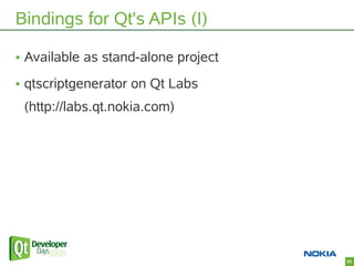 Bindings for Qt's APIs (I)

• Available as stand-alone project
• qtscriptgenerator on Qt Labs
 (http://labs.qt.nokia.com)
...