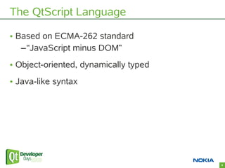 The QtScript Language

• Based on ECMA-262 standard
   –“JavaScript minus DOM”
• Object-oriented, dynamically typed
• Java...