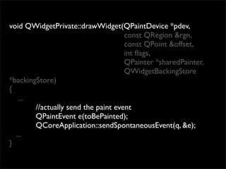 void QWidgetPrivate::drawWidget(QPaintDevice *pdev,
                                     const QRegion &rgn,
                                     const QPoint &offset,
                                     int ﬂags,
                                     QPainter *sharedPainter,
                                     QWidgetBackingStore
*backingStore)
{
   ...
        //actually send the paint event
        QPaintEvent e(toBePainted);
        QCoreApplication::sendSpontaneousEvent(q, &e);
  ...
}
 