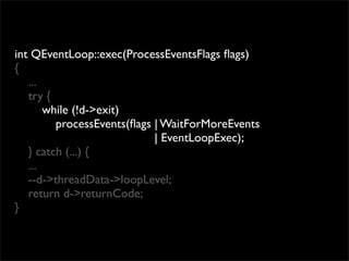 int QEventLoop::exec(ProcessEventsFlags ﬂags)
{
   ...
   try {
       while (!d->exit)
         processEvents(ﬂags | WaitForMoreEvents
                            | EventLoopExec);
   } catch (...) {
   ...
   --d->threadData->loopLevel;
   return d->returnCode;
}
 