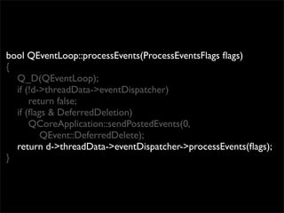 bool QEventLoop::processEvents(ProcessEventsFlags ﬂags)
{
  Q_D(QEventLoop);
  if (!d->threadData->eventDispatcher)
      return false;
  if (ﬂags & DeferredDeletion)
      QCoreApplication::sendPostedEvents(0,
         QEvent::DeferredDelete);
  return d->threadData->eventDispatcher->processEvents(ﬂags);
}
 