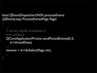 bool QEventDispatcherUNIX::processEvents
(QEventLoop::ProcessEventsFlags ﬂags)
{
  ...
  // we are awake, broadcast it
  emit awake();
  QCoreApplicationPrivate::sendPostedEvents(0, 0,
      d->threadData);
  ...
  nevents = d->doSelect(ﬂags, tm);
  ...
}
 