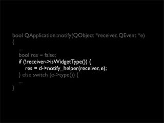 bool QApplication::notify(QObject *receiver, QEvent *e)
{
  ...
  bool res = false;
  if (!receiver->isWidgetType()) {
      res = d->notify_helper(receiver, e);
  } else switch (e->type()) {
  ...
}
 