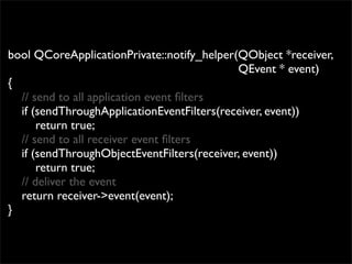 bool QCoreApplicationPrivate::notify_helper(QObject *receiver,
                                            QEvent * event)
{
  // send to all application event ﬁlters
  if (sendThroughApplicationEventFilters(receiver, event))
      return true;
  // send to all receiver event ﬁlters
  if (sendThroughObjectEventFilters(receiver, event))
      return true;
  // deliver the event
  return receiver->event(event);
}
 
