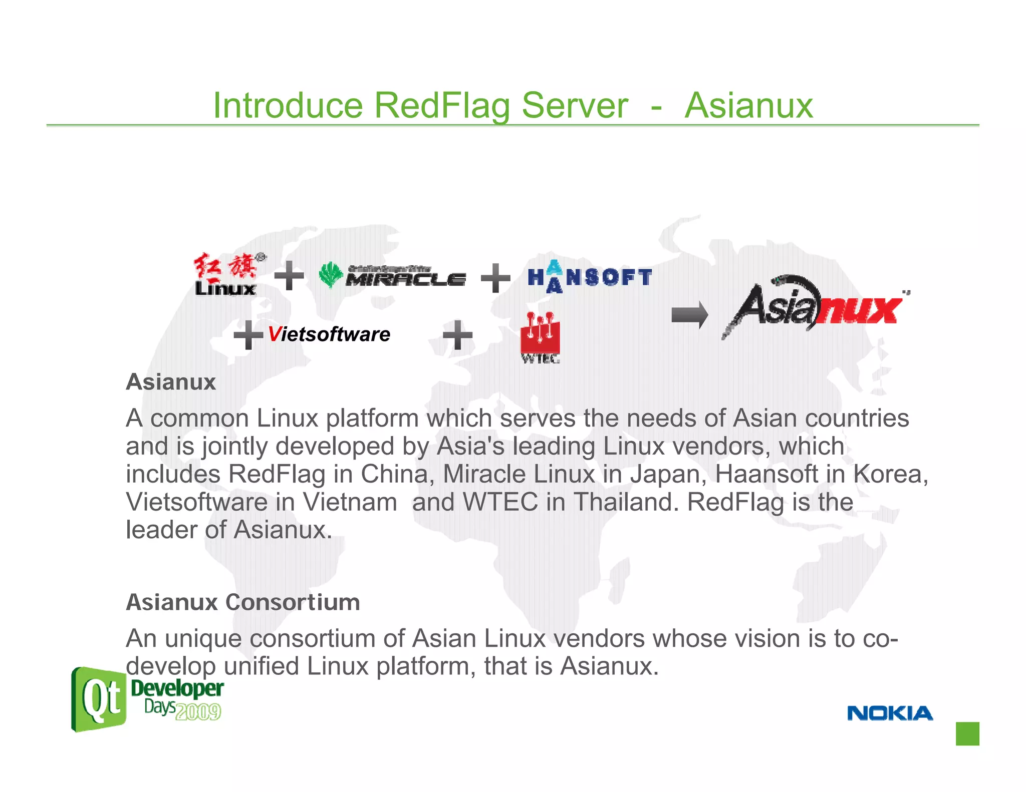 Introduce RedFlag Server － Asianux




            Vietsoftware

Asianux
A common Linux platform which serves the needs of Asian countries
and is jointly developed by Asia's leading Linux vendors, which
includes RedFlag in China, Miracle Linux in Japan, Haansoft in Korea,
Vietsoftware in Vietnam and WTEC in Thailand. RedFlag is the
leader of Asianux.

Asianux Consortium
An unique consortium of Asian Linux vendors whose vision is to co-
develop unified Linux platform, that is Asianux.
 
