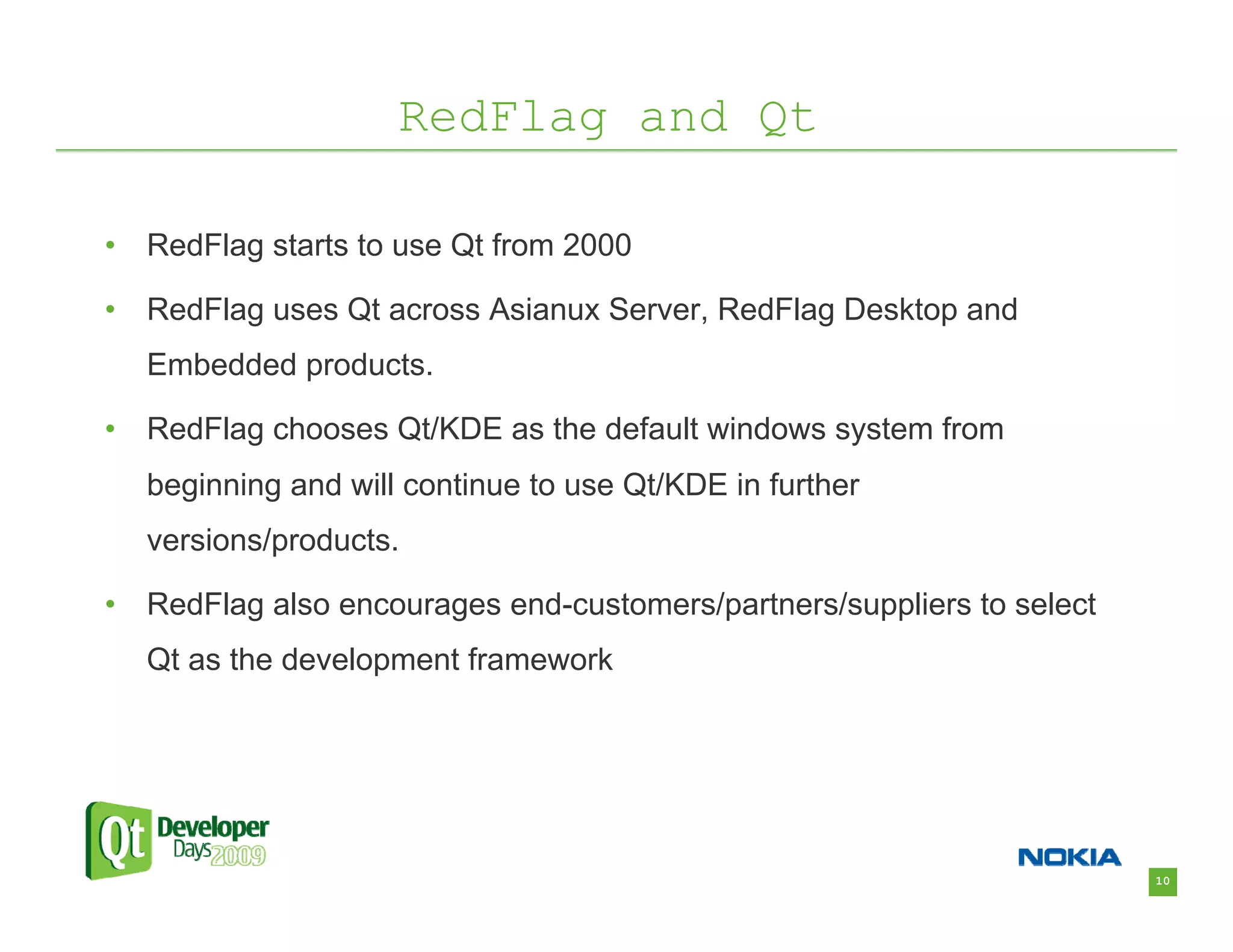 RedFlag and Qt

•   RedFlag starts to use Qt from 2000

•   RedFlag uses Qt across Asianux Server, RedFlag Desktop and
    Embedded products.

•   RedFlag chooses Qt/KDE as the default windows system from
    beginning and will continue to use Qt/KDE in further
    versions/products.

•   RedFlag also encourages end-customers/partners/suppliers to select
    Qt as the development framework




                                                                         10
 