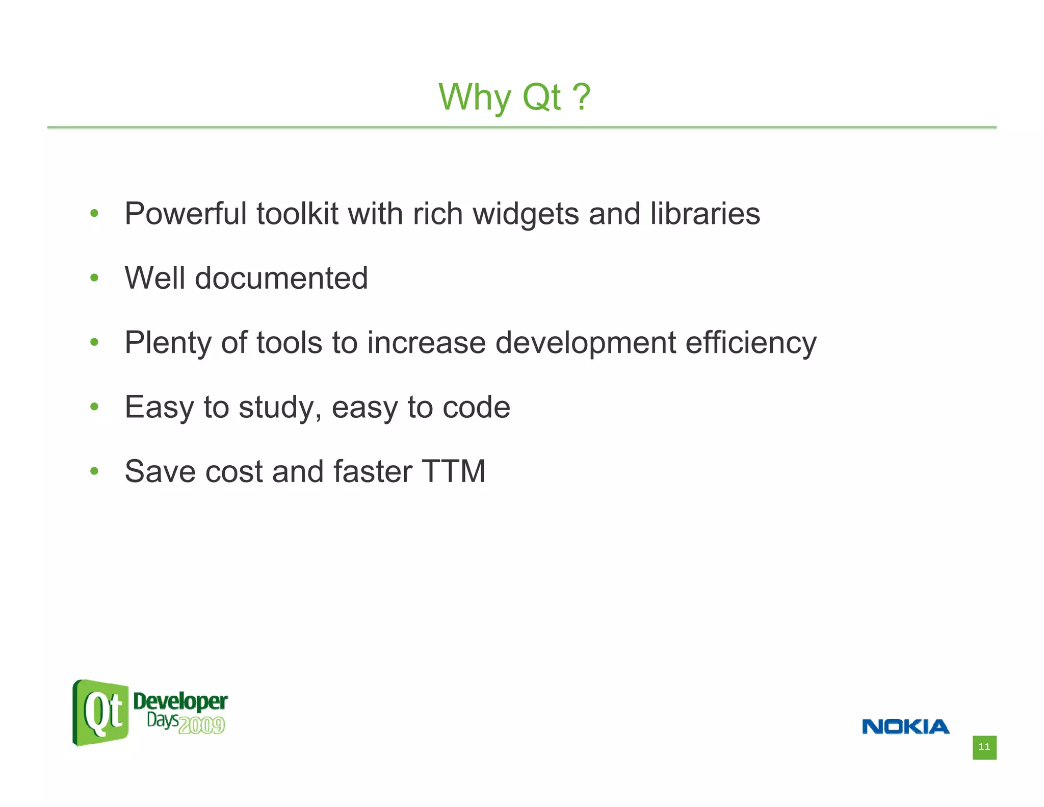 Why Qt ?


• Powerful toolkit with rich widgets and libraries

• Well documented

• Plenty of tools to increase development efficiency

• Easy to study, easy to code

• Save cost and faster TTM




                                                       11
 