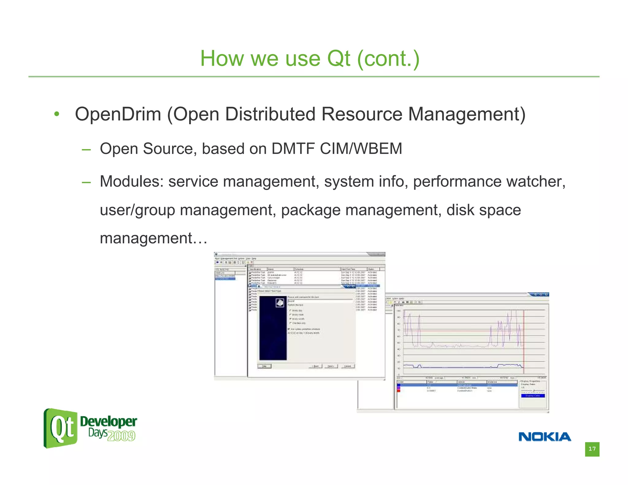 How we use Qt (cont.)

• OpenDrim (Open Distributed Resource Management)
  – Open Source, based on DMTF CIM/WBEM

  – Modules: service management, system info, performance watcher,
    user/group management, package management, disk space
    management…




                                                                     17
 