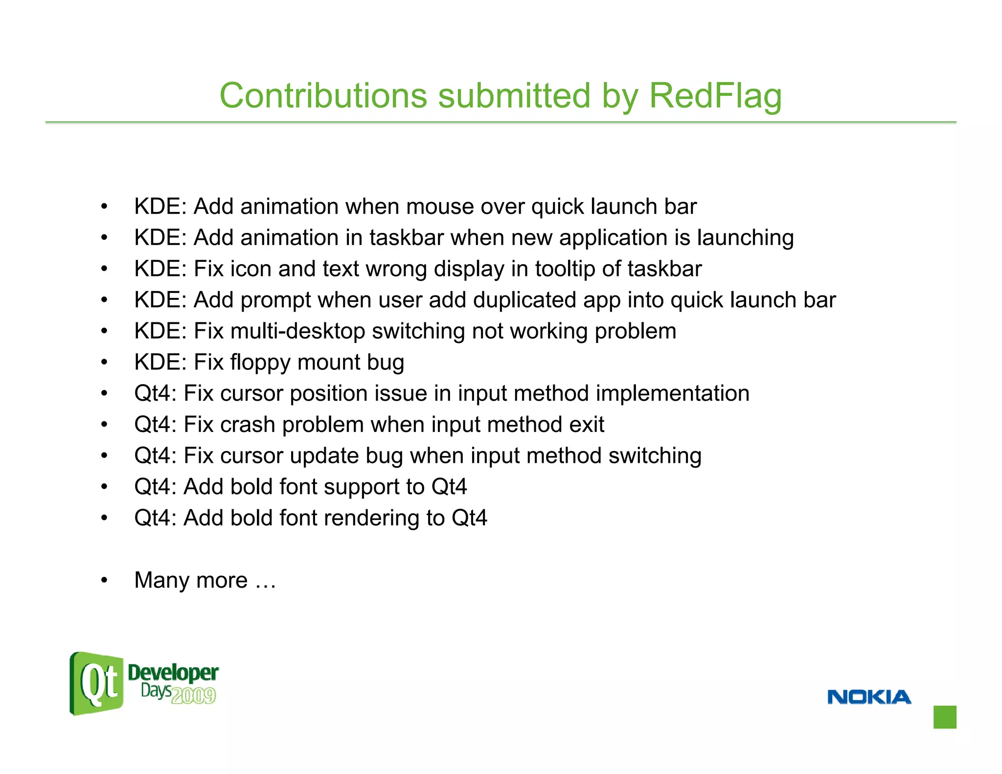 Contributions submitted by RedFlag


•   KDE: Add animation when mouse over quick launch bar
•   KDE: Add animation in taskbar when new application is launching
•   KDE: Fix icon and text wrong display in tooltip of taskbar
•   KDE: Add prompt when user add duplicated app into quick launch bar
•   KDE: Fix multi-desktop switching not working problem
•   KDE: Fix floppy mount bug
•   Qt4: Fix cursor position issue in input method implementation
•   Qt4: Fix crash problem when input method exit
•   Qt4: Fix cursor update bug when input method switching
•   Qt4: Add bold font support to Qt4
•   Qt4: Add bold font rendering to Qt4

•   Many more …
 