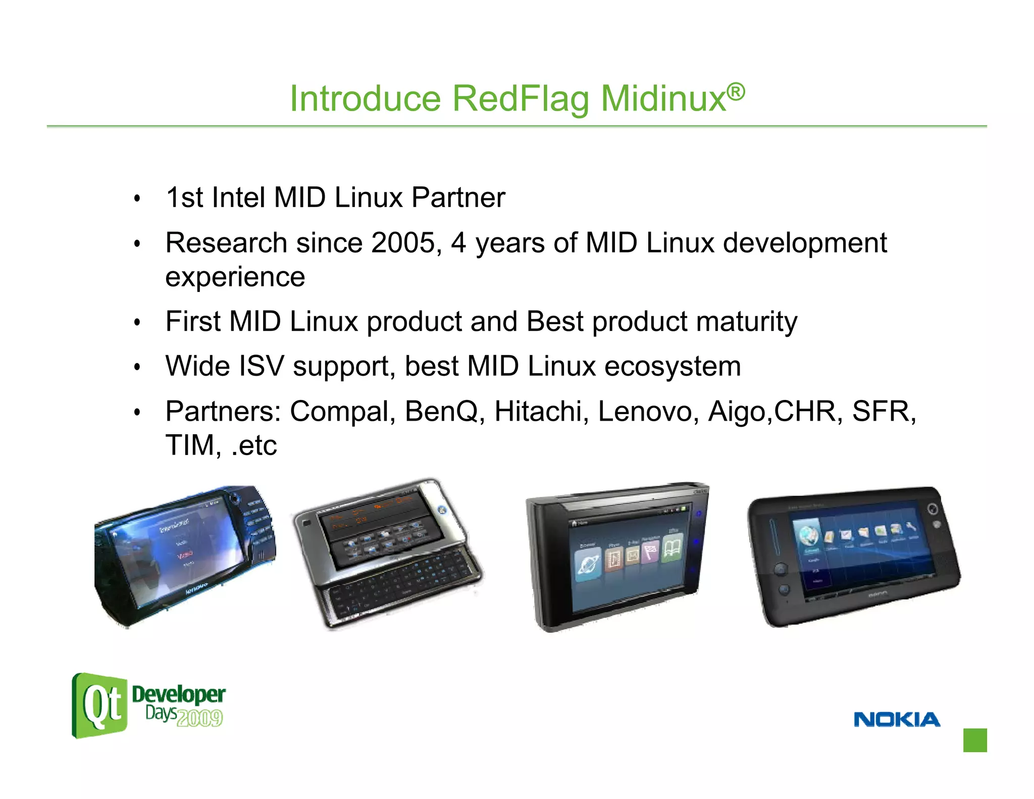 Introduce RedFlag Midinux®

• 1st Intel MID Linux Partner
• Research since 2005, 4 years of MID Linux development
  experience
• First MID Linux product and Best product maturity
• Wide ISV support, best MID Linux ecosystem
• Partners: Compal, BenQ, Hitachi, Lenovo, Aigo,CHR, SFR,
  TIM, .etc
 
