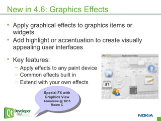 New in 4.6: Graphics Effects
• Apply graphical effects to graphics items or
  widgets
• Add highlight or accentuation to create visually
  appealing user interfaces
• Key features:
  – Apply effects to any paint device
  – Common effects built in
  – Extend with your own effects
              Special FX with
               Special FX with
              Graphics View
               Graphics View
              Tomorrow @ 1015
               Tomorrow @ 1015
                  Room C
                   Room C


                                                     8
 