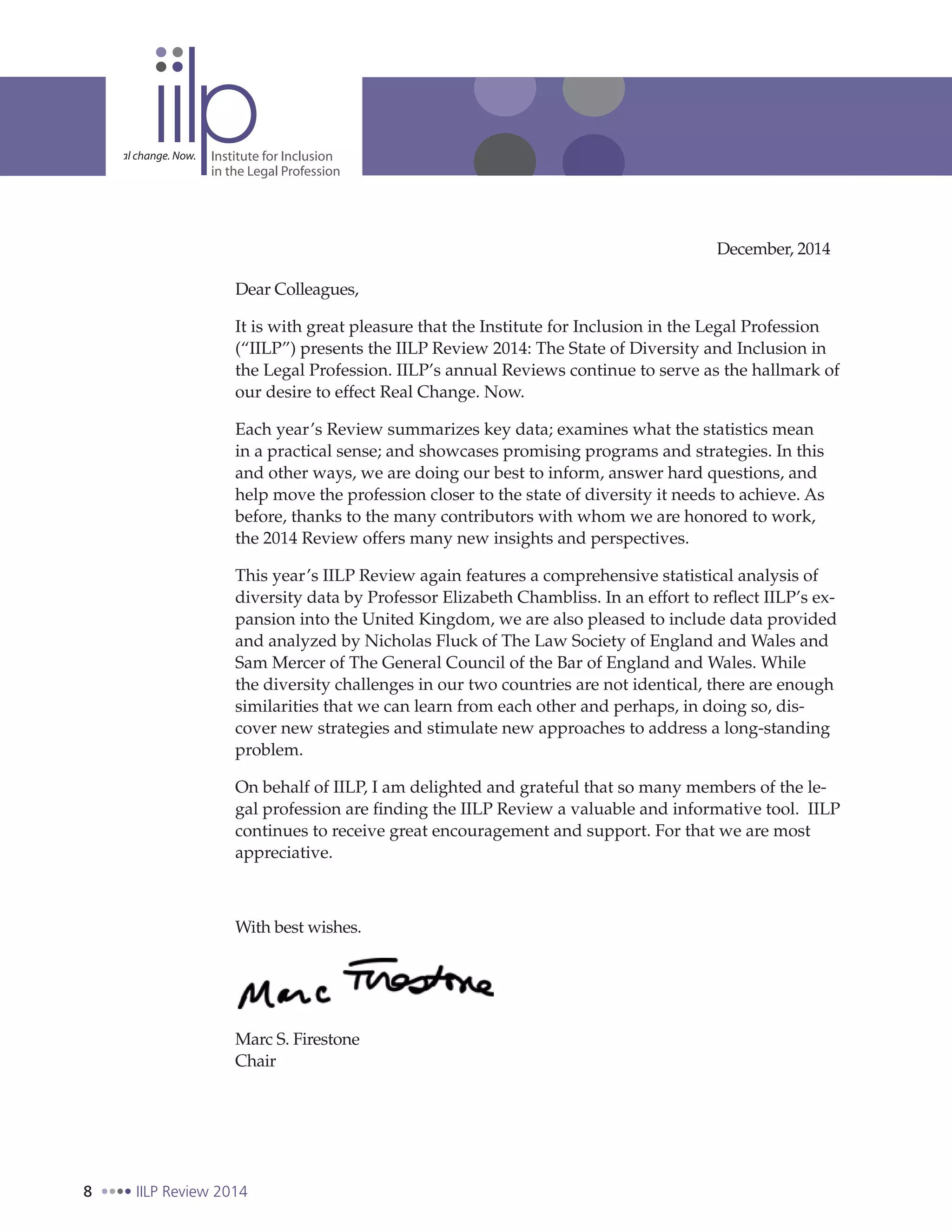 8 IILP Review 2014
Dear Colleagues,
It is with great pleasure that the Institute for Inclusion in the Legal Profession
(“IILP”) presents the IILP Review 2014: The State of Diversity and Inclusion in
the Legal Profession. IILP’s annual Reviews continue to serve as the hallmark of
our desire to effect Real Change. Now.
Each year’s Review summarizes key data; examines what the statistics mean
in a practical sense; and showcases promising programs and strategies. In this
and other ways, we are doing our best to inform, answer hard questions, and
help move the profession closer to the state of diversity it needs to achieve. As
before, thanks to the many contributors with whom we are honored to work,
the 2014 Review offers many new insights and perspectives.
This year’s IILP Review again features a comprehensive statistical analysis of
diversity data by Professor Elizabeth Chambliss. In an effort to reflect IILP’s ex-
pansion into the United Kingdom, we are also pleased to include data provided
and analyzed by Nicholas Fluck of The Law Society of England and Wales and
Sam Mercer of The General Council of the Bar of England and Wales. While
the diversity challenges in our two countries are not identical, there are enough
similarities that we can learn from each other and perhaps, in doing so, dis-
cover new strategies and stimulate new approaches to address a long-standing
problem.
On behalf of IILP, I am delighted and grateful that so many members of the le-
gal profession are finding the IILP Review a valuable and informative tool. IILP
continues to receive great encouragement and support. For that we are most
appreciative.
With best wishes.
Marc S. Firestone
Chair
December, 2014
 