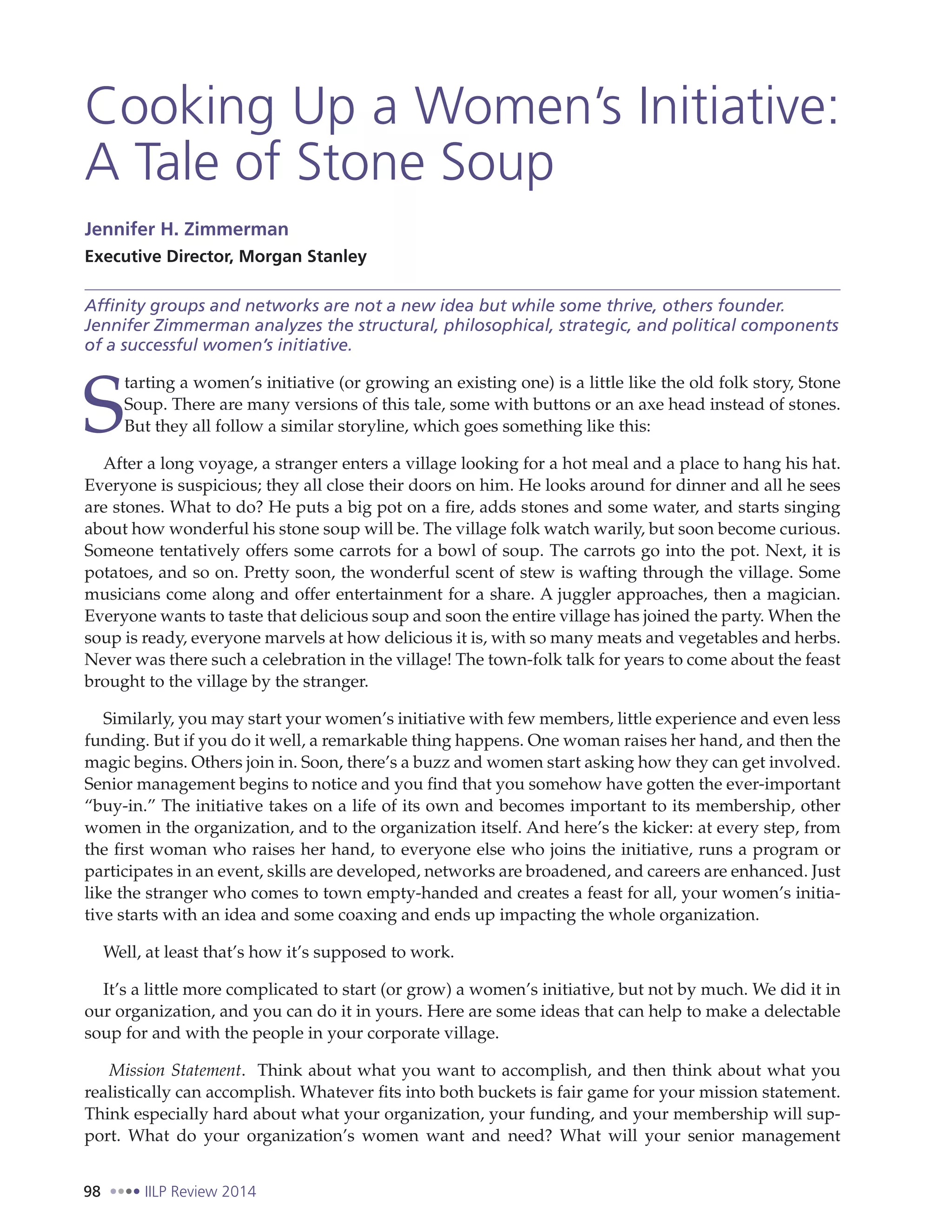 98 IILP Review 2014
Cooking Up a Women’s Initiative:
A Tale of Stone Soup
Jennifer H. Zimmerman
Executive Director, Morgan Stanley
Affinity groups and networks are not a new idea but while some thrive, others founder.
Jennifer Zimmerman analyzes the structural, philosophical, strategic, and political components
of a successful women’s initiative.
S
tarting a women’s initiative (or growing an existing one) is a little like the old folk story, Stone
Soup. There are many versions of this tale, some with buttons or an axe head instead of stones.
But they all follow a similar storyline, which goes something like this:
After a long voyage, a stranger enters a village looking for a hot meal and a place to hang his hat.
Everyone is suspicious; they all close their doors on him. He looks around for dinner and all he sees
are stones. What to do? He puts a big pot on a fire, adds stones and some water, and starts singing
about how wonderful his stone soup will be. The village folk watch warily, but soon become curious.
Someone tentatively offers some carrots for a bowl of soup. The carrots go into the pot. Next, it is
potatoes, and so on. Pretty soon, the wonderful scent of stew is wafting through the village. Some
musicians come along and offer entertainment for a share. A juggler approaches, then a magician.
Everyone wants to taste that delicious soup and soon the entire village has joined the party. When the
soup is ready, everyone marvels at how delicious it is, with so many meats and vegetables and herbs.
Never was there such a celebration in the village! The town-folk talk for years to come about the feast
brought to the village by the stranger.
Similarly, you may start your women’s initiative with few members, little experience and even less
funding. But if you do it well, a remarkable thing happens. One woman raises her hand, and then the
magic begins. Others join in. Soon, there’s a buzz and women start asking how they can get involved.
Senior management begins to notice and you find that you somehow have gotten the ever-important
“buy-in.” The initiative takes on a life of its own and becomes important to its membership, other
women in the organization, and to the organization itself. And here’s the kicker: at every step, from
the first woman who raises her hand, to everyone else who joins the initiative, runs a program or
participates in an event, skills are developed, networks are broadened, and careers are enhanced. Just
like the stranger who comes to town empty-handed and creates a feast for all, your women’s initia-
tive starts with an idea and some coaxing and ends up impacting the whole organization.
Well, at least that’s how it’s supposed to work.
It’s a little more complicated to start (or grow) a women’s initiative, but not by much. We did it in
our organization, and you can do it in yours. Here are some ideas that can help to make a delectable
soup for and with the people in your corporate village.
Mission Statement. Think about what you want to accomplish, and then think about what you
realistically can accomplish. Whatever fits into both buckets is fair game for your mission statement.
Think especially hard about what your organization, your funding, and your membership will sup-
port. What do your organization’s women want and need? What will your senior management
 