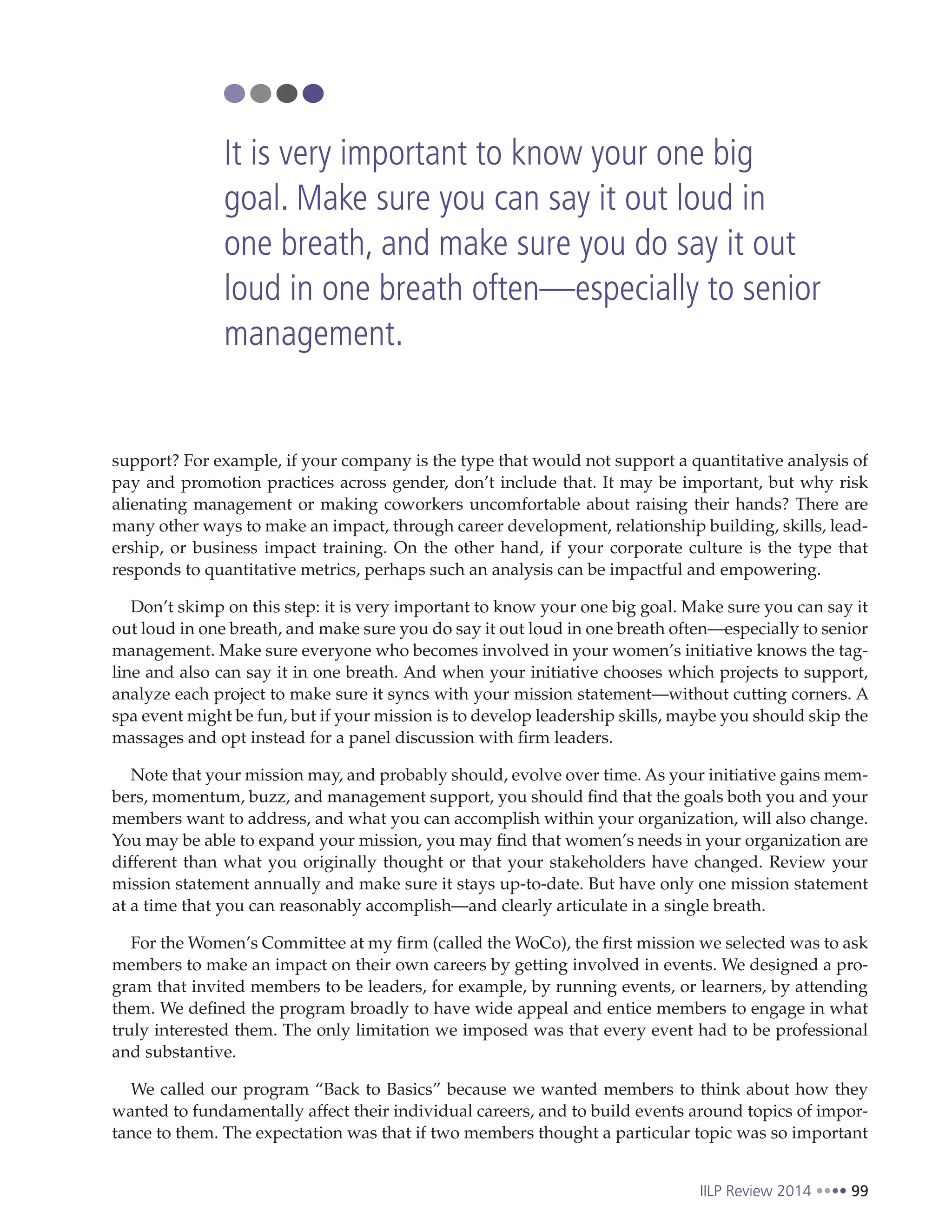 IILP Review 2014 99
support? For example, if your company is the type that would not support a quantitative analysis of
pay and promotion practices across gender, don’t include that. It may be important, but why risk
alienating management or making coworkers uncomfortable about raising their hands? There are
many other ways to make an impact, through career development, relationship building, skills, lead-
ership, or business impact training. On the other hand, if your corporate culture is the type that
responds to quantitative metrics, perhaps such an analysis can be impactful and empowering.
Don’t skimp on this step: it is very important to know your one big goal. Make sure you can say it
out loud in one breath, and make sure you do say it out loud in one breath often—especially to senior
management. Make sure everyone who becomes involved in your women’s initiative knows the tag-
line and also can say it in one breath. And when your initiative chooses which projects to support,
analyze each project to make sure it syncs with your mission statement—without cutting corners. A
spa event might be fun, but if your mission is to develop leadership skills, maybe you should skip the
massages and opt instead for a panel discussion with firm leaders.
Note that your mission may, and probably should, evolve over time. As your initiative gains mem-
bers, momentum, buzz, and management support, you should find that the goals both you and your
members want to address, and what you can accomplish within your organization, will also change.
You may be able to expand your mission, you may find that women’s needs in your organization are
different than what you originally thought or that your stakeholders have changed. Review your
mission statement annually and make sure it stays up-to-date. But have only one mission statement
at a time that you can reasonably accomplish—and clearly articulate in a single breath.
For the Women’s Committee at my firm (called the WoCo), the first mission we selected was to ask
members to make an impact on their own careers by getting involved in events. We designed a pro-
gram that invited members to be leaders, for example, by running events, or learners, by attending
them. We defined the program broadly to have wide appeal and entice members to engage in what
truly interested them. The only limitation we imposed was that every event had to be professional
and substantive.
We called our program “Back to Basics” because we wanted members to think about how they
wanted to fundamentally affect their individual careers, and to build events around topics of impor-
tance to them. The expectation was that if two members thought a particular topic was so important
It is very important to know your one big
goal. Make sure you can say it out loud in
one breath, and make sure you do say it out
loud in one breath often—especially to senior
management.
 