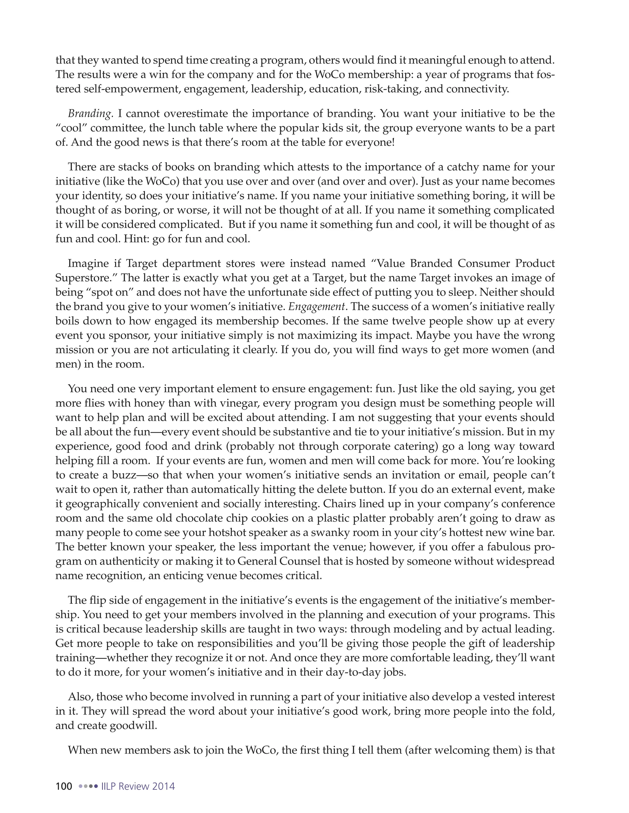 100 IILP Review 2014
that they wanted to spend time creating a program, others would find it meaningful enough to attend.
The results were a win for the company and for the WoCo membership: a year of programs that fos-
tered self-empowerment, engagement, leadership, education, risk-taking, and connectivity.
Branding. I cannot overestimate the importance of branding. You want your initiative to be the
“cool” committee, the lunch table where the popular kids sit, the group everyone wants to be a part
of. And the good news is that there’s room at the table for everyone!
There are stacks of books on branding which attests to the importance of a catchy name for your
initiative (like the WoCo) that you use over and over (and over and over). Just as your name becomes
your identity, so does your initiative’s name. If you name your initiative something boring, it will be
thought of as boring, or worse, it will not be thought of at all. If you name it something complicated
it will be considered complicated. But if you name it something fun and cool, it will be thought of as
fun and cool. Hint: go for fun and cool.
Imagine if Target department stores were instead named “Value Branded Consumer Product
Superstore.” The latter is exactly what you get at a Target, but the name Target invokes an image of
being “spot on” and does not have the unfortunate side effect of putting you to sleep. Neither should
the brand you give to your women’s initiative. Engagement. The success of a women’s initiative really
boils down to how engaged its membership becomes. If the same twelve people show up at every
event you sponsor, your initiative simply is not maximizing its impact. Maybe you have the wrong
mission or you are not articulating it clearly. If you do, you will find ways to get more women (and
men) in the room.
You need one very important element to ensure engagement: fun. Just like the old saying, you get
more flies with honey than with vinegar, every program you design must be something people will
want to help plan and will be excited about attending. I am not suggesting that your events should
be all about the fun—every event should be substantive and tie to your initiative’s mission. But in my
experience, good food and drink (probably not through corporate catering) go a long way toward
helping fill a room. If your events are fun, women and men will come back for more. You’re looking
to create a buzz—so that when your women’s initiative sends an invitation or email, people can’t
wait to open it, rather than automatically hitting the delete button. If you do an external event, make
it geographically convenient and socially interesting. Chairs lined up in your company’s conference
room and the same old chocolate chip cookies on a plastic platter probably aren’t going to draw as
many people to come see your hotshot speaker as a swanky room in your city’s hottest new wine bar.
The better known your speaker, the less important the venue; however, if you offer a fabulous pro-
gram on authenticity or making it to General Counsel that is hosted by someone without widespread
name recognition, an enticing venue becomes critical.
The flip side of engagement in the initiative’s events is the engagement of the initiative’s member-
ship. You need to get your members involved in the planning and execution of your programs. This
is critical because leadership skills are taught in two ways: through modeling and by actual leading.
Get more people to take on responsibilities and you’ll be giving those people the gift of leadership
training—whether they recognize it or not. And once they are more comfortable leading, they’ll want
to do it more, for your women’s initiative and in their day-to-day jobs.
Also, those who become involved in running a part of your initiative also develop a vested interest
in it. They will spread the word about your initiative’s good work, bring more people into the fold,
and create goodwill.
When new members ask to join the WoCo, the first thing I tell them (after welcoming them) is that
 