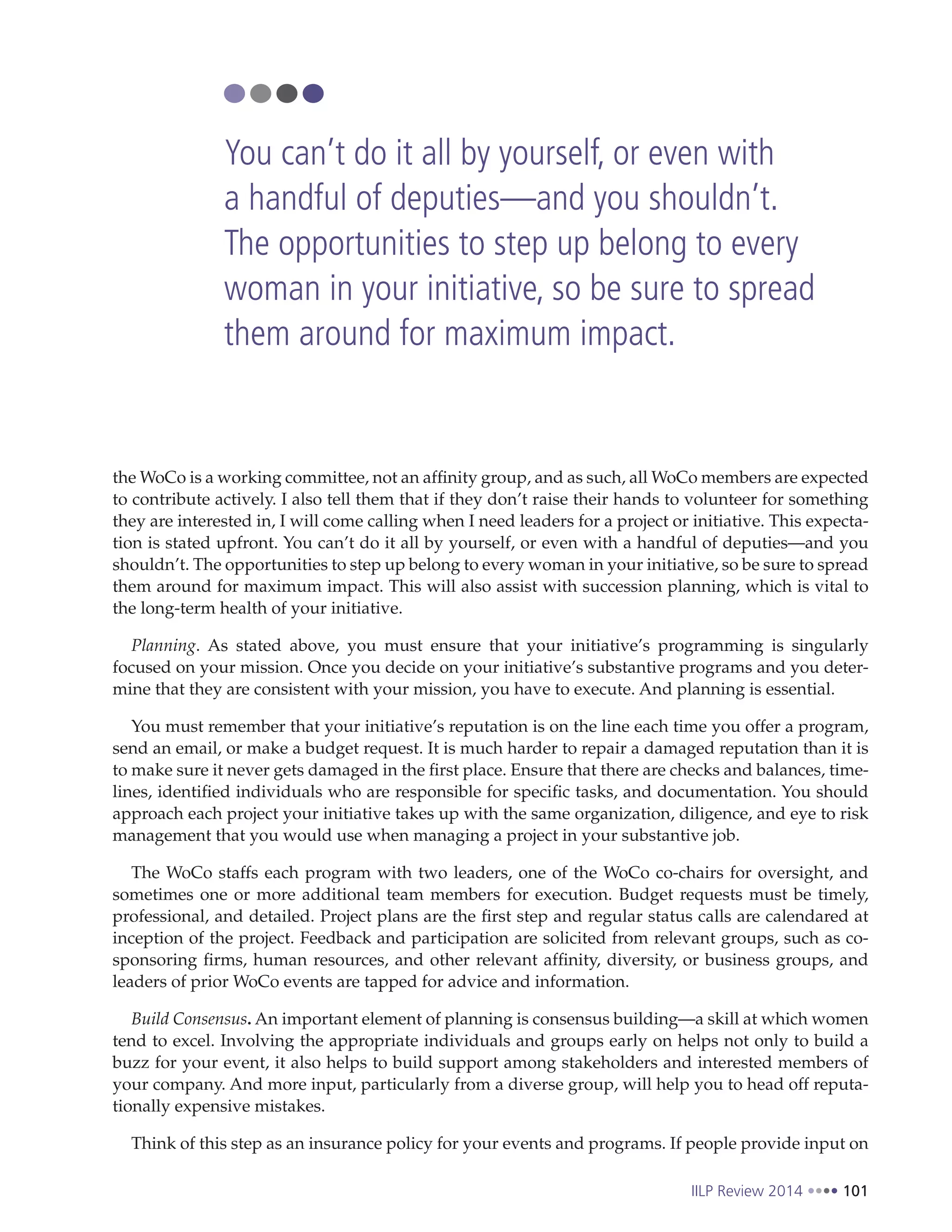 IILP Review 2014 101
the WoCo is a working committee, not an affinity group, and as such, all WoCo members are expected
to contribute actively. I also tell them that if they don’t raise their hands to volunteer for something
they are interested in, I will come calling when I need leaders for a project or initiative. This expecta-
tion is stated upfront. You can’t do it all by yourself, or even with a handful of deputies—and you
shouldn’t. The opportunities to step up belong to every woman in your initiative, so be sure to spread
them around for maximum impact. This will also assist with succession planning, which is vital to
the long-term health of your initiative.
Planning. As stated above, you must ensure that your initiative’s programming is singularly
focused on your mission. Once you decide on your initiative’s substantive programs and you deter-
mine that they are consistent with your mission, you have to execute. And planning is essential.
You must remember that your initiative’s reputation is on the line each time you offer a program,
send an email, or make a budget request. It is much harder to repair a damaged reputation than it is
to make sure it never gets damaged in the first place. Ensure that there are checks and balances, time-
lines, identified individuals who are responsible for specific tasks, and documentation. You should
approach each project your initiative takes up with the same organization, diligence, and eye to risk
management that you would use when managing a project in your substantive job.
The WoCo staffs each program with two leaders, one of the WoCo co-chairs for oversight, and
sometimes one or more additional team members for execution. Budget requests must be timely,
professional, and detailed. Project plans are the first step and regular status calls are calendared at
inception of the project. Feedback and participation are solicited from relevant groups, such as co-
sponsoring firms, human resources, and other relevant affinity, diversity, or business groups, and
leaders of prior WoCo events are tapped for advice and information.
Build Consensus. An important element of planning is consensus building—a skill at which women
tend to excel. Involving the appropriate individuals and groups early on helps not only to build a
buzz for your event, it also helps to build support among stakeholders and interested members of
your company. And more input, particularly from a diverse group, will help you to head off reputa-
tionally expensive mistakes.
Think of this step as an insurance policy for your events and programs. If people provide input on
You can’t do it all by yourself, or even with
a handful of deputies—and you shouldn’t.
The opportunities to step up belong to every
woman in your initiative, so be sure to spread
them around for maximum impact.
 