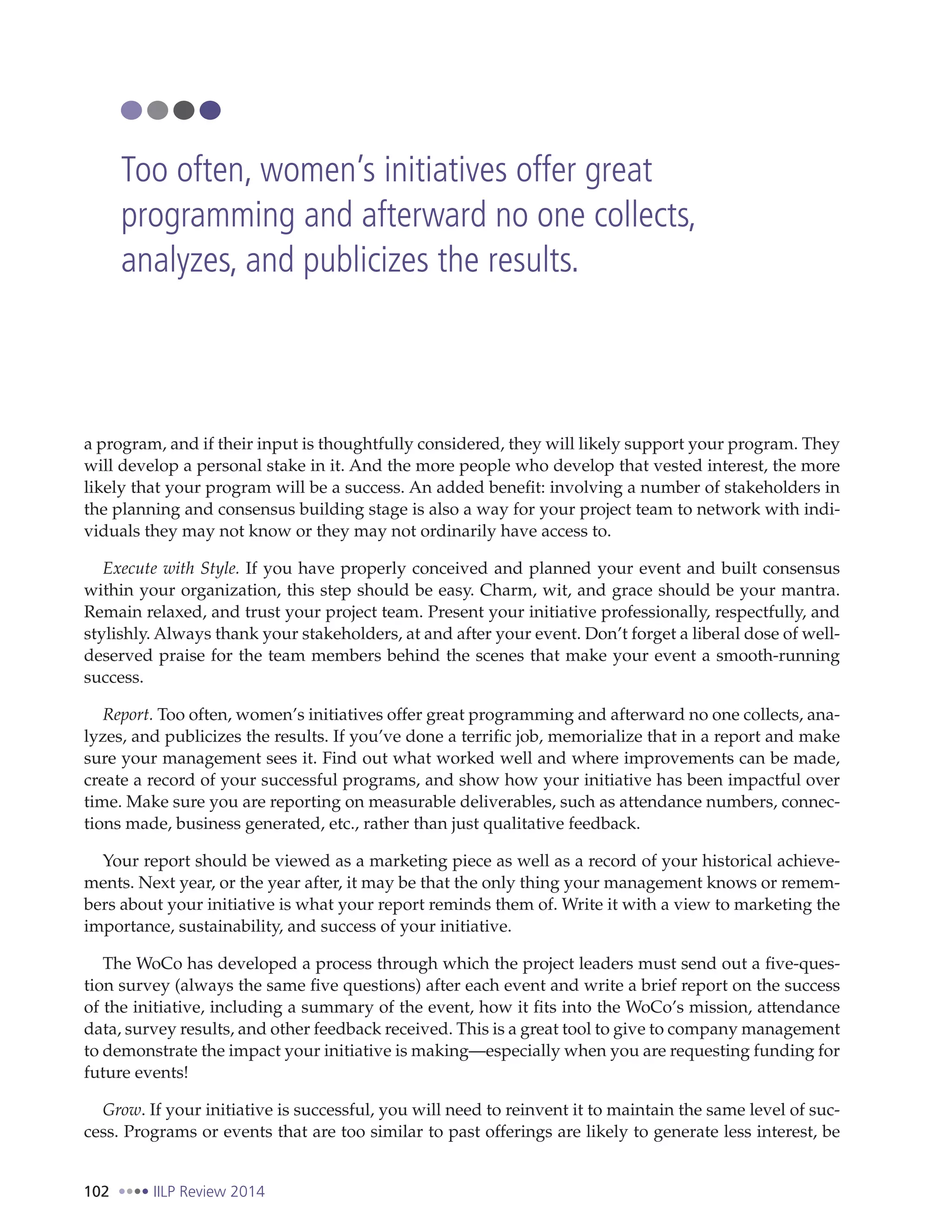 102 IILP Review 2014
a program, and if their input is thoughtfully considered, they will likely support your program. They
will develop a personal stake in it. And the more people who develop that vested interest, the more
likely that your program will be a success. An added benefit: involving a number of stakeholders in
the planning and consensus building stage is also a way for your project team to network with indi-
viduals they may not know or they may not ordinarily have access to.
Execute with Style. If you have properly conceived and planned your event and built consensus
within your organization, this step should be easy. Charm, wit, and grace should be your mantra.
Remain relaxed, and trust your project team. Present your initiative professionally, respectfully, and
stylishly. Always thank your stakeholders, at and after your event. Don’t forget a liberal dose of well-
deserved praise for the team members behind the scenes that make your event a smooth-running
success.
Report. Too often, women’s initiatives offer great programming and afterward no one collects, ana-
lyzes, and publicizes the results. If you’ve done a terrific job, memorialize that in a report and make
sure your management sees it. Find out what worked well and where improvements can be made,
create a record of your successful programs, and show how your initiative has been impactful over
time. Make sure you are reporting on measurable deliverables, such as attendance numbers, connec-
tions made, business generated, etc., rather than just qualitative feedback.
Your report should be viewed as a marketing piece as well as a record of your historical achieve-
ments. Next year, or the year after, it may be that the only thing your management knows or remem-
bers about your initiative is what your report reminds them of. Write it with a view to marketing the
importance, sustainability, and success of your initiative.
The WoCo has developed a process through which the project leaders must send out a five-ques-
tion survey (always the same five questions) after each event and write a brief report on the success
of the initiative, including a summary of the event, how it fits into the WoCo’s mission, attendance
data, survey results, and other feedback received. This is a great tool to give to company management
to demonstrate the impact your initiative is making—especially when you are requesting funding for
future events!
Grow. If your initiative is successful, you will need to reinvent it to maintain the same level of suc-
cess. Programs or events that are too similar to past offerings are likely to generate less interest, be
Too often, women’s initiatives offer great
programming and afterward no one collects,
analyzes, and publicizes the results.
 