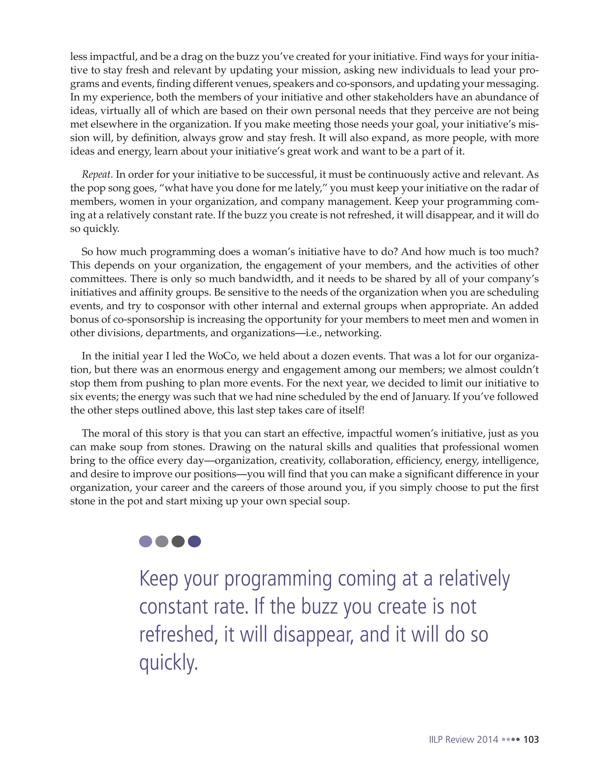IILP Review 2014 103
less impactful, and be a drag on the buzz you’ve created for your initiative. Find ways for your initia-
tive to stay fresh and relevant by updating your mission, asking new individuals to lead your pro-
grams and events, finding different venues, speakers and co-sponsors, and updating your messaging.
In my experience, both the members of your initiative and other stakeholders have an abundance of
ideas, virtually all of which are based on their own personal needs that they perceive are not being
met elsewhere in the organization. If you make meeting those needs your goal, your initiative’s mis-
sion will, by definition, always grow and stay fresh. It will also expand, as more people, with more
ideas and energy, learn about your initiative’s great work and want to be a part of it.
Repeat. In order for your initiative to be successful, it must be continuously active and relevant. As
the pop song goes, “what have you done for me lately,” you must keep your initiative on the radar of
members, women in your organization, and company management. Keep your programming com-
ing at a relatively constant rate. If the buzz you create is not refreshed, it will disappear, and it will do
so quickly.
So how much programming does a woman’s initiative have to do? And how much is too much?
This depends on your organization, the engagement of your members, and the activities of other
committees. There is only so much bandwidth, and it needs to be shared by all of your company’s
initiatives and affinity groups. Be sensitive to the needs of the organization when you are scheduling
events, and try to cosponsor with other internal and external groups when appropriate. An added
bonus of co-sponsorship is increasing the opportunity for your members to meet men and women in
other divisions, departments, and organizations—i.e., networking.
In the initial year I led the WoCo, we held about a dozen events. That was a lot for our organiza-
tion, but there was an enormous energy and engagement among our members; we almost couldn’t
stop them from pushing to plan more events. For the next year, we decided to limit our initiative to
six events; the energy was such that we had nine scheduled by the end of January. If you’ve followed
the other steps outlined above, this last step takes care of itself!
The moral of this story is that you can start an effective, impactful women’s initiative, just as you
can make soup from stones. Drawing on the natural skills and qualities that professional women
bring to the office every day—organization, creativity, collaboration, efficiency, energy, intelligence,
and desire to improve our positions—you will find that you can make a significant difference in your
organization, your career and the careers of those around you, if you simply choose to put the first
stone in the pot and start mixing up your own special soup.
Keep your programming coming at a relatively
constant rate. If the buzz you create is not
refreshed, it will disappear, and it will do so
quickly.
 