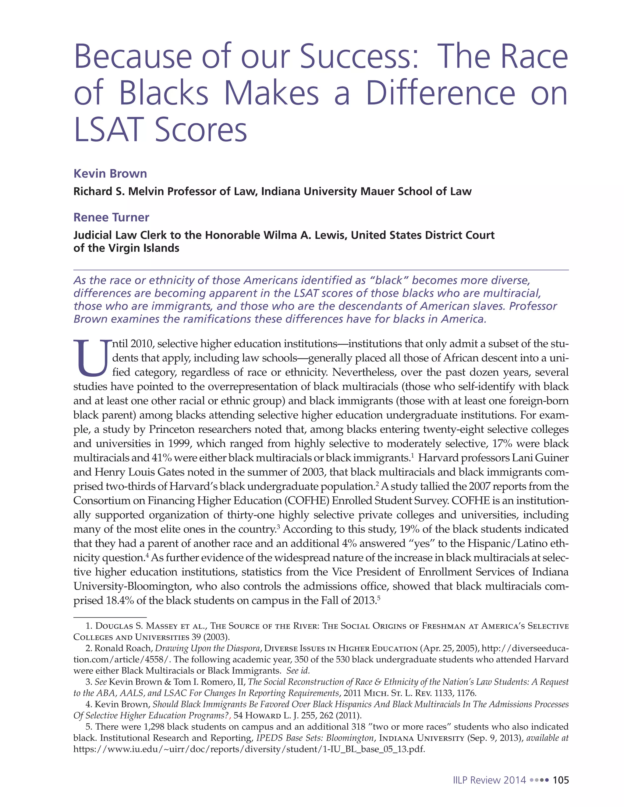 IILP Review 2014 105
Because of our Success: The Race
of Blacks Makes a Difference on
LSAT Scores
Kevin Brown
Richard S. Melvin Professor of Law, Indiana University Mauer School of Law
Renee Turner
Judicial Law Clerk to the Honorable Wilma A. Lewis, United States District Court
of the Virgin Islands
As the race or ethnicity of those Americans identified as “black” becomes more diverse,
differences are becoming apparent in the LSAT scores of those blacks who are multiracial,
those who are immigrants, and those who are the descendants of American slaves. Professor
Brown examines the ramifications these differences have for blacks in America.
U
ntil 2010, selective higher education institutions—institutions that only admit a subset of the stu-
dents that apply, including law schools—generally placed all those of African descent into a uni-
fied category, regardless of race or ethnicity. Nevertheless, over the past dozen years, several
studies have pointed to the overrepresentation of black multiracials (those who self-identify with black
and at least one other racial or ethnic group) and black immigrants (those with at least one foreign-born
black parent) among blacks attending selective higher education undergraduate institutions. For exam-
ple, a study by Princeton researchers noted that, among blacks entering twenty-eight selective colleges
and universities in 1999, which ranged from highly selective to moderately selective, 17% were black
multiracials and 41% were either black multiracials or black immigrants.1
Harvard professors Lani Guiner
and Henry Louis Gates noted in the summer of 2003, that black multiracials and black immigrants com-
prised two-thirds of Harvard’s black undergraduate population.2
Astudy tallied the 2007 reports from the
Consortium on Financing Higher Education (COFHE) Enrolled Student Survey. COFHE is an institution-
ally supported organization of thirty-one highly selective private colleges and universities, including
many of the most elite ones in the country.3
According to this study, 19% of the black students indicated
that they had a parent of another race and an additional 4% answered “yes” to the Hispanic/Latino eth-
nicity question.4
As further evidence of the widespread nature of the increase in black multiracials at selec-
tive higher education institutions, statistics from the Vice President of Enrollment Services of Indiana
University-Bloomington, who also controls the admissions office, showed that black multiracials com-
prised 18.4% of the black students on campus in the Fall of 2013.5
1. Douglas S. Massey et al., The Source of the River: The Social Origins of Freshman at America’s Selective
Colleges and Universities 39 (2003).
2. Ronald Roach, Drawing Upon the Diaspora, Diverse Issues in Higher Education (Apr. 25, 2005), http://diverseeduca-
tion.com/article/4558/. The following academic year, 350 of the 530 black undergraduate students who attended Harvard
were either Black Multiracials or Black Immigrants. See id.
3. See Kevin Brown & Tom I. Romero, II, The Social Reconstruction of Race & Ethnicity of the Nation’s Law Students: A Request
to the ABA, AALS, and LSAC For Changes In Reporting Requirements, 2011 Mich. St. L. Rev. 1133, 1176.
4. Kevin Brown, Should Black Immigrants Be Favored Over Black Hispanics And Black Multiracials In The Admissions Processes
Of Selective Higher Education Programs?, 54 Howard L. J. 255, 262 (2011).
5. There were 1,298 black students on campus and an additional 318 ”two or more races” students who also indicated
black. Institutional Research and Reporting, IPEDS Base Sets: Bloomington, Indiana University (Sep. 9, 2013), available at
https://www.iu.edu/~uirr/doc/reports/diversity/student/1-IU_BL_base_05_13.pdf.
 