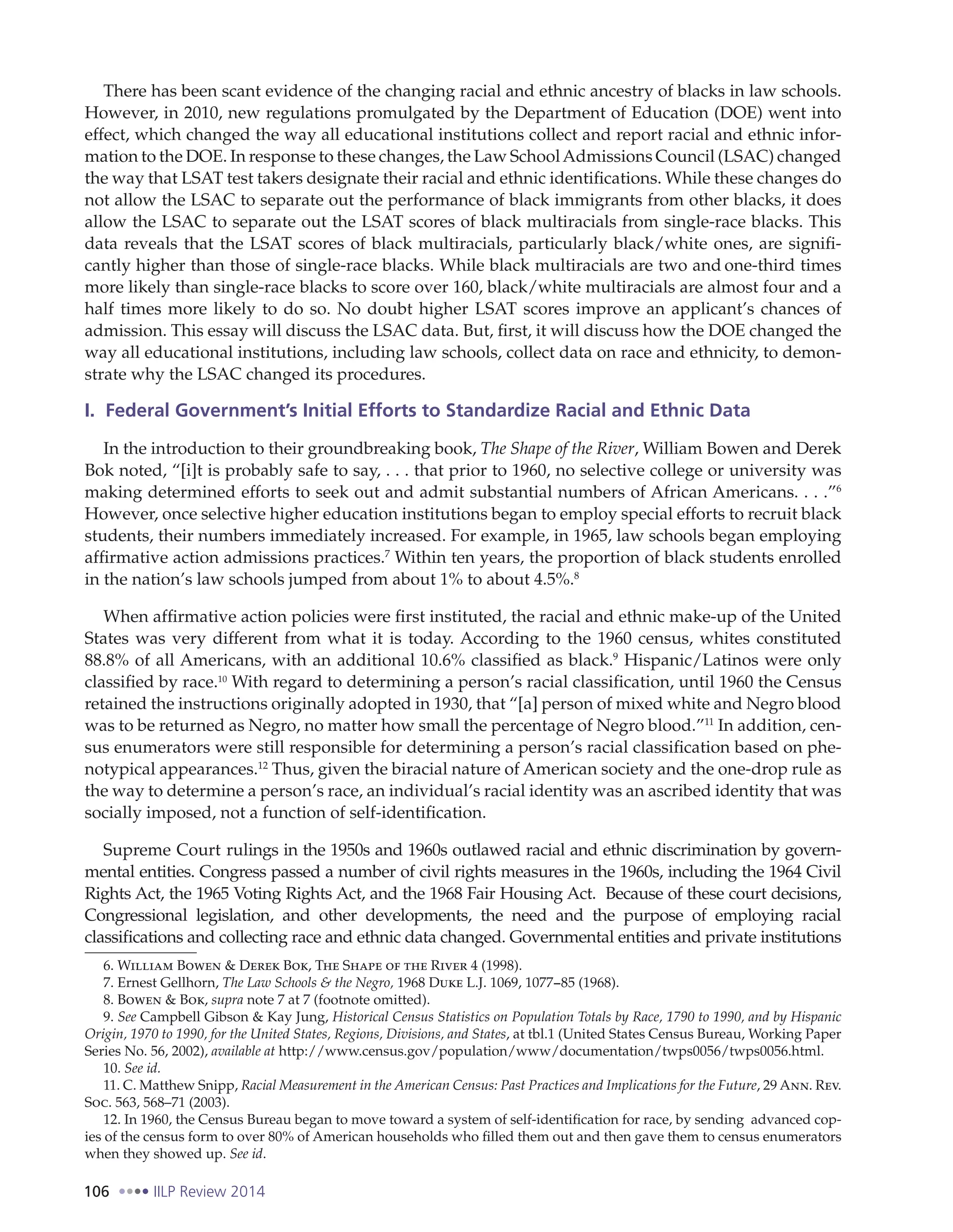 106 IILP Review 2014
There has been scant evidence of the changing racial and ethnic ancestry of blacks in law schools.
However, in 2010, new regulations promulgated by the Department of Education (DOE) went into
effect, which changed the way all educational institutions collect and report racial and ethnic infor-
mation to the DOE. In response to these changes, the Law SchoolAdmissions Council (LSAC) changed
the way that LSAT test takers designate their racial and ethnic identifications. While these changes do
not allow the LSAC to separate out the performance of black immigrants from other blacks, it does
allow the LSAC to separate out the LSAT scores of black multiracials from single-race blacks. This
data reveals that the LSAT scores of black multiracials, particularly black/white ones, are signifi-
cantly higher than those of single-race blacks. While black multiracials are two and one-third times
more likely than single-race blacks to score over 160, black/white multiracials are almost four and a
half times more likely to do so. No doubt higher LSAT scores improve an applicant’s chances of
admission. This essay will discuss the LSAC data. But, first, it will discuss how the DOE changed the
way all educational institutions, including law schools, collect data on race and ethnicity, to demon-
strate why the LSAC changed its procedures.
I. Federal Government’s Initial Efforts to Standardize Racial and Ethnic Data
In the introduction to their groundbreaking book, The Shape of the River, William Bowen and Derek
Bok noted, “[i]t is probably safe to say, . . . that prior to 1960, no selective college or university was
making determined efforts to seek out and admit substantial numbers of African Americans. . . .”6
However, once selective higher education institutions began to employ special efforts to recruit black
students, their numbers immediately increased. For example, in 1965, law schools began employing
affirmative action admissions practices.7
Within ten years, the proportion of black students enrolled
in the nation’s law schools jumped from about 1% to about 4.5%.8
When affirmative action policies were first instituted, the racial and ethnic make-up of the United
States was very different from what it is today. According to the 1960 census, whites constituted
88.8% of all Americans, with an additional 10.6% classified as black.9
Hispanic/Latinos were only
classified by race.10
With regard to determining a person’s racial classification, until 1960 the Census
retained the instructions originally adopted in 1930, that “[a] person of mixed white and Negro blood
was to be returned as Negro, no matter how small the percentage of Negro blood.”11
In addition, cen-
sus enumerators were still responsible for determining a person’s racial classification based on phe-
notypical appearances.12
Thus, given the biracial nature of American society and the one-drop rule as
the way to determine a person’s race, an individual’s racial identity was an ascribed identity that was
socially imposed, not a function of self-identification.
Supreme Court rulings in the 1950s and 1960s outlawed racial and ethnic discrimination by govern-
mental entities. Congress passed a number of civil rights measures in the 1960s, including the 1964 Civil
Rights Act, the 1965 Voting Rights Act, and the 1968 Fair Housing Act. Because of these court decisions,
Congressional legislation, and other developments, the need and the purpose of employing racial
classifications and collecting race and ethnic data changed. Governmental entities and private institutions
6. William Bowen & Derek Bok, The Shape of the River 4 (1998).
7. Ernest Gellhorn, The Law Schools & the Negro, 1968 Duke L.J. 1069, 1077 85 (1968).
8. Bowen & Bok, supra note 7 at 7 (footnote omitted).
9. See Campbell Gibson & Kay Jung, Historical Census Statistics on Population Totals by Race, 1790 to 1990, and by Hispanic
Origin, 1970 to 1990, for the United States, Regions, Divisions, and States, at tbl.1 (United States Census Bureau, Working Paper
Series No. 56, 2002), available at http://www.census.gov/population/www/documentation/twps0056/twps0056.html.
10. See id.
11. C. Matthew Snipp, Racial Measurement in the American Census: Past Practices and Implications for the Future, 29 Ann. Rev.
Soc. 563, 568–71 (2003).
12. In 1960, the Census Bureau began to move toward a system of self-identification for race, by sending advanced cop-
ies of the census form to over 80% of American households who filled them out and then gave them to census enumerators
when they showed up. See id.
 