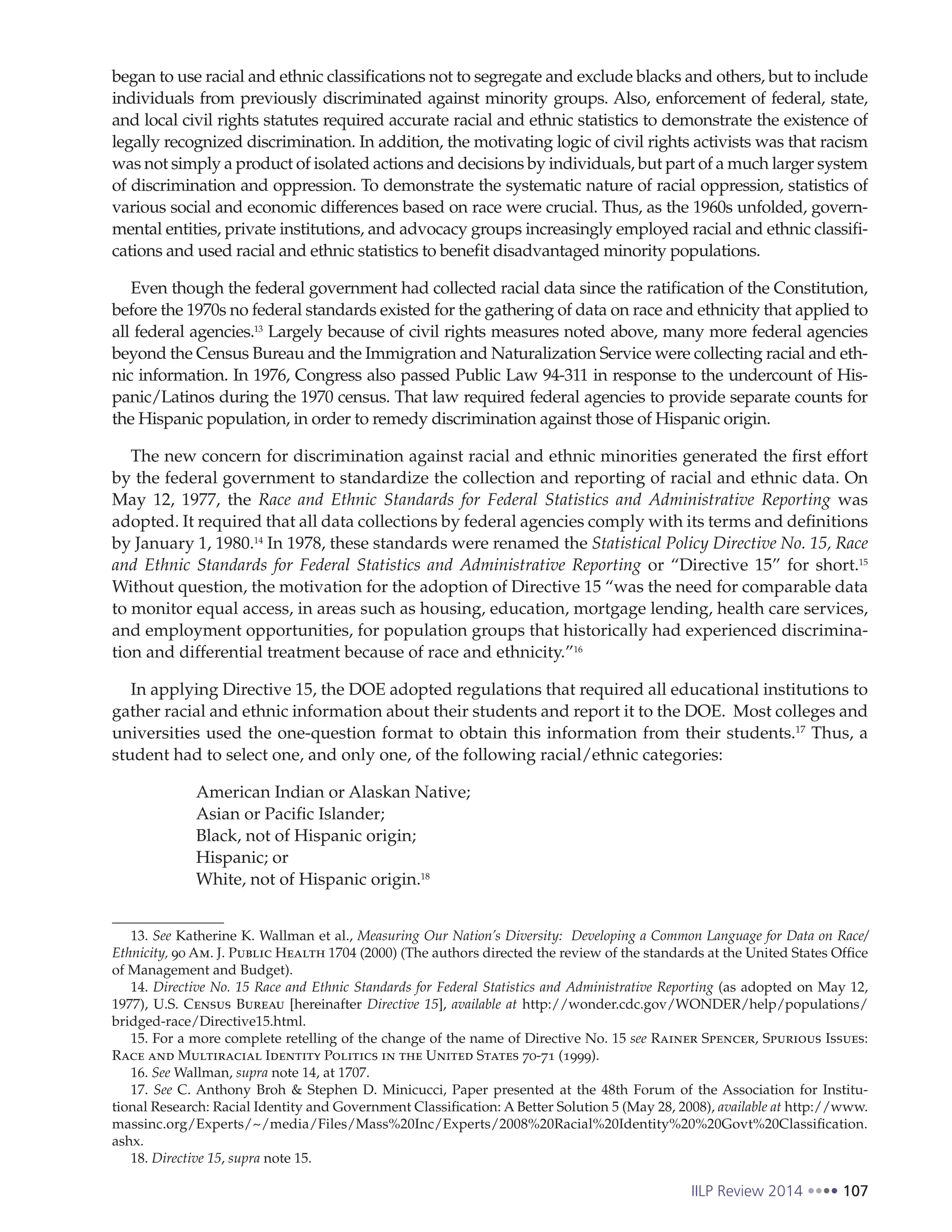 IILP Review 2014 107
began to use racial and ethnic classifications not to segregate and exclude blacks and others, but to include
individuals from previously discriminated against minority groups. Also, enforcement of federal, state,
and local civil rights statutes required accurate racial and ethnic statistics to demonstrate the existence of
legally recognized discrimination. In addition, the motivating logic of civil rights activists was that racism
was not simply a product of isolated actions and decisions by individuals, but part of a much larger system
of discrimination and oppression. To demonstrate the systematic nature of racial oppression, statistics of
various social and economic differences based on race were crucial. Thus, as the 1960s unfolded, govern-
mental entities, private institutions, and advocacy groups increasingly employed racial and ethnic classifi-
cations and used racial and ethnic statistics to benefit disadvantaged minority populations.
Even though the federal government had collected racial data since the ratification of the Constitution,
before the 1970s no federal standards existed for the gathering of data on race and ethnicity that applied to
all federal agencies.13
Largely because of civil rights measures noted above, many more federal agencies
beyond the Census Bureau and the Immigration and Naturalization Service were collecting racial and eth-
nic information. In 1976, Congress also passed Public Law 94-311 in response to the undercount of His-
panic/Latinos during the 1970 census. That law required federal agencies to provide separate counts for
the Hispanic population, in order to remedy discrimination against those of Hispanic origin.
The new concern for discrimination against racial and ethnic minorities generated the first effort
by the federal government to standardize the collection and reporting of racial and ethnic data. On
May 12, 1977, the Race and Ethnic Standards for Federal Statistics and Administrative Reporting was
adopted. It required that all data collections by federal agencies comply with its terms and definitions
by January 1, 1980.14
In 1978, these standards were renamed the Statistical Policy Directive No. 15, Race
and Ethnic Standards for Federal Statistics and Administrative Reporting or “Directive 15” for short.15
Without question, the motivation for the adoption of Directive 15 “was the need for comparable data
to monitor equal access, in areas such as housing, education, mortgage lending, health care services,
and employment opportunities, for population groups that historically had experienced discrimina-
tion and differential treatment because of race and ethnicity.”16
In applying Directive 15, the DOE adopted regulations that required all educational institutions to
gather racial and ethnic information about their students and report it to the DOE. Most colleges and
universities used the one-question format to obtain this information from their students.17
Thus, a
student had to select one, and only one, of the following racial/ethnic categories:
American Indian or Alaskan Native;
Asian or Pacific Islander;
Black, not of Hispanic origin;
Hispanic; or
White, not of Hispanic origin.18
13. See Katherine K. Wallman et al., Measuring Our Nation’s Diversity: Developing a Common Language for Data on Race/
Ethnicity, 90 Am. J. Public Health 1704 (2000) (The authors directed the review of the standards at the United States Office
of Management and Budget).
14. Directive No. 15 Race and Ethnic Standards for Federal Statistics and Administrative Reporting (as adopted on May 12,
1977), U.S. Census Bureau [hereinafter Directive 15], available at http://wonder.cdc.gov/WONDER/help/populations/
bridged-race/Directive15.html.
15. For a more complete retelling of the change of the name of Directive No. 15 see Rainer Spencer, Spurious Issues:
Race and Multiracial Identity Politics in the United States 70-71 (1999).
16. See Wallman, supra note 14, at 1707.
17. See C. Anthony Broh & Stephen D. Minicucci, Paper presented at the 48th Forum of the Association for Institu-
tional Research: Racial Identity and Government Classification: A Better Solution 5 (May 28, 2008), available at http://www.
massinc.org/Experts/~/media/Files/Mass%20Inc/Experts/2008%20Racial%20Identity%20%20Govt%20Classification.
ashx.
18. Directive 15, supra note 15.
 