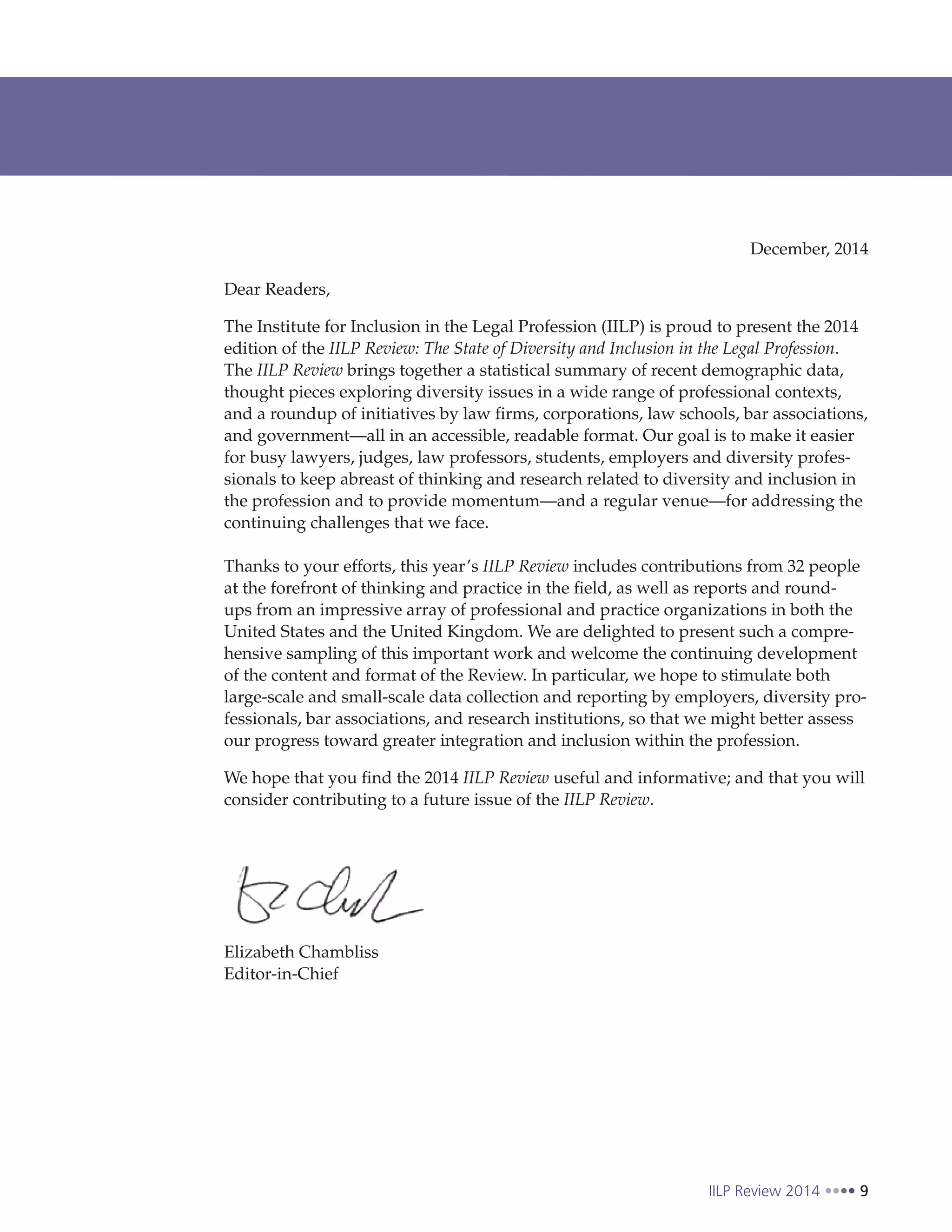 IILP Review 2014 9
Dear Readers,
The Institute for Inclusion in the Legal Profession (IILP) is proud to present the 2014
edition of the IILP Review: The State of Diversity and Inclusion in the Legal Profession.
The IILP Review brings together a statistical summary of recent demographic data,
thought pieces exploring diversity issues in a wide range of professional contexts,
and a roundup of initiatives by law firms, corporations, law schools, bar associations,
and government—all in an accessible, readable format. Our goal is to make it easier
for busy lawyers, judges, law professors, students, employers and diversity profes-
sionals to keep abreast of thinking and research related to diversity and inclusion in
the profession and to provide momentum—and a regular venue—for addressing the
continuing challenges that we face.
Thanks to your efforts, this year’s IILP Review includes contributions from 32 people
at the forefront of thinking and practice in the field, as well as reports and round-
ups from an impressive array of professional and practice organizations in both the
United States and the United Kingdom. We are delighted to present such a compre-
hensive sampling of this important work and welcome the continuing development
of the content and format of the Review. In particular, we hope to stimulate both
large-scale and small-scale data collection and reporting by employers, diversity pro-
fessionals, bar associations, and research institutions, so that we might better assess
our progress toward greater integration and inclusion within the profession.
We hope that you find the 2014 IILP Review useful and informative; and that you will
consider contributing to a future issue of the IILP Review.
Elizabeth Chambliss
Editor-in-Chief
December, 2014
 