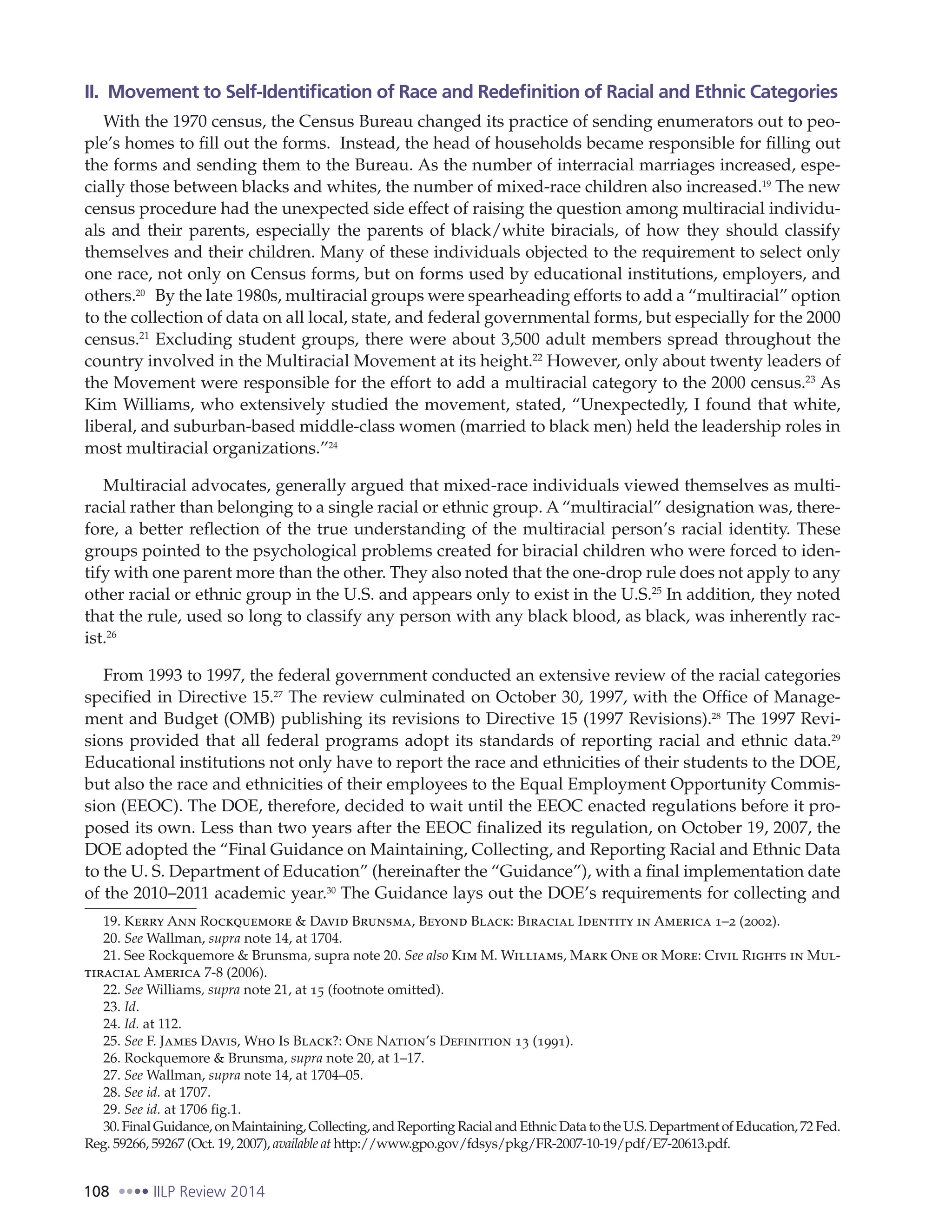 108 IILP Review 2014
II. Movement to Self-Identification of Race and Redefinition of Racial and Ethnic Categories
With the 1970 census, the Census Bureau changed its practice of sending enumerators out to peo-
ple’s homes to fill out the forms. Instead, the head of households became responsible for filling out
the forms and sending them to the Bureau. As the number of interracial marriages increased, espe-
cially those between blacks and whites, the number of mixed-race children also increased.19
The new
census procedure had the unexpected side effect of raising the question among multiracial individu-
als and their parents, especially the parents of black/white biracials, of how they should classify
themselves and their children. Many of these individuals objected to the requirement to select only
one race, not only on Census forms, but on forms used by educational institutions, employers, and
others.20
By the late 1980s, multiracial groups were spearheading efforts to add a “multiracial” option
to the collection of data on all local, state, and federal governmental forms, but especially for the 2000
census.21
Excluding student groups, there were about 3,500 adult members spread throughout the
country involved in the Multiracial Movement at its height.22
However, only about twenty leaders of
the Movement were responsible for the effort to add a multiracial category to the 2000 census.23
As
Kim Williams, who extensively studied the movement, stated, “Unexpectedly, I found that white,
liberal, and suburban-based middle-class women (married to black men) held the leadership roles in
most multiracial organizations.”24
Multiracial advocates, generally argued that mixed-race individuals viewed themselves as multi-
racial rather than belonging to a single racial or ethnic group. A “multiracial” designation was, there-
fore, a better reflection of the true understanding of the multiracial person’s racial identity. These
groups pointed to the psychological problems created for biracial children who were forced to iden-
tify with one parent more than the other. They also noted that the one-drop rule does not apply to any
other racial or ethnic group in the U.S. and appears only to exist in the U.S.25
In addition, they noted
that the rule, used so long to classify any person with any black blood, as black, was inherently rac-
ist.26
From 1993 to 1997, the federal government conducted an extensive review of the racial categories
specified in Directive 15.27
The review culminated on October 30, 1997, with the Office of Manage-
ment and Budget (OMB) publishing its revisions to Directive 15 (1997 Revisions).28
The 1997 Revi-
sions provided that all federal programs adopt its standards of reporting racial and ethnic data.29
Educational institutions not only have to report the race and ethnicities of their students to the DOE,
but also the race and ethnicities of their employees to the Equal Employment Opportunity Commis-
sion (EEOC). The DOE, therefore, decided to wait until the EEOC enacted regulations before it pro-
posed its own. Less than two years after the EEOC finalized its regulation, on October 19, 2007, the
DOE adopted the “Final Guidance on Maintaining, Collecting, and Reporting Racial and Ethnic Data
to the U. S. Department of Education” (hereinafter the “Guidance”), with a final implementation date
of the 2010–2011 academic year.30
The Guidance lays out the DOE’s requirements for collecting and
19. Kerry Ann Rockquemore & David Brunsma, Beyond Black: Biracial Identity in America 1–2 (2002).
20. See Wallman, supra note 14, at 1704.
21. See Rockquemore & Brunsma, supra note 20. See also Kim M. Williams, Mark One or More: Civil Rights in Mul-
tiracial America 7-8 (2006).
22. See Williams, supra note 21, at 15 (footnote omitted).
23. Id.
24. Id. at 112.
25. See F. James Davis, Who Is Black?: One Nation’s Definition 13 (1991).
26. Rockquemore & Brunsma, supra note 20, at 1–17.
27. See Wallman, supra note 14, at 1704–05.
28. See id. at 1707.
29. See id. at 1706 fig.1.
30.FinalGuidance,onMaintaining,Collecting,andReportingRacialandEthnicDatatotheU.S.DepartmentofEducation,72Fed.
Reg. 59266, 59267 (Oct. 19, 2007), available at http://www.gpo.gov/fdsys/pkg/FR-2007-10-19/pdf/E7-20613.pdf.
 