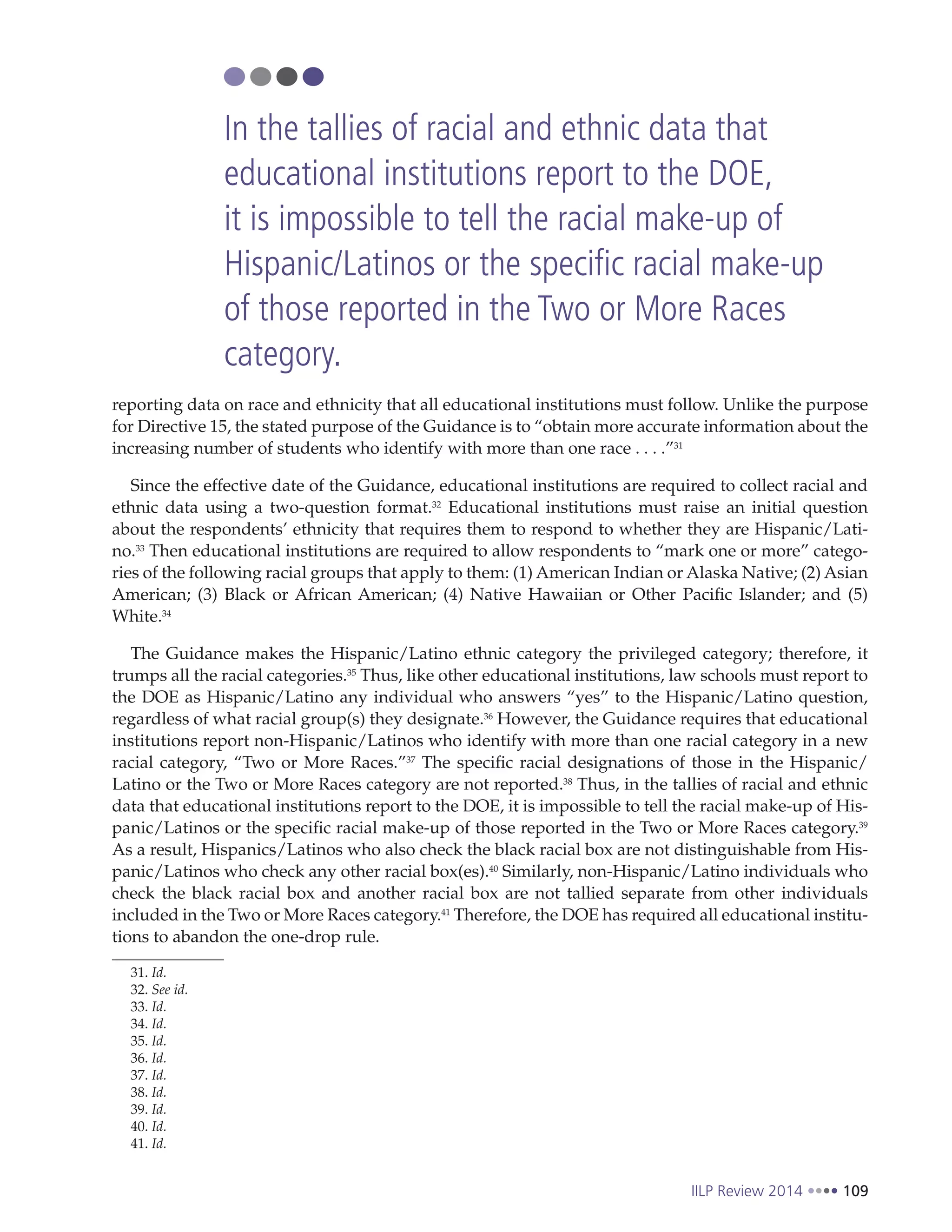 IILP Review 2014 109
reporting data on race and ethnicity that all educational institutions must follow. Unlike the purpose
for Directive 15, the stated purpose of the Guidance is to “obtain more accurate information about the
increasing number of students who identify with more than one race . . . .”31
Since the effective date of the Guidance, educational institutions are required to collect racial and
ethnic data using a two-question format.32
Educational institutions must raise an initial question
about the respondents’ ethnicity that requires them to respond to whether they are Hispanic/Lati-
no.33
Then educational institutions are required to allow respondents to “mark one or more” catego-
ries of the following racial groups that apply to them: (1) American Indian or Alaska Native; (2) Asian
American; (3) Black or African American; (4) Native Hawaiian or Other Pacific Islander; and (5)
White.34
The Guidance makes the Hispanic/Latino ethnic category the privileged category; therefore, it
trumps all the racial categories.35
Thus, like other educational institutions, law schools must report to
the DOE as Hispanic/Latino any individual who answers “yes” to the Hispanic/Latino question,
regardless of what racial group(s) they designate.36
However, the Guidance requires that educational
institutions report non-Hispanic/Latinos who identify with more than one racial category in a new
racial category, “Two or More Races.”37
The specific racial designations of those in the Hispanic/
Latino or the Two or More Races category are not reported.38
Thus, in the tallies of racial and ethnic
data that educational institutions report to the DOE, it is impossible to tell the racial make-up of His-
panic/Latinos or the specific racial make-up of those reported in the Two or More Races category.39
As a result, Hispanics/Latinos who also check the black racial box are not distinguishable from His-
panic/Latinos who check any other racial box(es).40
Similarly, non-Hispanic/Latino individuals who
check the black racial box and another racial box are not tallied separate from other individuals
included in the Two or More Races category.41
Therefore, the DOE has required all educational institu-
tions to abandon the one-drop rule.
31. Id.
32. See id.
33. Id.
34. Id.
35. Id.
36. Id.
37. Id.
38. Id.
39. Id.
40. Id.
41. Id.
In the tallies of racial and ethnic data that
educational institutions report to the DOE,
it is impossible to tell the racial make-up of
Hispanic/Latinos or the specific racial make-up
of those reported in the Two or More Races
category.
 