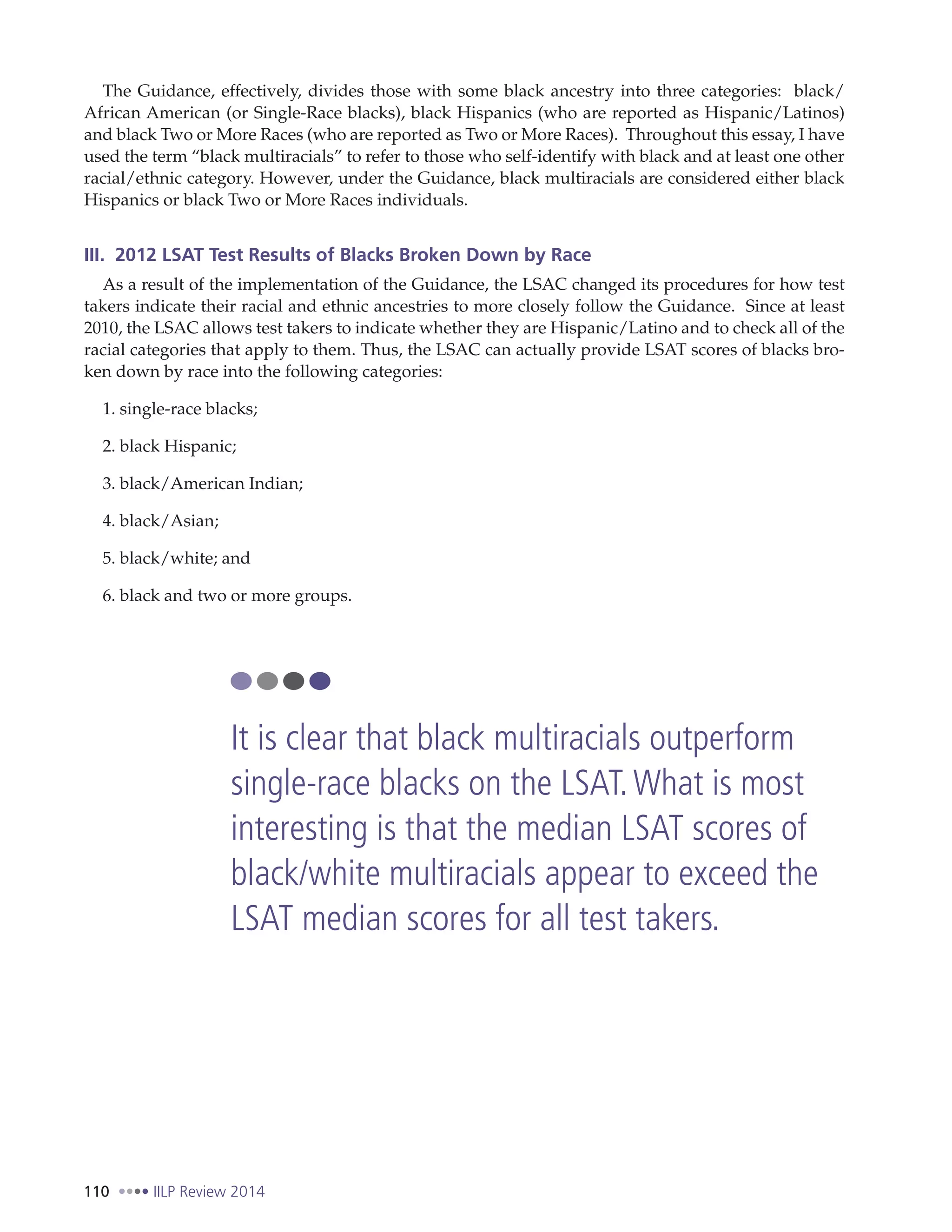 110 IILP Review 2014
The Guidance, effectively, divides those with some black ancestry into three categories: black/
African American (or Single-Race blacks), black Hispanics (who are reported as Hispanic/Latinos)
and black Two or More Races (who are reported as Two or More Races). Throughout this essay, I have
used the term “black multiracials” to refer to those who self-identify with black and at least one other
racial/ethnic category. However, under the Guidance, black multiracials are considered either black
Hispanics or black Two or More Races individuals.
III. 2012 LSAT Test Results of Blacks Broken Down by Race
As a result of the implementation of the Guidance, the LSAC changed its procedures for how test
takers indicate their racial and ethnic ancestries to more closely follow the Guidance. Since at least
2010, the LSAC allows test takers to indicate whether they are Hispanic/Latino and to check all of the
racial categories that apply to them. Thus, the LSAC can actually provide LSAT scores of blacks bro-
ken down by race into the following categories:
1. single-race blacks;
2. black Hispanic;
3. black/American Indian;
4. black/Asian;
5. black/white; and
6. black and two or more groups.
It is clear that black multiracials outperform
single-race blacks on the LSAT.What is most
interesting is that the median LSAT scores of
black/white multiracials appear to exceed the
LSAT median scores for all test takers.
 