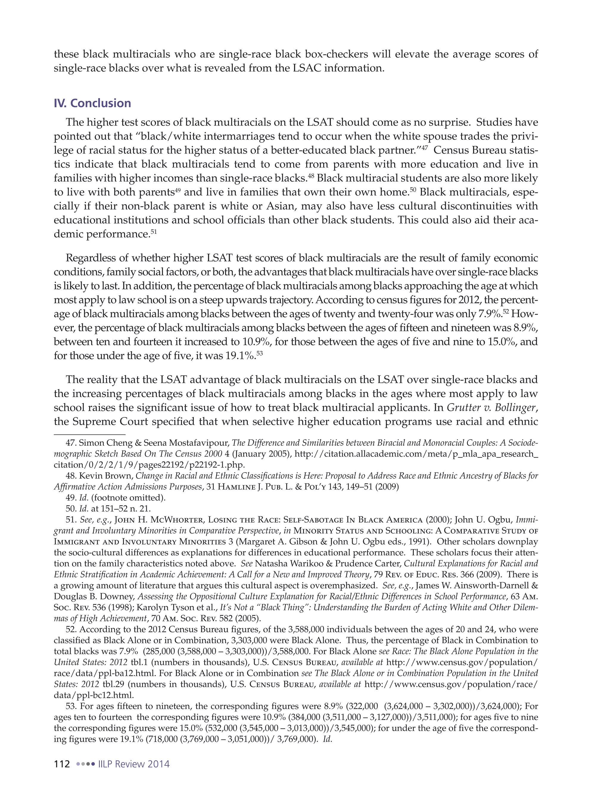 112 IILP Review 2014
these black multiracials who are single-race black box-checkers will elevate the average scores of
single-race blacks over what is revealed from the LSAC information.
IV. Conclusion
The higher test scores of black multiracials on the LSAT should come as no surprise. Studies have
pointed out that “black/white intermarriages tend to occur when the white spouse trades the privi-
lege of racial status for the higher status of a better-educated black partner.”47
Census Bureau statis-
tics indicate that black multiracials tend to come from parents with more education and live in
families with higher incomes than single-race blacks.48
Black multiracial students are also more likely
to live with both parents49
and live in families that own their own home.50
Black multiracials, espe-
cially if their non-black parent is white or Asian, may also have less cultural discontinuities with
educational institutions and school officials than other black students. This could also aid their aca-
demic performance.51
Regardless of whether higher LSAT test scores of black multiracials are the result of family economic
conditions, family social factors, or both, the advantages that black multiracials have over single-race blacks
is likely to last. In addition, the percentage of black multiracials among blacks approaching the age at which
most apply to law school is on a steep upwards trajectory.According to census figures for 2012, the percent-
age of black multiracials among blacks between the ages of twenty and twenty-four was only 7.9%.52
How-
ever, the percentage of black multiracials among blacks between the ages of fifteen and nineteen was 8.9%,
between ten and fourteen it increased to 10.9%, for those between the ages of five and nine to 15.0%, and
for those under the age of five, it was 19.1%.53
The reality that the LSAT advantage of black multiracials on the LSAT over single-race blacks and
the increasing percentages of black multiracials among blacks in the ages where most apply to law
school raises the significant issue of how to treat black multiracial applicants. In Grutter v. Bollinger,
the Supreme Court specified that when selective higher education programs use racial and ethnic
47. Simon Cheng & Seena Mostafavipour, The Difference and Similarities between Biracial and Monoracial Couples: A Sociode-
mographic Sketch Based On The Census 2000 4 (January 2005), http://citation.allacademic.com/meta/p_mla_apa_research_
citation/0/2/2/1/9/pages22192/p22192-1.php.
48. Kevin Brown, Change in Racial and Ethnic Classifications is Here: Proposal to Address Race and Ethnic Ancestry of Blacks for
Affirmative Action Admissions Purposes, 31 Hamline J. Pub. L. & Pol’y 143, 149–51 (2009)
49. Id. (footnote omitted).
50. Id. at 151–52 n. 21.
51. See, e.g., John H. McWhorter, Losing the Race: Self-Sabotage In Black America (2000); John U. Ogbu, Immi-
grant and Involuntary Minorities in Comparative Perspective, in Minority Status and Schooling: A Comparative Study of
Immigrant and Involuntary Minorities 3 (Margaret A. Gibson & John U. Ogbu eds., 1991). Other scholars downplay
the socio-cultural differences as explanations for differences in educational performance. These scholars focus their atten-
tion on the family characteristics noted above. See Natasha Warikoo & Prudence Carter, Cultural Explanations for Racial and
Ethnic Stratification in Academic Achievement: A Call for a New and Improved Theory, 79 Rev. of Educ. Res. 366 (2009). There is
a growing amount of literature that argues this cultural aspect is overemphasized. See, e.g., James W. Ainsworth-Darnell &
Douglas B. Downey, Assessing the Oppositional Culture Explanation for Racial/Ethnic Differences in School Performance, 63 Am.
Soc. Rev. 536 (1998); Karolyn Tyson et al., It’s Not a “Black Thing”: Understanding the Burden of Acting White and Other Dilem-
mas of High Achievement, 70 Am. Soc. Rev. 582 (2005).
52. According to the 2012 Census Bureau figures, of the 3,588,000 individuals between the ages of 20 and 24, who were
classified as Black Alone or in Combination, 3,303,000 were Black Alone. Thus, the percentage of Black in Combination to
total blacks was 7.9% (285,000 (3,588,000 – 3,303,000))/3,588,000. For Black Alone see Race: The Black Alone Population in the
United States: 2012 tbl.1 (numbers in thousands), U.S. Census Bureau, available at http://www.census.gov/population/
race/data/ppl-ba12.html. For Black Alone or in Combination see The Black Alone or in Combination Population in the United
States: 2012 tbl.29 (numbers in thousands), U.S. Census Bureau, available at http://www.census.gov/population/race/
data/ppl-bc12.html.
53. For ages fifteen to nineteen, the corresponding figures were 8.9% (322,000 (3,624,000 – 3,302,000))/3,624,000); For
ages ten to fourteen the corresponding figures were 10.9% (384,000 (3,511,000 – 3,127,000))/3,511,000); for ages five to nine
the corresponding figures were 15.0% (532,000 (3,545,000 – 3,013,000))/3,545,000); for under the age of five the correspond-
ing figures were 19.1% (718,000 (3,769,000 – 3,051,000))/ 3,769,000). Id.
 