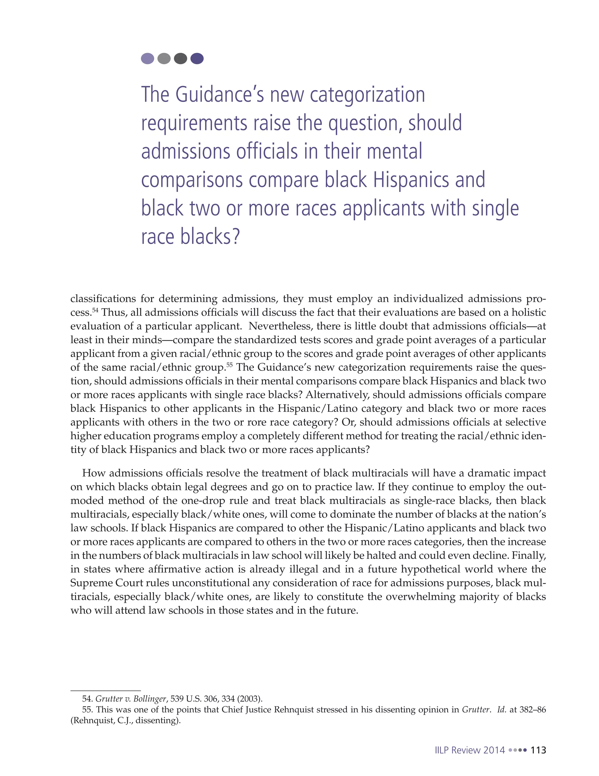 IILP Review 2014 113
classifications for determining admissions, they must employ an individualized admissions pro-
cess.54
Thus, all admissions officials will discuss the fact that their evaluations are based on a holistic
evaluation of a particular applicant. Nevertheless, there is little doubt that admissions officials—at
least in their minds—compare the standardized tests scores and grade point averages of a particular
applicant from a given racial/ethnic group to the scores and grade point averages of other applicants
of the same racial/ethnic group.55
The Guidance’s new categorization requirements raise the ques-
tion, should admissions officials in their mental comparisons compare black Hispanics and black two
or more races applicants with single race blacks? Alternatively, should admissions officials compare
black Hispanics to other applicants in the Hispanic/Latino category and black two or more races
applicants with others in the two or rore race category? Or, should admissions officials at selective
higher education programs employ a completely different method for treating the racial/ethnic iden-
tity of black Hispanics and black two or more races applicants?
How admissions officials resolve the treatment of black multiracials will have a dramatic impact
on which blacks obtain legal degrees and go on to practice law. If they continue to employ the out-
moded method of the one-drop rule and treat black multiracials as single-race blacks, then black
multiracials, especially black/white ones, will come to dominate the number of blacks at the nation’s
law schools. If black Hispanics are compared to other the Hispanic/Latino applicants and black two
or more races applicants are compared to others in the two or more races categories, then the increase
in the numbers of black multiracials in law school will likely be halted and could even decline. Finally,
in states where affirmative action is already illegal and in a future hypothetical world where the
Supreme Court rules unconstitutional any consideration of race for admissions purposes, black mul-
tiracials, especially black/white ones, are likely to constitute the overwhelming majority of blacks
who will attend law schools in those states and in the future.
54. Grutter v. Bollinger, 539 U.S. 306, 334 (2003).
55. This was one of the points that Chief Justice Rehnquist stressed in his dissenting opinion in Grutter. Id. at 382–86
(Rehnquist, C.J., dissenting).
The Guidance’s new categorization
requirements raise the question, should
admissions officials in their mental
comparisons compare black Hispanics and
black two or more races applicants with single
race blacks?
 