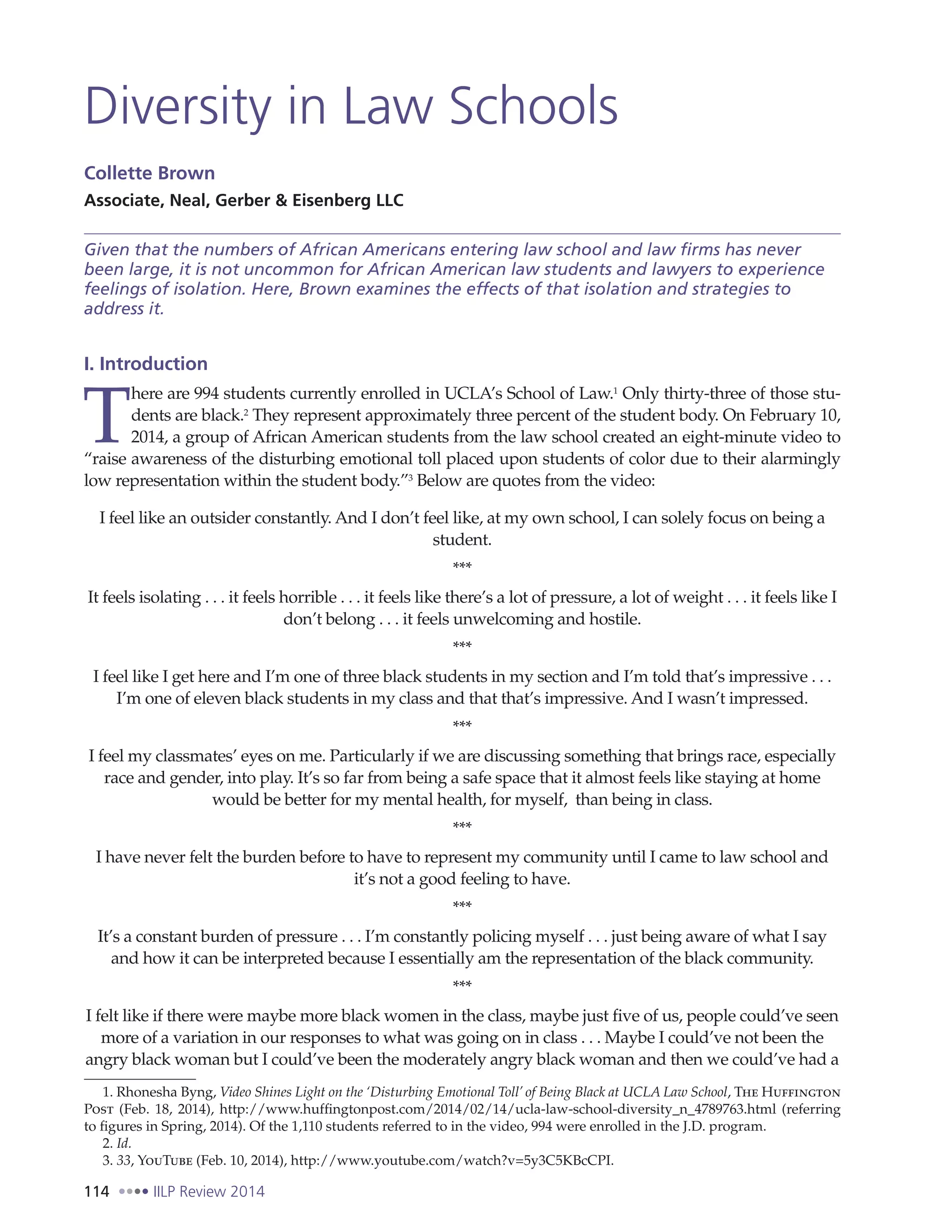 114 IILP Review 2014
Diversity in Law Schools
Collette Brown
Associate, Neal, Gerber & Eisenberg LLC
Given that the numbers of African Americans entering law school and law firms has never
been large, it is not uncommon for African American law students and lawyers to experience
feelings of isolation. Here, Brown examines the effects of that isolation and strategies to
address it.
I. Introduction
T
here are 994 students currently enrolled in UCLA’s School of Law.1
Only thirty-three of those stu-
dents are black.2
They represent approximately three percent of the student body. On February 10,
2014, a group of African American students from the law school created an eight-minute video to
“raise awareness of the disturbing emotional toll placed upon students of color due to their alarmingly
low representation within the student body.”3
Below are quotes from the video:
I feel like an outsider constantly. And I don’t feel like, at my own school, I can solely focus on being a
student.
***
It feels isolating . . . it feels horrible . . . it feels like there’s a lot of pressure, a lot of weight . . . it feels like I
don’t belong . . . it feels unwelcoming and hostile.
***
I feel like I get here and I’m one of three black students in my section and I’m told that’s impressive . . .
I’m one of eleven black students in my class and that that’s impressive. And I wasn’t impressed.
***
I feel my classmates’ eyes on me. Particularly if we are discussing something that brings race, especially
race and gender, into play. It’s so far from being a safe space that it almost feels like staying at home
would be better for my mental health, for myself, than being in class.
***
I have never felt the burden before to have to represent my community until I came to law school and
it’s not a good feeling to have.
***
It’s a constant burden of pressure . . . I’m constantly policing myself . . . just being aware of what I say
and how it can be interpreted because I essentially am the representation of the black community.
***
I felt like if there were maybe more black women in the class, maybe just five of us, people could’ve seen
more of a variation in our responses to what was going on in class . . . Maybe I could’ve not been the
angry black woman but I could’ve been the moderately angry black woman and then we could’ve had a
1. Rhonesha Byng, Video Shines Light on the ‘Disturbing Emotional Toll’ of Being Black at UCLA Law School, The Huffington
Post (Feb. 18, 2014), http://www.huffingtonpost.com/2014/02/14/ucla-law-school-diversity_n_4789763.html (referring
to figures in Spring, 2014). Of the 1,110 students referred to in the video, 994 were enrolled in the J.D. program.
2. Id.
3. 33, YouTube (Feb. 10, 2014), http://www.youtube.com/watch?v=5y3C5KBcCPI.
 