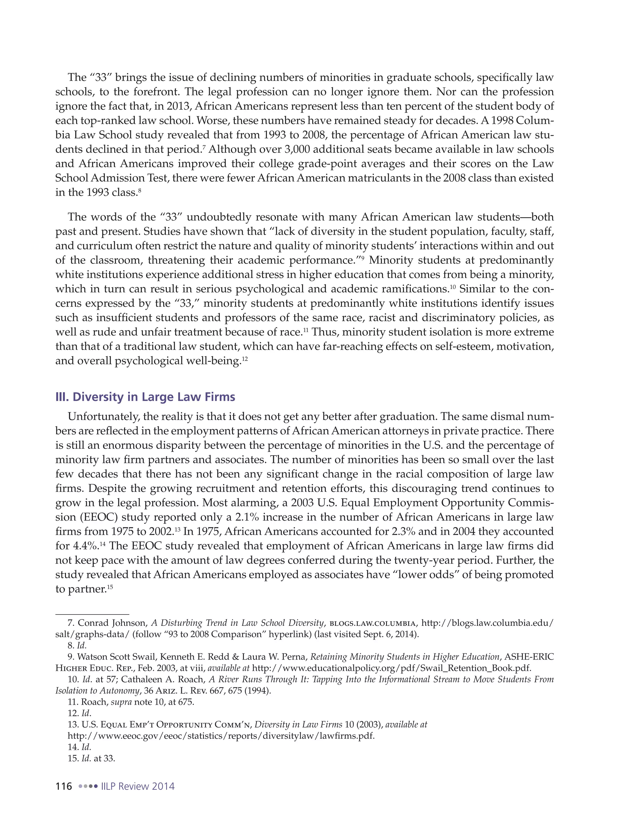 116 IILP Review 2014
The “33” brings the issue of declining numbers of minorities in graduate schools, specifically law
schools, to the forefront. The legal profession can no longer ignore them. Nor can the profession
ignore the fact that, in 2013, African Americans represent less than ten percent of the student body of
each top-ranked law school. Worse, these numbers have remained steady for decades. A 1998 Colum-
bia Law School study revealed that from 1993 to 2008, the percentage of African American law stu-
dents declined in that period.7
Although over 3,000 additional seats became available in law schools
and African Americans improved their college grade-point averages and their scores on the Law
School Admission Test, there were fewer African American matriculants in the 2008 class than existed
in the 1993 class.8
The words of the “33” undoubtedly resonate with many African American law students—both
past and present. Studies have shown that “lack of diversity in the student population, faculty, staff,
and curriculum often restrict the nature and quality of minority students’ interactions within and out
of the classroom, threatening their academic performance.”9
Minority students at predominantly
white institutions experience additional stress in higher education that comes from being a minority,
which in turn can result in serious psychological and academic ramifications.10
Similar to the con-
cerns expressed by the “33,” minority students at predominantly white institutions identify issues
such as insufficient students and professors of the same race, racist and discriminatory policies, as
well as rude and unfair treatment because of race.11
Thus, minority student isolation is more extreme
than that of a traditional law student, which can have far-reaching effects on self-esteem, motivation,
and overall psychological well-being.12
III. Diversity in Large Law Firms
Unfortunately, the reality is that it does not get any better after graduation. The same dismal num-
bers are reflected in the employment patterns of African American attorneys in private practice. There
is still an enormous disparity between the percentage of minorities in the U.S. and the percentage of
minority law firm partners and associates. The number of minorities has been so small over the last
few decades that there has not been any significant change in the racial composition of large law
firms. Despite the growing recruitment and retention efforts, this discouraging trend continues to
grow in the legal profession. Most alarming, a 2003 U.S. Equal Employment Opportunity Commis-
sion (EEOC) study reported only a 2.1% increase in the number of African Americans in large law
firms from 1975 to 2002.13
In 1975, African Americans accounted for 2.3% and in 2004 they accounted
for 4.4%.14
The EEOC study revealed that employment of African Americans in large law firms did
not keep pace with the amount of law degrees conferred during the twenty-year period. Further, the
study revealed that African Americans employed as associates have “lower odds” of being promoted
to partner.15
7. Conrad Johnson, A Disturbing Trend in Law School Diversity, blogs.law.columbia, http://blogs.law.columbia.edu/
salt/graphs-data/ (follow “93 to 2008 Comparison” hyperlink) (last visited Sept. 6, 2014).
8. Id.
9. Watson Scott Swail, Kenneth E. Redd & Laura W. Perna, Retaining Minority Students in Higher Education, ASHE-ERIC
Higher Educ. Rep., Feb. 2003, at viii, available at http://www.educationalpolicy.org/pdf/Swail_Retention_Book.pdf.
10. Id. at 57; Cathaleen A. Roach, A River Runs Through It: Tapping Into the Informational Stream to Move Students From
Isolation to Autonomy, 36 Ariz. L. Rev. 667, 675 (1994).
11. Roach, supra note 10, at 675.
12. Id.
13. U.S. Equal Emp’t Opportunity Comm’n, Diversity in Law Firms 10 (2003), available at
http://www.eeoc.gov/eeoc/statistics/reports/diversitylaw/lawfirms.pdf.
14. Id.
15. Id. at 33.
 