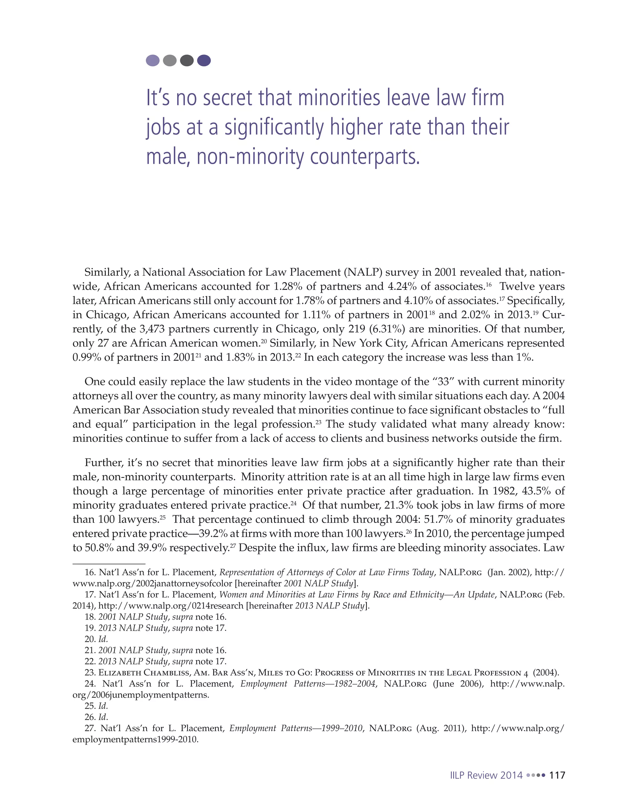 IILP Review 2014 117
Similarly, a National Association for Law Placement (NALP) survey in 2001 revealed that, nation-
wide, African Americans accounted for 1.28% of partners and 4.24% of associates.16
Twelve years
later, African Americans still only account for 1.78% of partners and 4.10% of associates.17
Specifically,
in Chicago, African Americans accounted for 1.11% of partners in 200118
and 2.02% in 2013.19
Cur-
rently, of the 3,473 partners currently in Chicago, only 219 (6.31%) are minorities. Of that number,
only 27 are African American women.20
Similarly, in New York City, African Americans represented
0.99% of partners in 200121
and 1.83% in 2013.22
In each category the increase was less than 1%.
One could easily replace the law students in the video montage of the “33” with current minority
attorneys all over the country, as many minority lawyers deal with similar situations each day. A 2004
American Bar Association study revealed that minorities continue to face significant obstacles to “full
and equal” participation in the legal profession.23
The study validated what many already know:
minorities continue to suffer from a lack of access to clients and business networks outside the firm.
Further, it’s no secret that minorities leave law firm jobs at a significantly higher rate than their
male, non-minority counterparts. Minority attrition rate is at an all time high in large law firms even
though a large percentage of minorities enter private practice after graduation. In 1982, 43.5% of
minority graduates entered private practice.24
Of that number, 21.3% took jobs in law firms of more
than 100 lawyers.25
That percentage continued to climb through 2004: 51.7% of minority graduates
entered private practice—39.2% at firms with more than 100 lawyers.26
In 2010, the percentage jumped
to 50.8% and 39.9% respectively.27
Despite the influx, law firms are bleeding minority associates. Law
16. Nat’l Ass’n for L. Placement, Representation of Attorneys of Color at Law Firms Today, NALP.org (Jan. 2002), http://
www.nalp.org/2002janattorneysofcolor [hereinafter 2001 NALP Study].
17. Nat’l Ass’n for L. Placement, Women and Minorities at Law Firms by Race and Ethnicity—An Update, NALP.org (Feb.
2014), http://www.nalp.org/0214research [hereinafter 2013 NALP Study].
18. 2001 NALP Study, supra note 16.
19. 2013 NALP Study, supra note 17.
20. Id.
21. 2001 NALP Study, supra note 16.
22. 2013 NALP Study, supra note 17.
23. Elizabeth Chambliss, Am. Bar Ass’n, Miles to Go: Progress of Minorities in the Legal Profession 4 (2004).
24. Nat’l Ass’n for L. Placement, Employment Patterns—1982–2004, NALP.org (June 2006), http://www.nalp.
org/2006junemploymentpatterns.
25. Id.
26. Id.
27. Nat’l Ass’n for L. Placement, Employment Patterns—1999–2010, NALP.org (Aug. 2011), http://www.nalp.org/
employmentpatterns1999-2010.
It’s no secret that minorities leave law firm
jobs at a significantly higher rate than their
male, non-minority counterparts.
 