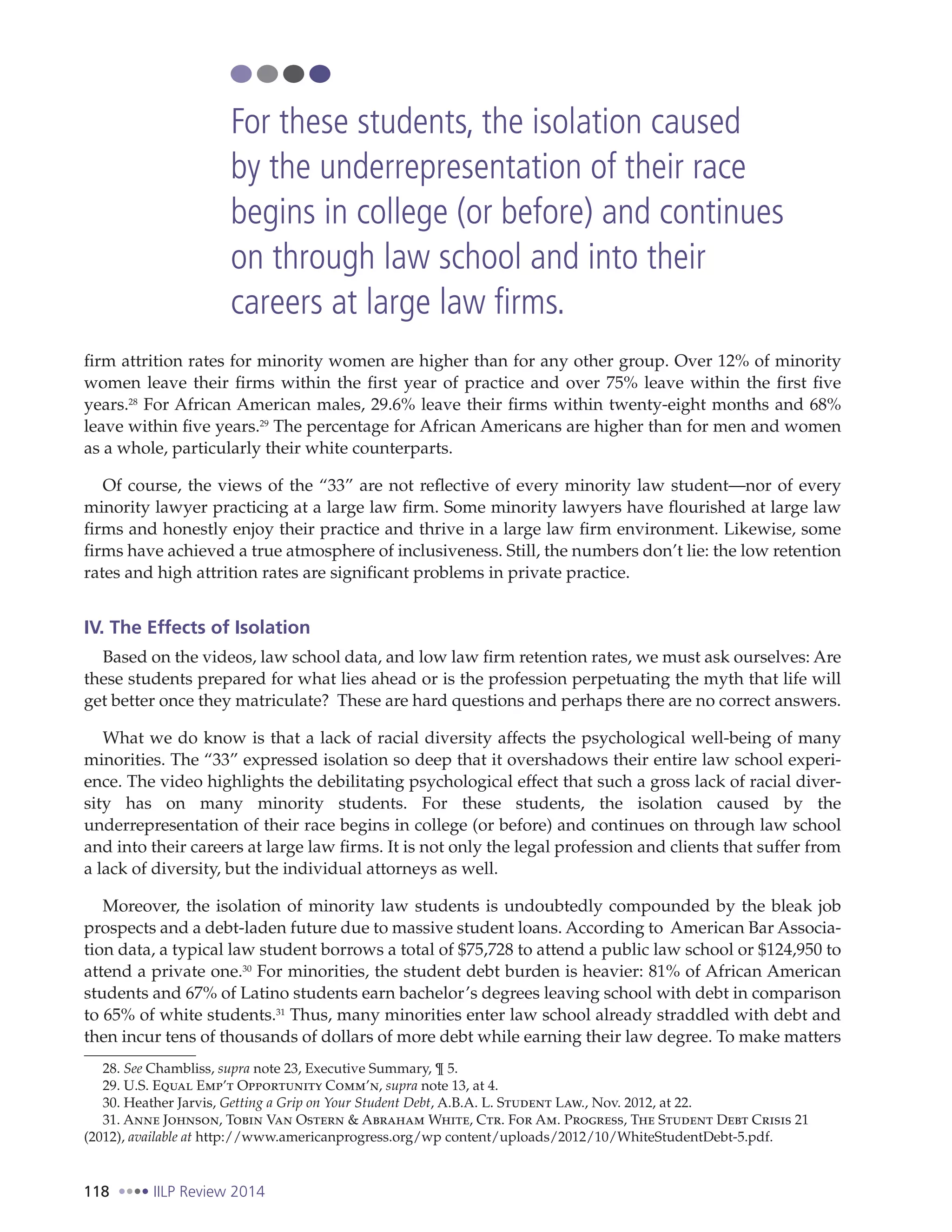 118 IILP Review 2014
firm attrition rates for minority women are higher than for any other group. Over 12% of minority
women leave their firms within the first year of practice and over 75% leave within the first five
years.28
For African American males, 29.6% leave their firms within twenty-eight months and 68%
leave within five years.29
The percentage for African Americans are higher than for men and women
as a whole, particularly their white counterparts.
Of course, the views of the “33” are not reflective of every minority law student—nor of every
minority lawyer practicing at a large law firm. Some minority lawyers have flourished at large law
firms and honestly enjoy their practice and thrive in a large law firm environment. Likewise, some
firms have achieved a true atmosphere of inclusiveness. Still, the numbers don’t lie: the low retention
rates and high attrition rates are significant problems in private practice.
IV. The Effects of Isolation
Based on the videos, law school data, and low law firm retention rates, we must ask ourselves: Are
these students prepared for what lies ahead or is the profession perpetuating the myth that life will
get better once they matriculate? These are hard questions and perhaps there are no correct answers.
What we do know is that a lack of racial diversity affects the psychological well-being of many
minorities. The “33” expressed isolation so deep that it overshadows their entire law school experi-
ence. The video highlights the debilitating psychological effect that such a gross lack of racial diver-
sity has on many minority students. For these students, the isolation caused by the
underrepresentation of their race begins in college (or before) and continues on through law school
and into their careers at large law firms. It is not only the legal profession and clients that suffer from
a lack of diversity, but the individual attorneys as well.
Moreover, the isolation of minority law students is undoubtedly compounded by the bleak job
prospects and a debt-laden future due to massive student loans. According to American Bar Associa-
tion data, a typical law student borrows a total of $75,728 to attend a public law school or $124,950 to
attend a private one.30
For minorities, the student debt burden is heavier: 81% of African American
students and 67% of Latino students earn bachelor’s degrees leaving school with debt in comparison
to 65% of white students.31
Thus, many minorities enter law school already straddled with debt and
then incur tens of thousands of dollars of more debt while earning their law degree. To make matters
28. See Chambliss, supra note 23, Executive Summary, ¶ 5.
29. U.S. Equal Emp’t Opportunity Comm’n, supra note 13, at 4.
30. Heather Jarvis, Getting a Grip on Your Student Debt, A.B.A. L. Student Law., Nov. 2012, at 22.
31. Anne Johnson, Tobin Van Ostern & Abraham White, Ctr. For Am. Progress, The Student Debt Crisis 21
(2012), available at http://www.americanprogress.org/wp content/uploads/2012/10/WhiteStudentDebt-5.pdf.
For these students, the isolation caused
by the underrepresentation of their race
begins in college (or before) and continues
on through law school and into their
careers at large law firms.
 