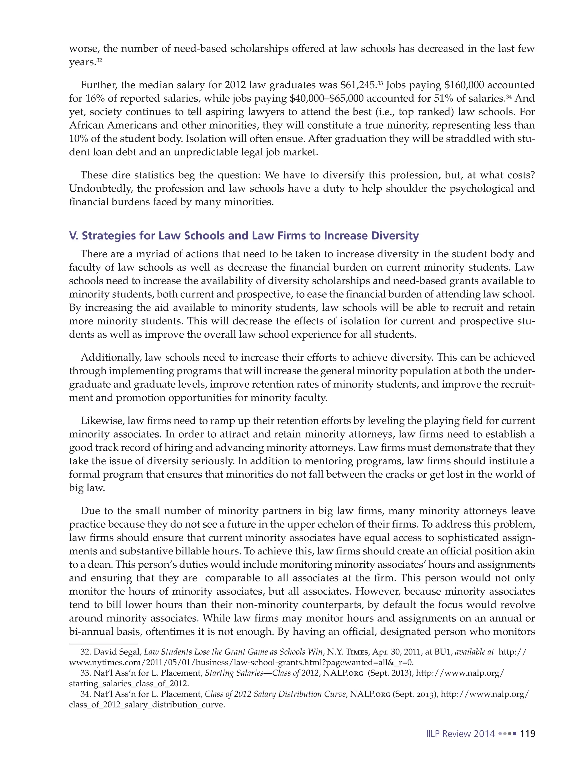 IILP Review 2014 119
worse, the number of need-based scholarships offered at law schools has decreased in the last few
years.32
Further, the median salary for 2012 law graduates was $61,245.33
Jobs paying $160,000 accounted
for 16% of reported salaries, while jobs paying $40,000–$65,000 accounted for 51% of salaries.34
And
yet, society continues to tell aspiring lawyers to attend the best (i.e., top ranked) law schools. For
African Americans and other minorities, they will constitute a true minority, representing less than
10% of the student body. Isolation will often ensue. After graduation they will be straddled with stu-
dent loan debt and an unpredictable legal job market.
These dire statistics beg the question: We have to diversify this profession, but, at what costs?
Undoubtedly, the profession and law schools have a duty to help shoulder the psychological and
financial burdens faced by many minorities.
V. Strategies for Law Schools and Law Firms to Increase Diversity
There are a myriad of actions that need to be taken to increase diversity in the student body and
faculty of law schools as well as decrease the financial burden on current minority students. Law
schools need to increase the availability of diversity scholarships and need-based grants available to
minority students, both current and prospective, to ease the financial burden of attending law school.
By increasing the aid available to minority students, law schools will be able to recruit and retain
more minority students. This will decrease the effects of isolation for current and prospective stu-
dents as well as improve the overall law school experience for all students.
Additionally, law schools need to increase their efforts to achieve diversity. This can be achieved
through implementing programs that will increase the general minority population at both the under-
graduate and graduate levels, improve retention rates of minority students, and improve the recruit-
ment and promotion opportunities for minority faculty.
Likewise, law firms need to ramp up their retention efforts by leveling the playing field for current
minority associates. In order to attract and retain minority attorneys, law firms need to establish a
good track record of hiring and advancing minority attorneys. Law firms must demonstrate that they
take the issue of diversity seriously. In addition to mentoring programs, law firms should institute a
formal program that ensures that minorities do not fall between the cracks or get lost in the world of
big law.
Due to the small number of minority partners in big law firms, many minority attorneys leave
practice because they do not see a future in the upper echelon of their firms. To address this problem,
law firms should ensure that current minority associates have equal access to sophisticated assign-
ments and substantive billable hours. To achieve this, law firms should create an official position akin
to a dean. This person’s duties would include monitoring minority associates’ hours and assignments
and ensuring that they are comparable to all associates at the firm. This person would not only
monitor the hours of minority associates, but all associates. However, because minority associates
tend to bill lower hours than their non-minority counterparts, by default the focus would revolve
around minority associates. While law firms may monitor hours and assignments on an annual or
bi-annual basis, oftentimes it is not enough. By having an official, designated person who monitors
32. David Segal, Law Students Lose the Grant Game as Schools Win, N.Y. Times, Apr. 30, 2011, at BU1, available at http://
www.nytimes.com/2011/05/01/business/law-school-grants.html?pagewanted=all&_r=0.
33. Nat’l Ass’n for L. Placement, Starting Salaries—Class of 2012, NALP.org (Sept. 2013), http://www.nalp.org/
starting_salaries_class_of_2012.
34. Nat’l Ass’n for L. Placement, Class of 2012 Salary Distribution Curve, NALP.org (Sept. 2013), http://www.nalp.org/
class_of_2012_salary_distribution_curve.
 