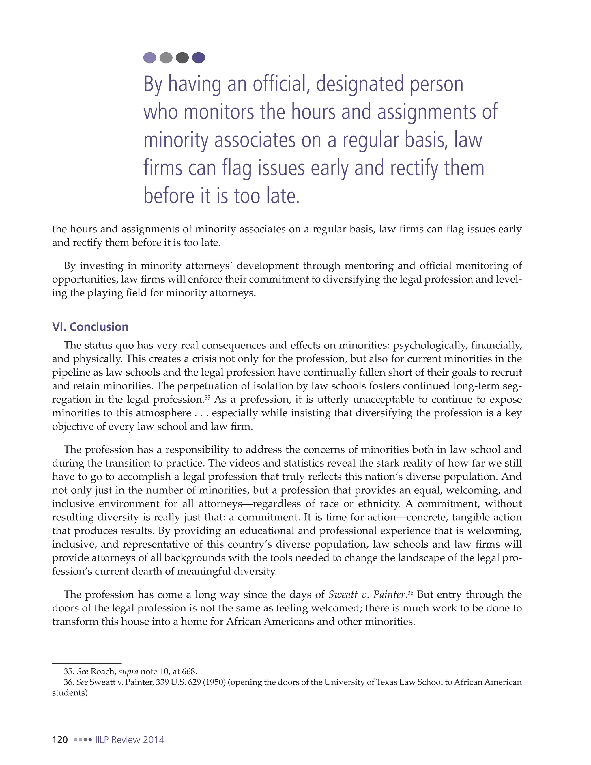 120 IILP Review 2014
the hours and assignments of minority associates on a regular basis, law firms can flag issues early
and rectify them before it is too late.
By investing in minority attorneys’ development through mentoring and official monitoring of
opportunities, law firms will enforce their commitment to diversifying the legal profession and level-
ing the playing field for minority attorneys.
VI. Conclusion
The status quo has very real consequences and effects on minorities: psychologically, financially,
and physically. This creates a crisis not only for the profession, but also for current minorities in the
pipeline as law schools and the legal profession have continually fallen short of their goals to recruit
and retain minorities. The perpetuation of isolation by law schools fosters continued long-term seg-
regation in the legal profession.35
As a profession, it is utterly unacceptable to continue to expose
minorities to this atmosphere . . . especially while insisting that diversifying the profession is a key
objective of every law school and law firm.
The profession has a responsibility to address the concerns of minorities both in law school and
during the transition to practice. The videos and statistics reveal the stark reality of how far we still
have to go to accomplish a legal profession that truly reflects this nation’s diverse population. And
not only just in the number of minorities, but a profession that provides an equal, welcoming, and
inclusive environment for all attorneys—regardless of race or ethnicity. A commitment, without
resulting diversity is really just that: a commitment. It is time for action—concrete, tangible action
that produces results. By providing an educational and professional experience that is welcoming,
inclusive, and representative of this country’s diverse population, law schools and law firms will
provide attorneys of all backgrounds with the tools needed to change the landscape of the legal pro-
fession’s current dearth of meaningful diversity.
The profession has come a long way since the days of Sweatt v. Painter.36
But entry through the
doors of the legal profession is not the same as feeling welcomed; there is much work to be done to
transform this house into a home for African Americans and other minorities.
35. See Roach, supra note 10, at 668.
36. See Sweatt v. Painter, 339 U.S. 629 (1950) (opening the doors of the University of Texas Law School to African American
students).
By having an official, designated person
who monitors the hours and assignments of
minority associates on a regular basis, law
firms can flag issues early and rectify them
before it is too late.
 