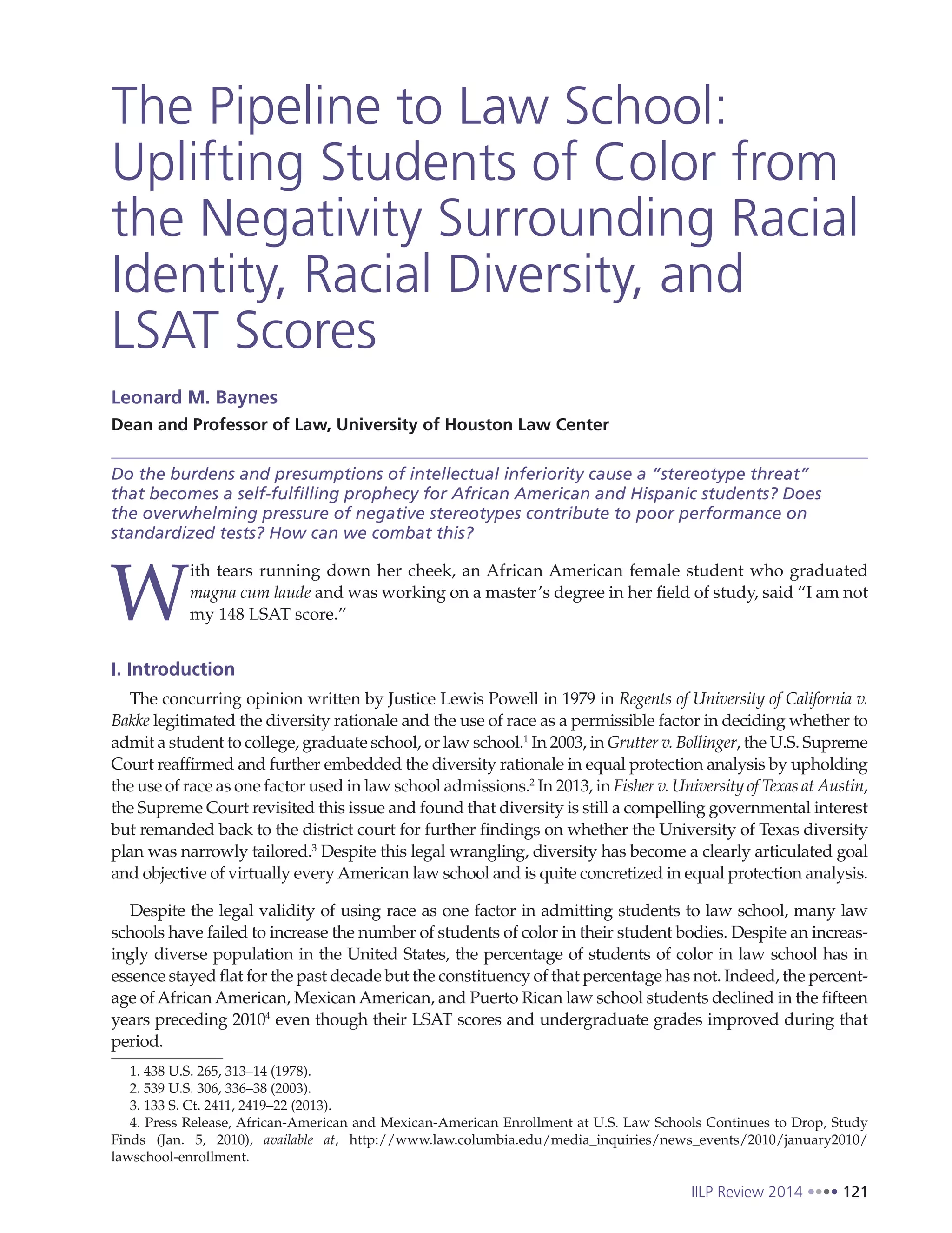 IILP Review 2014 121
The Pipeline to Law School:
Uplifting Students of Color from
the Negativity Surrounding Racial
Identity, Racial Diversity, and
LSAT Scores
Leonard M. Baynes
Dean and Professor of Law, University of Houston Law Center
Do the burdens and presumptions of intellectual inferiority cause a “stereotype threat”
that becomes a self-fulfilling prophecy for African American and Hispanic students? Does
the overwhelming pressure of negative stereotypes contribute to poor performance on
standardized tests? How can we combat this?
W
ith tears running down her cheek, an African American female student who graduated
magna cum laude and was working on a master’s degree in her field of study, said “I am not
my 148 LSAT score.”
I. Introduction
The concurring opinion written by Justice Lewis Powell in 1979 in Regents of University of California v.
Bakke legitimated the diversity rationale and the use of race as a permissible factor in deciding whether to
admit a student to college, graduate school, or law school.1
In 2003, in Grutter v. Bollinger, the U.S. Supreme
Court reaffirmed and further embedded the diversity rationale in equal protection analysis by upholding
the use of race as one factor used in law school admissions.2
In 2013, in Fisher v. University of Texas at Austin,
the Supreme Court revisited this issue and found that diversity is still a compelling governmental interest
but remanded back to the district court for further findings on whether the University of Texas diversity
plan was narrowly tailored.3
Despite this legal wrangling, diversity has become a clearly articulated goal
and objective of virtually everyAmerican law school and is quite concretized in equal protection analysis.
Despite the legal validity of using race as one factor in admitting students to law school, many law
schools have failed to increase the number of students of color in their student bodies. Despite an increas-
ingly diverse population in the United States, the percentage of students of color in law school has in
essence stayed flat for the past decade but the constituency of that percentage has not. Indeed, the percent-
age of African American, Mexican American, and Puerto Rican law school students declined in the fifteen
years preceding 20104
even though their LSAT scores and undergraduate grades improved during that
period.
1. 438 U.S. 265, 313–14 (1978).
2. 539 U.S. 306, 336–38 (2003).
3. 133 S. Ct. 2411, 2419–22 (2013).
4. Press Release, African-American and Mexican-American Enrollment at U.S. Law Schools Continues to Drop, Study
Finds (Jan. 5, 2010), available at, http://www.law.columbia.edu/media_inquiries/news_events/2010/january2010/
lawschool-enrollment.
 