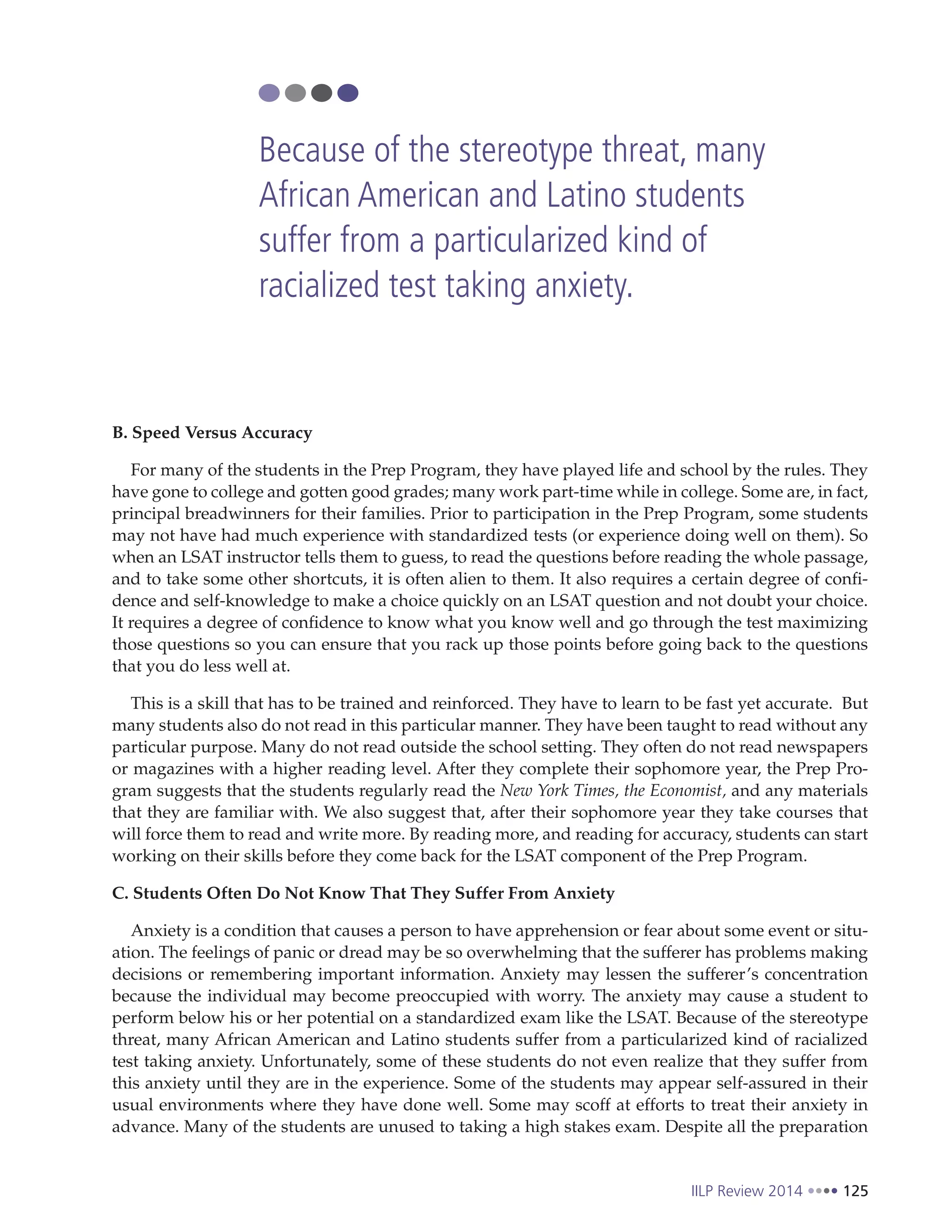 IILP Review 2014 125
B. Speed Versus Accuracy
For many of the students in the Prep Program, they have played life and school by the rules. They
have gone to college and gotten good grades; many work part-time while in college. Some are, in fact,
principal breadwinners for their families. Prior to participation in the Prep Program, some students
may not have had much experience with standardized tests (or experience doing well on them). So
when an LSAT instructor tells them to guess, to read the questions before reading the whole passage,
and to take some other shortcuts, it is often alien to them. It also requires a certain degree of confi-
dence and self-knowledge to make a choice quickly on an LSAT question and not doubt your choice.
It requires a degree of confidence to know what you know well and go through the test maximizing
those questions so you can ensure that you rack up those points before going back to the questions
that you do less well at.
This is a skill that has to be trained and reinforced. They have to learn to be fast yet accurate. But
many students also do not read in this particular manner. They have been taught to read without any
particular purpose. Many do not read outside the school setting. They often do not read newspapers
or magazines with a higher reading level. After they complete their sophomore year, the Prep Pro-
gram suggests that the students regularly read the New York Times, the Economist, and any materials
that they are familiar with. We also suggest that, after their sophomore year they take courses that
will force them to read and write more. By reading more, and reading for accuracy, students can start
working on their skills before they come back for the LSAT component of the Prep Program.
C. Students Often Do Not Know That They Suffer From Anxiety
Anxiety is a condition that causes a person to have apprehension or fear about some event or situ-
ation. The feelings of panic or dread may be so overwhelming that the sufferer has problems making
decisions or remembering important information. Anxiety may lessen the sufferer’s concentration
because the individual may become preoccupied with worry. The anxiety may cause a student to
perform below his or her potential on a standardized exam like the LSAT. Because of the stereotype
threat, many African American and Latino students suffer from a particularized kind of racialized
test taking anxiety. Unfortunately, some of these students do not even realize that they suffer from
this anxiety until they are in the experience. Some of the students may appear self-assured in their
usual environments where they have done well. Some may scoff at efforts to treat their anxiety in
advance. Many of the students are unused to taking a high stakes exam. Despite all the preparation
Because of the stereotype threat, many
African American and Latino students
suffer from a particularized kind of
racialized test taking anxiety.
 