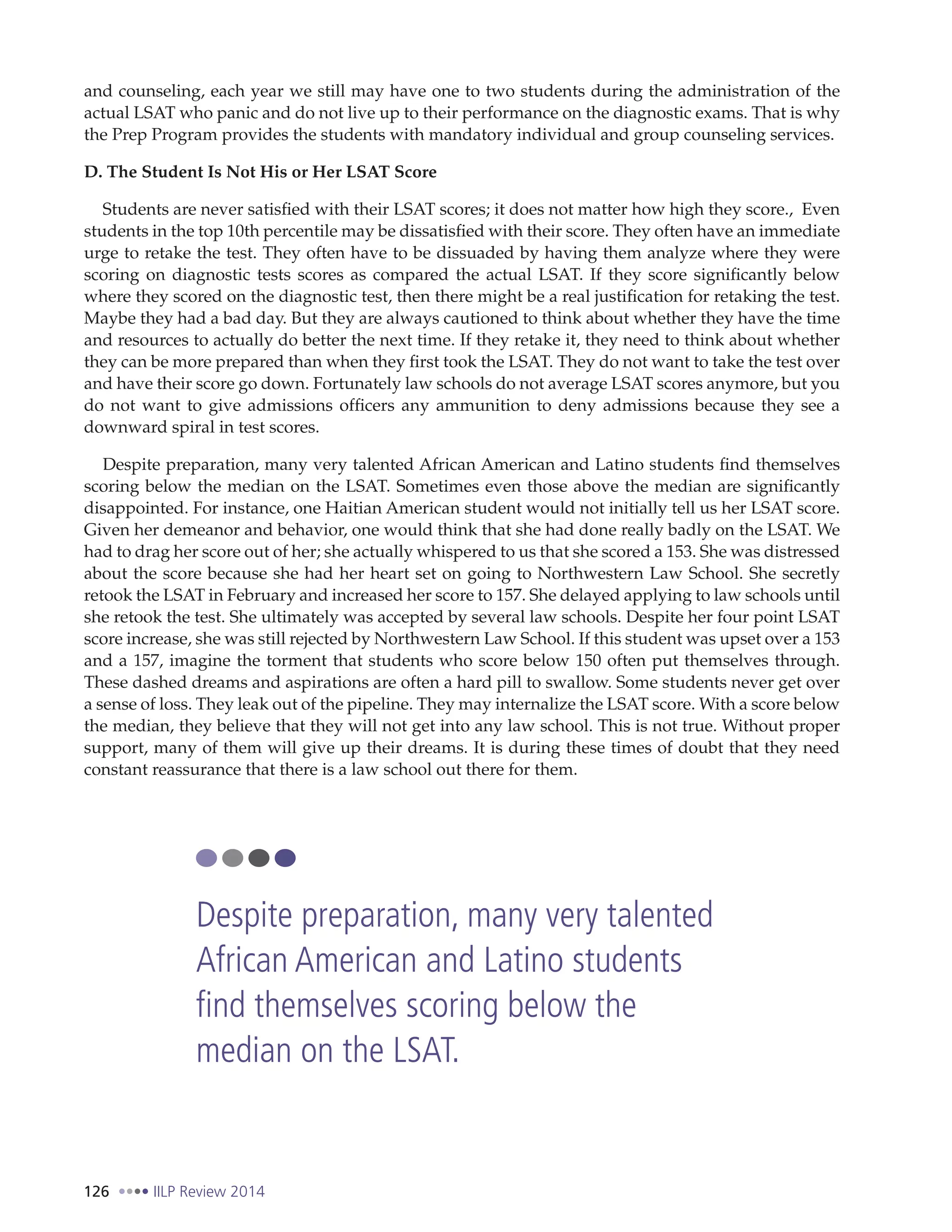 126 IILP Review 2014
and counseling, each year we still may have one to two students during the administration of the
actual LSAT who panic and do not live up to their performance on the diagnostic exams. That is why
the Prep Program provides the students with mandatory individual and group counseling services.
D. The Student Is Not His or Her LSAT Score
Students are never satisfied with their LSAT scores; it does not matter how high they score., Even
students in the top 10th percentile may be dissatisfied with their score. They often have an immediate
urge to retake the test. They often have to be dissuaded by having them analyze where they were
scoring on diagnostic tests scores as compared the actual LSAT. If they score significantly below
where they scored on the diagnostic test, then there might be a real justification for retaking the test.
Maybe they had a bad day. But they are always cautioned to think about whether they have the time
and resources to actually do better the next time. If they retake it, they need to think about whether
they can be more prepared than when they first took the LSAT. They do not want to take the test over
and have their score go down. Fortunately law schools do not average LSAT scores anymore, but you
do not want to give admissions officers any ammunition to deny admissions because they see a
downward spiral in test scores.
Despite preparation, many very talented African American and Latino students find themselves
scoring below the median on the LSAT. Sometimes even those above the median are significantly
disappointed. For instance, one Haitian American student would not initially tell us her LSAT score.
Given her demeanor and behavior, one would think that she had done really badly on the LSAT. We
had to drag her score out of her; she actually whispered to us that she scored a 153. She was distressed
about the score because she had her heart set on going to Northwestern Law School. She secretly
retook the LSAT in February and increased her score to 157. She delayed applying to law schools until
she retook the test. She ultimately was accepted by several law schools. Despite her four point LSAT
score increase, she was still rejected by Northwestern Law School. If this student was upset over a 153
and a 157, imagine the torment that students who score below 150 often put themselves through.
These dashed dreams and aspirations are often a hard pill to swallow. Some students never get over
a sense of loss. They leak out of the pipeline. They may internalize the LSAT score. With a score below
the median, they believe that they will not get into any law school. This is not true. Without proper
support, many of them will give up their dreams. It is during these times of doubt that they need
constant reassurance that there is a law school out there for them.
Despite preparation, many very talented
African American and Latino students
find themselves scoring below the
median on the LSAT.
 