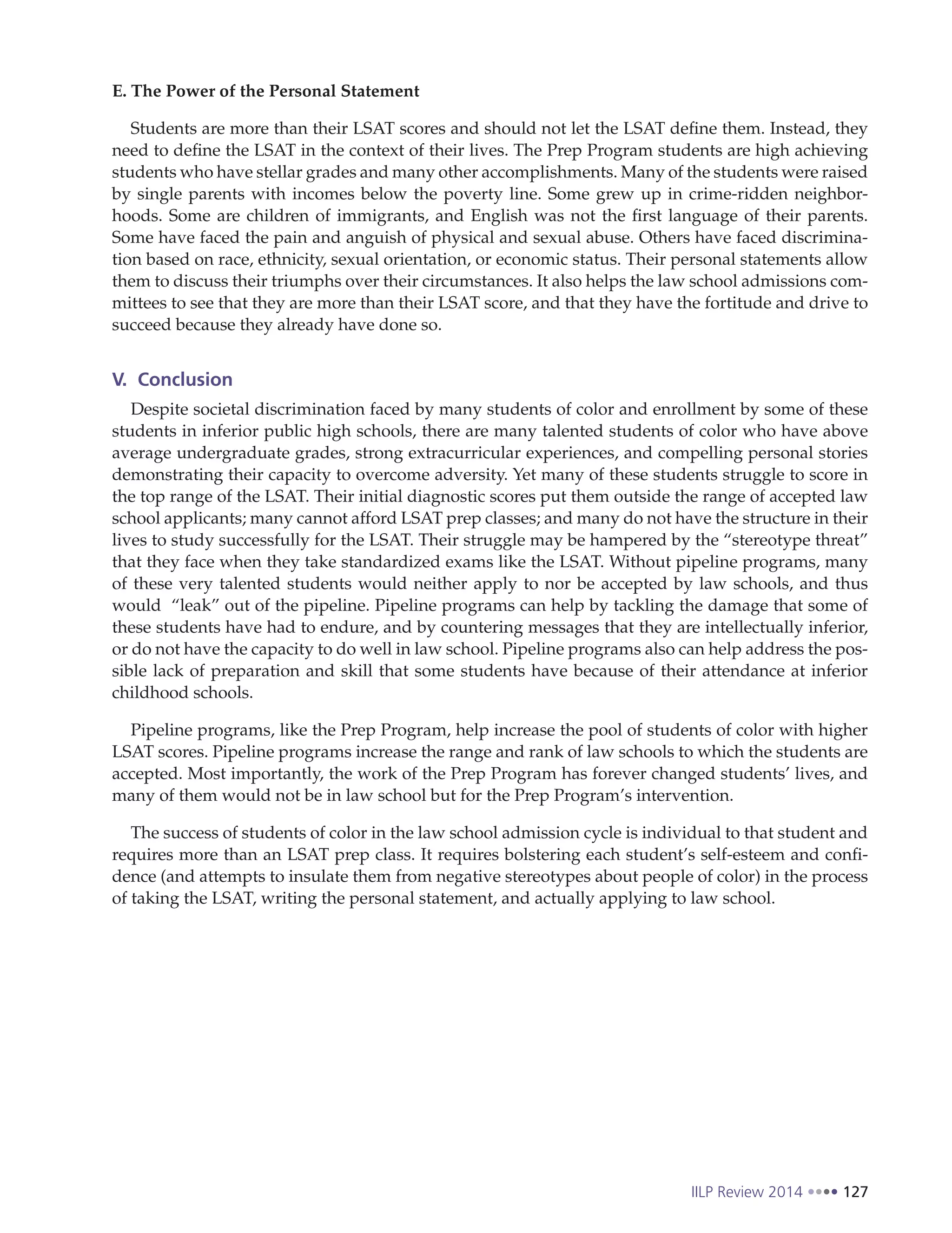 IILP Review 2014 127
E. The Power of the Personal Statement
Students are more than their LSAT scores and should not let the LSAT define them. Instead, they
need to define the LSAT in the context of their lives. The Prep Program students are high achieving
students who have stellar grades and many other accomplishments. Many of the students were raised
by single parents with incomes below the poverty line. Some grew up in crime-ridden neighbor-
hoods. Some are children of immigrants, and English was not the first language of their parents.
Some have faced the pain and anguish of physical and sexual abuse. Others have faced discrimina-
tion based on race, ethnicity, sexual orientation, or economic status. Their personal statements allow
them to discuss their triumphs over their circumstances. It also helps the law school admissions com-
mittees to see that they are more than their LSAT score, and that they have the fortitude and drive to
succeed because they already have done so.
V. Conclusion
Despite societal discrimination faced by many students of color and enrollment by some of these
students in inferior public high schools, there are many talented students of color who have above
average undergraduate grades, strong extracurricular experiences, and compelling personal stories
demonstrating their capacity to overcome adversity. Yet many of these students struggle to score in
the top range of the LSAT. Their initial diagnostic scores put them outside the range of accepted law
school applicants; many cannot afford LSAT prep classes; and many do not have the structure in their
lives to study successfully for the LSAT. Their struggle may be hampered by the “stereotype threat”
that they face when they take standardized exams like the LSAT. Without pipeline programs, many
of these very talented students would neither apply to nor be accepted by law schools, and thus
would “leak” out of the pipeline. Pipeline programs can help by tackling the damage that some of
these students have had to endure, and by countering messages that they are intellectually inferior,
or do not have the capacity to do well in law school. Pipeline programs also can help address the pos-
sible lack of preparation and skill that some students have because of their attendance at inferior
childhood schools.
Pipeline programs, like the Prep Program, help increase the pool of students of color with higher
LSAT scores. Pipeline programs increase the range and rank of law schools to which the students are
accepted. Most importantly, the work of the Prep Program has forever changed students’ lives, and
many of them would not be in law school but for the Prep Program’s intervention.
The success of students of color in the law school admission cycle is individual to that student and
requires more than an LSAT prep class. It requires bolstering each student’s self-esteem and confi-
dence (and attempts to insulate them from negative stereotypes about people of color) in the process
of taking the LSAT, writing the personal statement, and actually applying to law school.
 