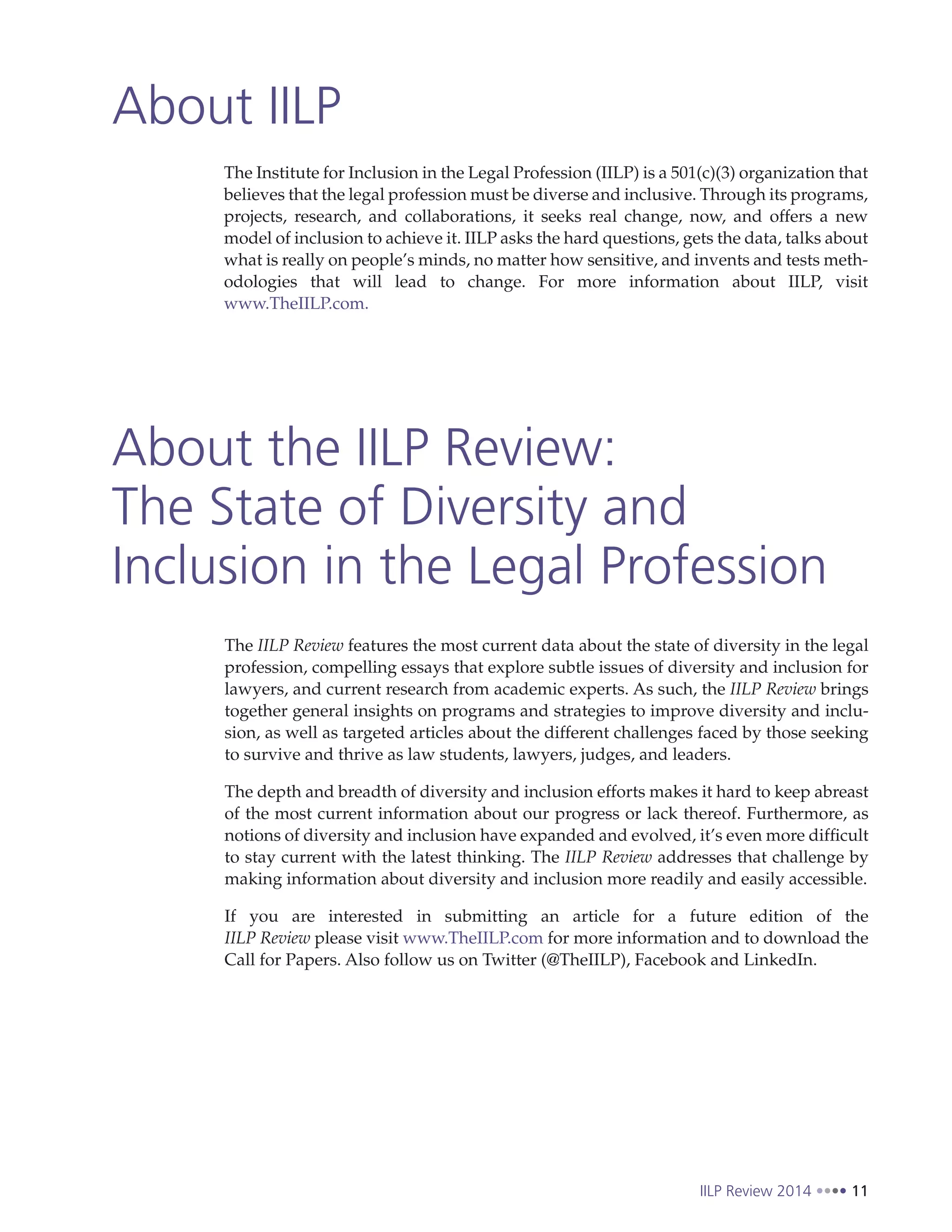 IILP Review 2014 11
About IILP
About the IILP Review:
The State of Diversity and
Inclusion in the Legal Profession
The Institute for Inclusion in the Legal Profession (IILP) is a 501(c)(3) organization that
believes that the legal profession must be diverse and inclusive. Through its programs,
projects, research, and collaborations, it seeks real change, now, and offers a new
model of inclusion to achieve it. IILP asks the hard questions, gets the data, talks about
what is really on people’s minds, no matter how sensitive, and invents and tests meth-
odologies that will lead to change. For more information about IILP, visit
www.TheIILP.com.
The IILP Review features the most current data about the state of diversity in the legal
profession, compelling essays that explore subtle issues of diversity and inclusion for
lawyers, and current research from academic experts. As such, the IILP Review brings
together general insights on programs and strategies to improve diversity and inclu-
sion, as well as targeted articles about the different challenges faced by those seeking
to survive and thrive as law students, lawyers, judges, and leaders.
The depth and breadth of diversity and inclusion efforts makes it hard to keep abreast
of the most current information about our progress or lack thereof. Furthermore, as
notions of diversity and inclusion have expanded and evolved, it’s even more difficult
to stay current with the latest thinking. The IILP Review addresses that challenge by
making information about diversity and inclusion more readily and easily accessible.
If you are interested in submitting an article for a future edition of the
IILP Review please visit www.TheIILP.com for more information and to download the
Call for Papers. Also follow us on Twitter (@TheIILP), Facebook and LinkedIn.
 