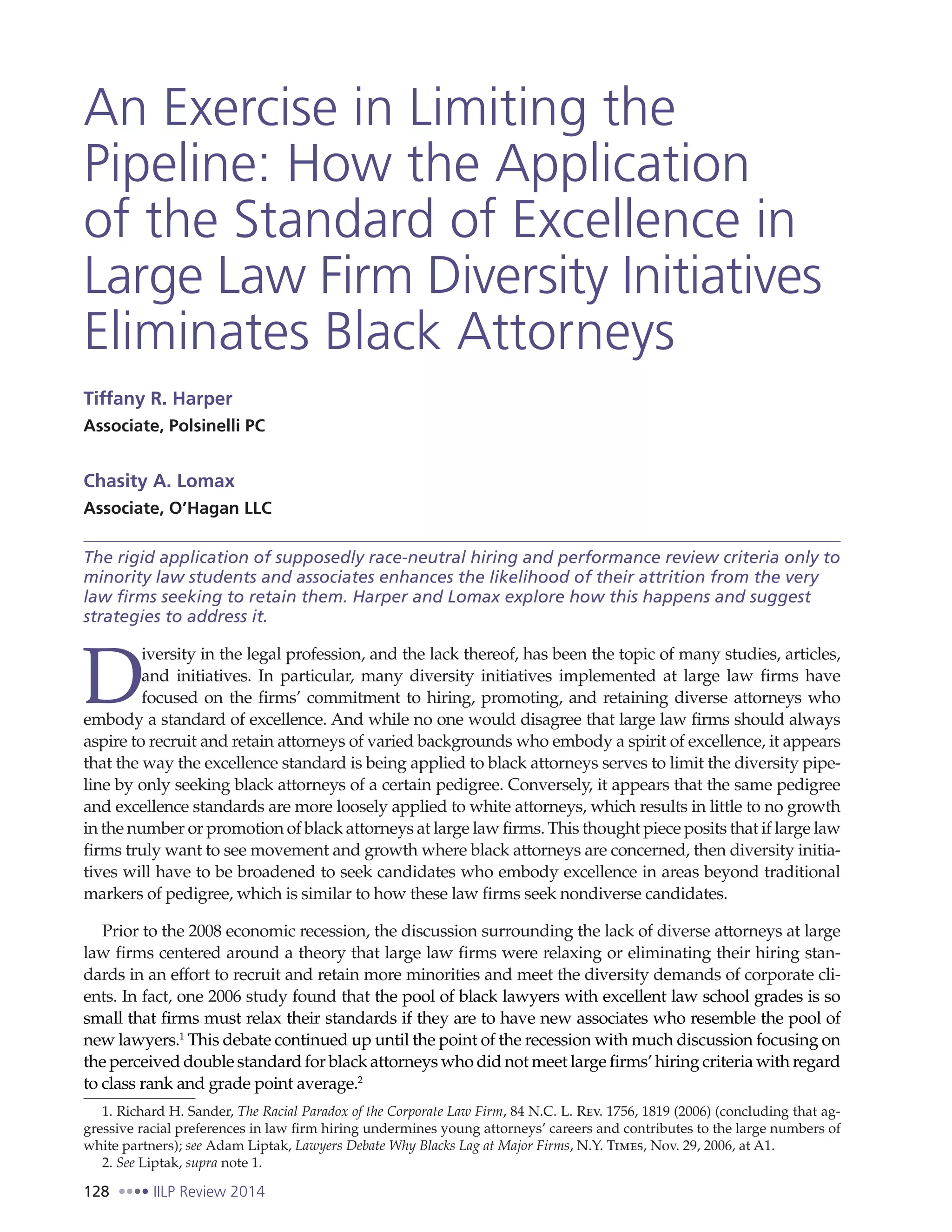 128 IILP Review 2014
An Exercise in Limiting the
Pipeline: How the Application
of the Standard of Excellence in
Large Law Firm Diversity Initiatives
Eliminates Black Attorneys
Tiffany R. Harper
Associate, Polsinelli PC
Chasity A. Lomax
Associate, O’Hagan LLC
The rigid application of supposedly race-neutral hiring and performance review criteria only to
minority law students and associates enhances the likelihood of their attrition from the very
law firms seeking to retain them. Harper and Lomax explore how this happens and suggest
strategies to address it.
D
iversity in the legal profession, and the lack thereof, has been the topic of many studies, articles,
and initiatives. In particular, many diversity initiatives implemented at large law firms have
focused on the firms’ commitment to hiring, promoting, and retaining diverse attorneys who
embody a standard of excellence. And while no one would disagree that large law firms should always
aspire to recruit and retain attorneys of varied backgrounds who embody a spirit of excellence, it appears
that the way the excellence standard is being applied to black attorneys serves to limit the diversity pipe-
line by only seeking black attorneys of a certain pedigree. Conversely, it appears that the same pedigree
and excellence standards are more loosely applied to white attorneys, which results in little to no growth
in the number or promotion of black attorneys at large law firms. This thought piece posits that if large law
firms truly want to see movement and growth where black attorneys are concerned, then diversity initia-
tives will have to be broadened to seek candidates who embody excellence in areas beyond traditional
markers of pedigree, which is similar to how these law firms seek nondiverse candidates.
Prior to the 2008 economic recession, the discussion surrounding the lack of diverse attorneys at large
law firms centered around a theory that large law firms were relaxing or eliminating their hiring stan-
dards in an effort to recruit and retain more minorities and meet the diversity demands of corporate cli-
ents. In fact, one 2006 study found that the pool of black lawyers with excellent law school grades is so
small that firms must relax their standards if they are to have new associates who resemble the pool of
new lawyers.1
This debate continued up until the point of the recession with much discussion focusing on
the perceived double standard for black attorneys who did not meet large firms’ hiring criteria with regard
to class rank and grade point average.2
1. Richard H. Sander, The Racial Paradox of the Corporate Law Firm, 84 N.C. L. Rev. 1756, 1819 (2006) (concluding that ag-
gressive racial preferences in law firm hiring undermines young attorneys’ careers and contributes to the large numbers of
white partners); see Adam Liptak, Lawyers Debate Why Blacks Lag at Major Firms, N.Y. Times, Nov. 29, 2006, at A1.
2. See Liptak, supra note 1.
 