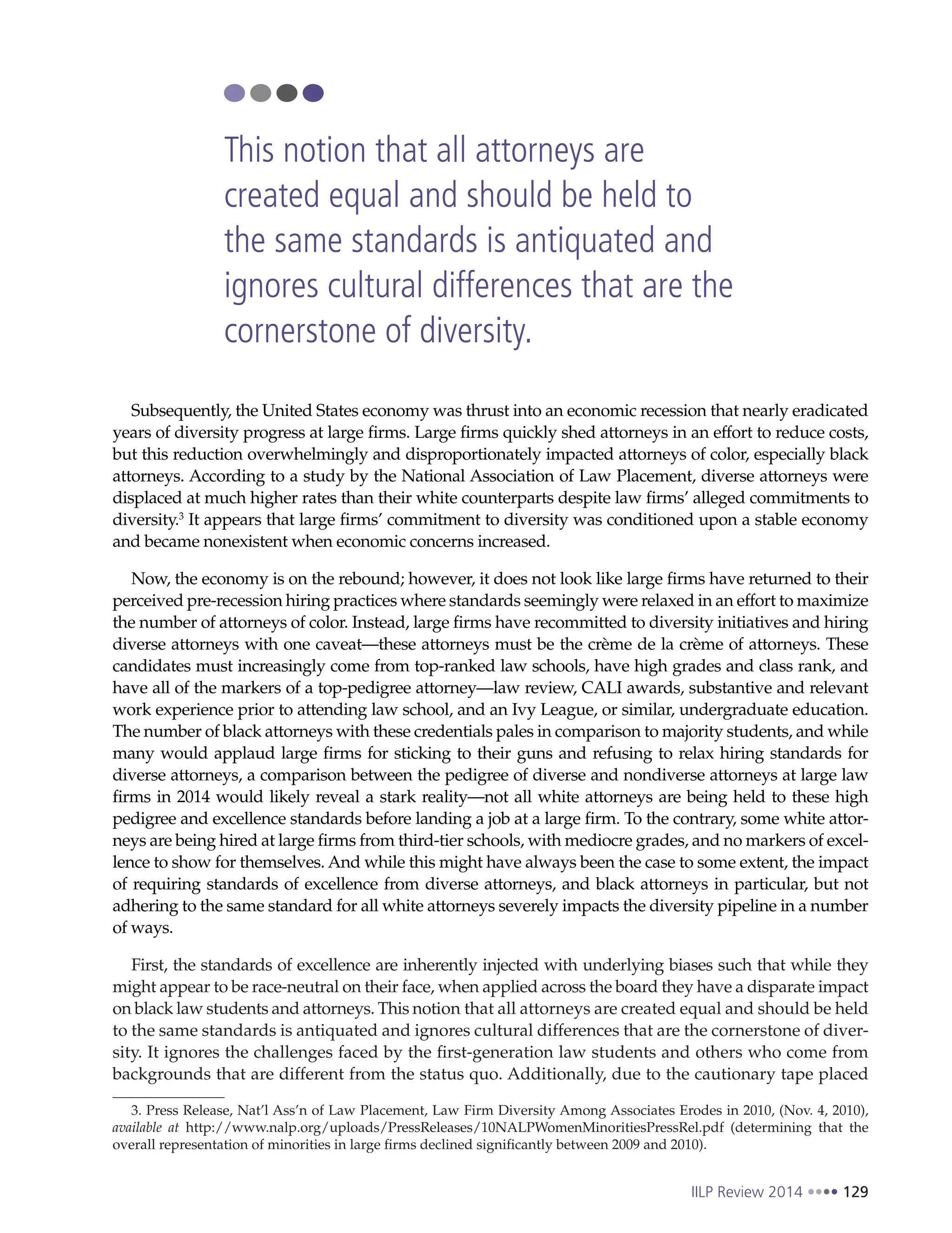 IILP Review 2014 129
Subsequently, the United States economy was thrust into an economic recession that nearly eradicated
years of diversity progress at large firms. Large firms quickly shed attorneys in an effort to reduce costs,
but this reduction overwhelmingly and disproportionately impacted attorneys of color, especially black
attorneys. According to a study by the National Association of Law Placement, diverse attorneys were
displaced at much higher rates than their white counterparts despite law firms’ alleged commitments to
diversity.3
It appears that large firms’ commitment to diversity was conditioned upon a stable economy
and became nonexistent when economic concerns increased.
Now, the economy is on the rebound; however, it does not look like large firms have returned to their
perceived pre-recession hiring practices where standards seemingly were relaxed in an effort to maximize
the number of attorneys of color. Instead, large firms have recommitted to diversity initiatives and hiring
diverse attorneys with one caveat—these attorneys must be the crème de la crème of attorneys. These
candidates must increasingly come from top-ranked law schools, have high grades and class rank, and
have all of the markers of a top-pedigree attorney—law review, CALI awards, substantive and relevant
work experience prior to attending law school, and an Ivy League, or similar, undergraduate education.
The number of black attorneys with these credentials pales in comparison to majority students, and while
many would applaud large firms for sticking to their guns and refusing to relax hiring standards for
diverse attorneys, a comparison between the pedigree of diverse and nondiverse attorneys at large law
firms in 2014 would likely reveal a stark reality—not all white attorneys are being held to these high
pedigree and excellence standards before landing a job at a large firm. To the contrary, some white attor-
neys are being hired at large firms from third-tier schools, with mediocre grades, and no markers of excel-
lence to show for themselves. And while this might have always been the case to some extent, the impact
of requiring standards of excellence from diverse attorneys, and black attorneys in particular, but not
adhering to the same standard for all white attorneys severely impacts the diversity pipeline in a number
of ways.
First, the standards of excellence are inherently injected with underlying biases such that while they
might appear to be race-neutral on their face, when applied across the board they have a disparate impact
on black law students and attorneys. This notion that all attorneys are created equal and should be held
to the same standards is antiquated and ignores cultural differences that are the cornerstone of diver-
sity. It ignores the challenges faced by the first-generation law students and others who come from
backgrounds that are different from the status quo. Additionally, due to the cautionary tape placed
3. Press Release, Nat’l Ass’n of Law Placement, Law Firm Diversity Among Associates Erodes in 2010, (Nov. 4, 2010),
available at http://www.nalp.org/uploads/PressReleases/10NALPWomenMinoritiesPressRel.pdf (determining that the
overall representation of minorities in large firms declined significantly between 2009 and 2010).
This notion that all attorneys are
created equal and should be held to
the same standards is antiquated and
ignores cultural differences that are the
cornerstone of diversity.
 