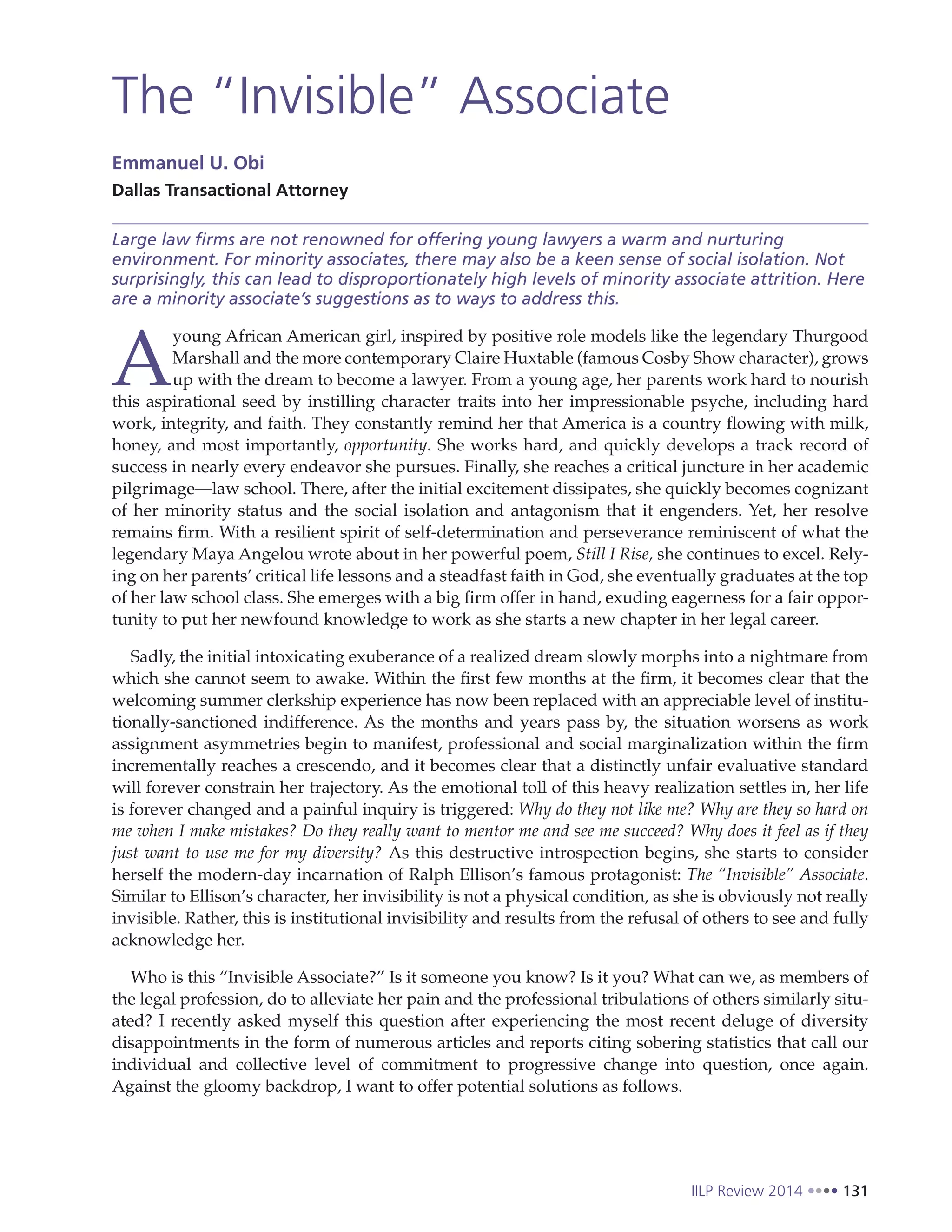 IILP Review 2014 131
The “Invisible” Associate
Emmanuel U. Obi
Dallas Transactional Attorney
Large law firms are not renowned for offering young lawyers a warm and nurturing
environment. For minority associates, there may also be a keen sense of social isolation. Not
surprisingly, this can lead to disproportionately high levels of minority associate attrition. Here
are a minority associate’s suggestions as to ways to address this.
A
young African American girl, inspired by positive role models like the legendary Thurgood
Marshall and the more contemporary Claire Huxtable (famous Cosby Show character), grows
up with the dream to become a lawyer. From a young age, her parents work hard to nourish
this aspirational seed by instilling character traits into her impressionable psyche, including hard
work, integrity, and faith. They constantly remind her that America is a country flowing with milk,
honey, and most importantly, opportunity. She works hard, and quickly develops a track record of
success in nearly every endeavor she pursues. Finally, she reaches a critical juncture in her academic
pilgrimage—law school. There, after the initial excitement dissipates, she quickly becomes cognizant
of her minority status and the social isolation and antagonism that it engenders. Yet, her resolve
remains firm. With a resilient spirit of self-determination and perseverance reminiscent of what the
legendary Maya Angelou wrote about in her powerful poem, Still I Rise, she continues to excel. Rely-
ing on her parents’ critical life lessons and a steadfast faith in God, she eventually graduates at the top
of her law school class. She emerges with a big firm offer in hand, exuding eagerness for a fair oppor-
tunity to put her newfound knowledge to work as she starts a new chapter in her legal career.
Sadly, the initial intoxicating exuberance of a realized dream slowly morphs into a nightmare from
which she cannot seem to awake. Within the first few months at the firm, it becomes clear that the
welcoming summer clerkship experience has now been replaced with an appreciable level of institu-
tionally-sanctioned indifference. As the months and years pass by, the situation worsens as work
assignment asymmetries begin to manifest, professional and social marginalization within the firm
incrementally reaches a crescendo, and it becomes clear that a distinctly unfair evaluative standard
will forever constrain her trajectory. As the emotional toll of this heavy realization settles in, her life
is forever changed and a painful inquiry is triggered: Why do they not like me? Why are they so hard on
me when I make mistakes? Do they really want to mentor me and see me succeed? Why does it feel as if they
just want to use me for my diversity? As this destructive introspection begins, she starts to consider
herself the modern-day incarnation of Ralph Ellison’s famous protagonist: The “Invisible” Associate.
Similar to Ellison’s character, her invisibility is not a physical condition, as she is obviously not really
invisible. Rather, this is institutional invisibility and results from the refusal of others to see and fully
acknowledge her.
Who is this “Invisible Associate?” Is it someone you know? Is it you? What can we, as members of
the legal profession, do to alleviate her pain and the professional tribulations of others similarly situ-
ated? I recently asked myself this question after experiencing the most recent deluge of diversity
disappointments in the form of numerous articles and reports citing sobering statistics that call our
individual and collective level of commitment to progressive change into question, once again.
Against the gloomy backdrop, I want to offer potential solutions as follows.
 