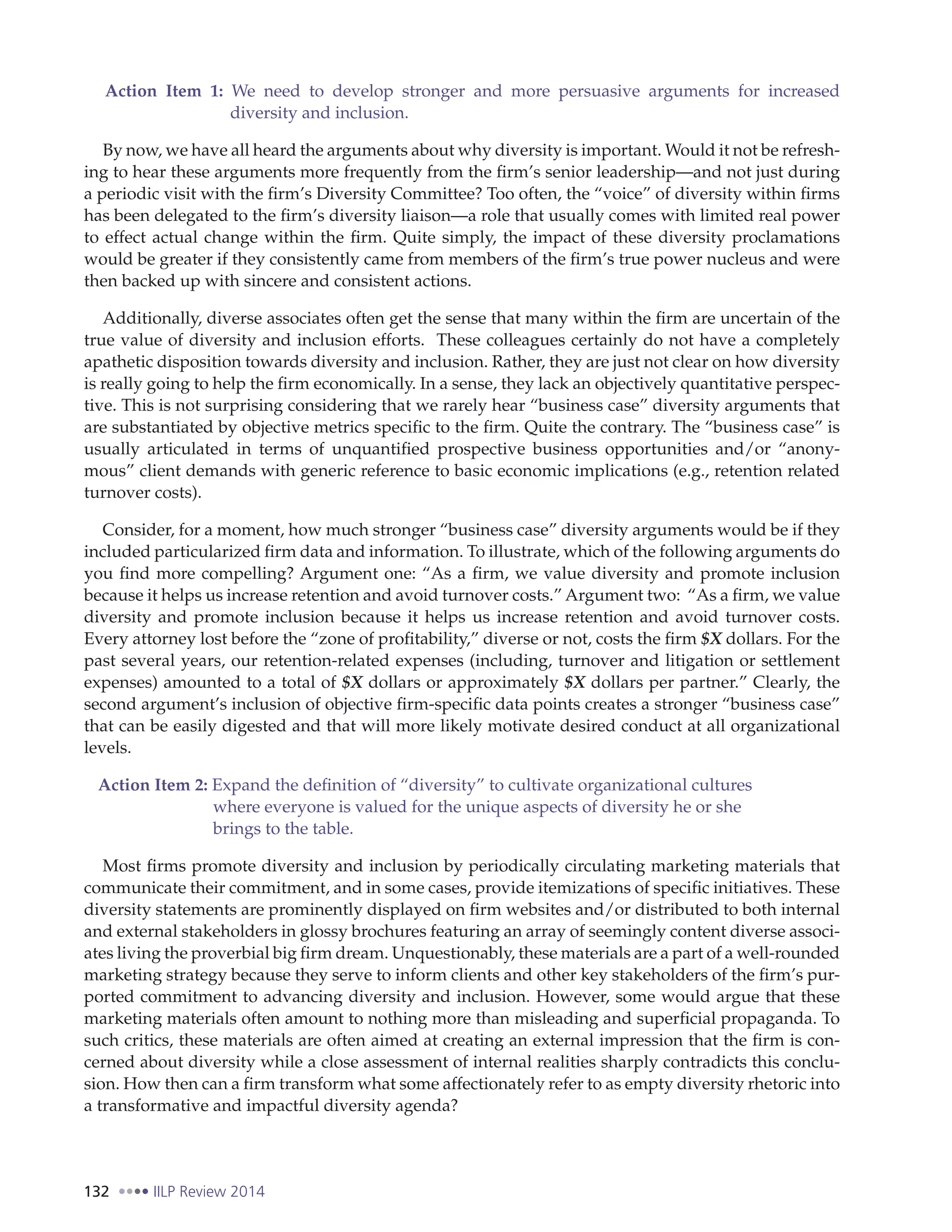 132 IILP Review 2014
Action Item 1: We need to develop stronger and more persuasive arguments for increased
diversity and inclusion.
By now, we have all heard the arguments about why diversity is important. Would it not be refresh-
ing to hear these arguments more frequently from the firm’s senior leadership—and not just during
a periodic visit with the firm’s Diversity Committee? Too often, the “voice” of diversity within firms
has been delegated to the firm’s diversity liaison—a role that usually comes with limited real power
to effect actual change within the firm. Quite simply, the impact of these diversity proclamations
would be greater if they consistently came from members of the firm’s true power nucleus and were
then backed up with sincere and consistent actions.
Additionally, diverse associates often get the sense that many within the firm are uncertain of the
true value of diversity and inclusion efforts. These colleagues certainly do not have a completely
apathetic disposition towards diversity and inclusion. Rather, they are just not clear on how diversity
is really going to help the firm economically. In a sense, they lack an objectively quantitative perspec-
tive. This is not surprising considering that we rarely hear “business case” diversity arguments that
are substantiated by objective metrics specific to the firm. Quite the contrary. The “business case” is
usually articulated in terms of unquantified prospective business opportunities and/or “anony-
mous” client demands with generic reference to basic economic implications (e.g., retention related
turnover costs).
Consider, for a moment, how much stronger “business case” diversity arguments would be if they
included particularized firm data and information. To illustrate, which of the following arguments do
you find more compelling? Argument one: “As a firm, we value diversity and promote inclusion
because it helps us increase retention and avoid turnover costs.” Argument two: “As a firm, we value
diversity and promote inclusion because it helps us increase retention and avoid turnover costs.
Every attorney lost before the “zone of profitability,” diverse or not, costs the firm $X dollars. For the
past several years, our retention-related expenses (including, turnover and litigation or settlement
expenses) amounted to a total of $X dollars or approximately $X dollars per partner.” Clearly, the
second argument’s inclusion of objective firm-specific data points creates a stronger “business case”
that can be easily digested and that will more likely motivate desired conduct at all organizational
levels.
Action Item 2: Expand the definition of “diversity” to cultivate organizational cultures
where everyone is valued for the unique aspects of diversity he or she
brings to the table.
Most firms promote diversity and inclusion by periodically circulating marketing materials that
communicate their commitment, and in some cases, provide itemizations of specific initiatives. These
diversity statements are prominently displayed on firm websites and/or distributed to both internal
and external stakeholders in glossy brochures featuring an array of seemingly content diverse associ-
ates living the proverbial big firm dream. Unquestionably, these materials are a part of a well-rounded
marketing strategy because they serve to inform clients and other key stakeholders of the firm’s pur-
ported commitment to advancing diversity and inclusion. However, some would argue that these
marketing materials often amount to nothing more than misleading and superficial propaganda. To
such critics, these materials are often aimed at creating an external impression that the firm is con-
cerned about diversity while a close assessment of internal realities sharply contradicts this conclu-
sion. How then can a firm transform what some affectionately refer to as empty diversity rhetoric into
a transformative and impactful diversity agenda?
 