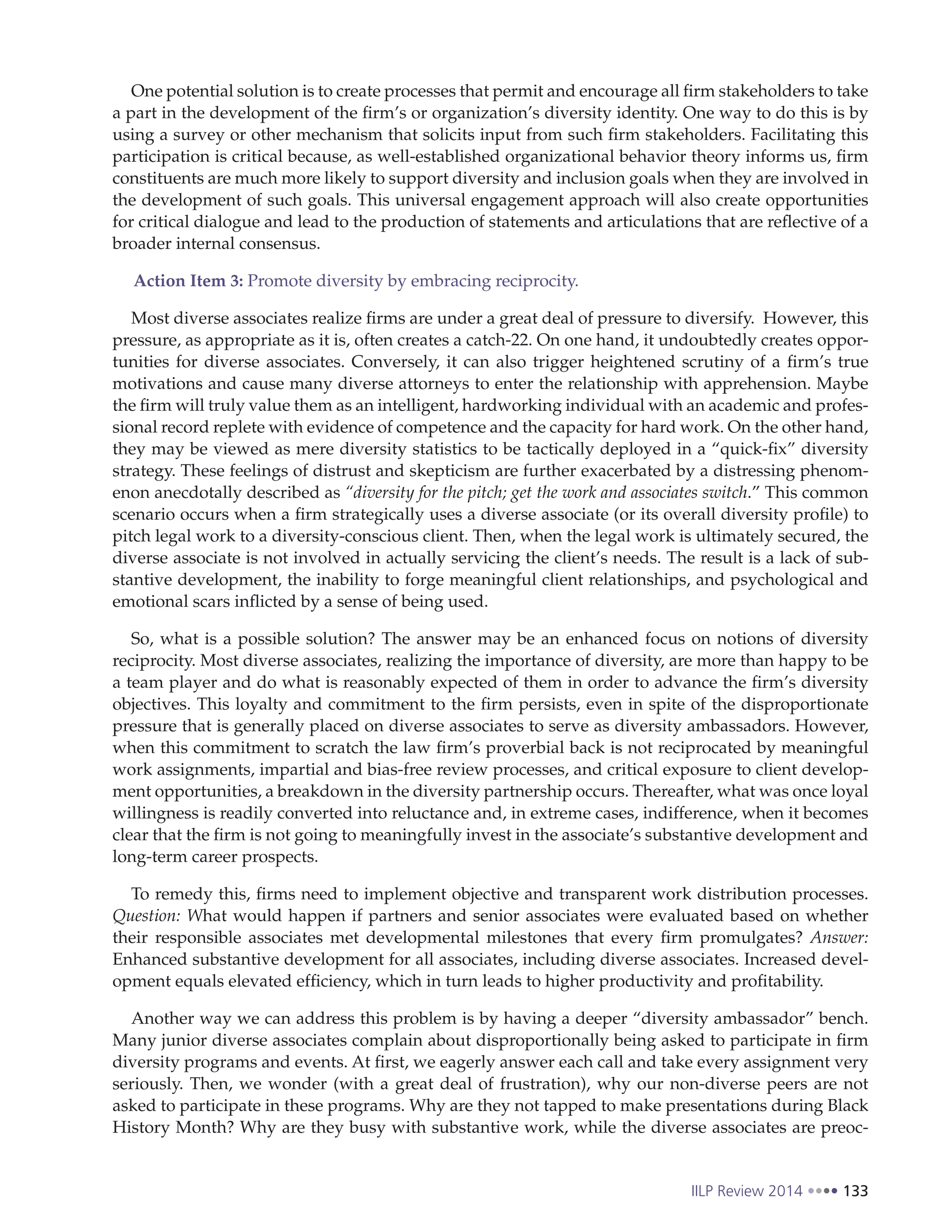 IILP Review 2014 133
One potential solution is to create processes that permit and encourage all firm stakeholders to take
a part in the development of the firm’s or organization’s diversity identity. One way to do this is by
using a survey or other mechanism that solicits input from such firm stakeholders. Facilitating this
participation is critical because, as well-established organizational behavior theory informs us, firm
constituents are much more likely to support diversity and inclusion goals when they are involved in
the development of such goals. This universal engagement approach will also create opportunities
for critical dialogue and lead to the production of statements and articulations that are reflective of a
broader internal consensus.
Action Item 3: Promote diversity by embracing reciprocity.
Most diverse associates realize firms are under a great deal of pressure to diversify. However, this
pressure, as appropriate as it is, often creates a catch-22. On one hand, it undoubtedly creates oppor-
tunities for diverse associates. Conversely, it can also trigger heightened scrutiny of a firm’s true
motivations and cause many diverse attorneys to enter the relationship with apprehension. Maybe
the firm will truly value them as an intelligent, hardworking individual with an academic and profes-
sional record replete with evidence of competence and the capacity for hard work. On the other hand,
they may be viewed as mere diversity statistics to be tactically deployed in a “quick-fix” diversity
strategy. These feelings of distrust and skepticism are further exacerbated by a distressing phenom-
enon anecdotally described as “diversity for the pitch; get the work and associates switch.” This common
scenario occurs when a firm strategically uses a diverse associate (or its overall diversity profile) to
pitch legal work to a diversity-conscious client. Then, when the legal work is ultimately secured, the
diverse associate is not involved in actually servicing the client’s needs. The result is a lack of sub-
stantive development, the inability to forge meaningful client relationships, and psychological and
emotional scars inflicted by a sense of being used.
So, what is a possible solution? The answer may be an enhanced focus on notions of diversity
reciprocity. Most diverse associates, realizing the importance of diversity, are more than happy to be
a team player and do what is reasonably expected of them in order to advance the firm’s diversity
objectives. This loyalty and commitment to the firm persists, even in spite of the disproportionate
pressure that is generally placed on diverse associates to serve as diversity ambassadors. However,
when this commitment to scratch the law firm’s proverbial back is not reciprocated by meaningful
work assignments, impartial and bias-free review processes, and critical exposure to client develop-
ment opportunities, a breakdown in the diversity partnership occurs. Thereafter, what was once loyal
willingness is readily converted into reluctance and, in extreme cases, indifference, when it becomes
clear that the firm is not going to meaningfully invest in the associate’s substantive development and
long-term career prospects.
To remedy this, firms need to implement objective and transparent work distribution processes.
Question: What would happen if partners and senior associates were evaluated based on whether
their responsible associates met developmental milestones that every firm promulgates? Answer:
Enhanced substantive development for all associates, including diverse associates. Increased devel-
opment equals elevated efficiency, which in turn leads to higher productivity and profitability.
Another way we can address this problem is by having a deeper “diversity ambassador” bench.
Many junior diverse associates complain about disproportionally being asked to participate in firm
diversity programs and events. At first, we eagerly answer each call and take every assignment very
seriously. Then, we wonder (with a great deal of frustration), why our non-diverse peers are not
asked to participate in these programs. Why are they not tapped to make presentations during Black
History Month? Why are they busy with substantive work, while the diverse associates are preoc-
 