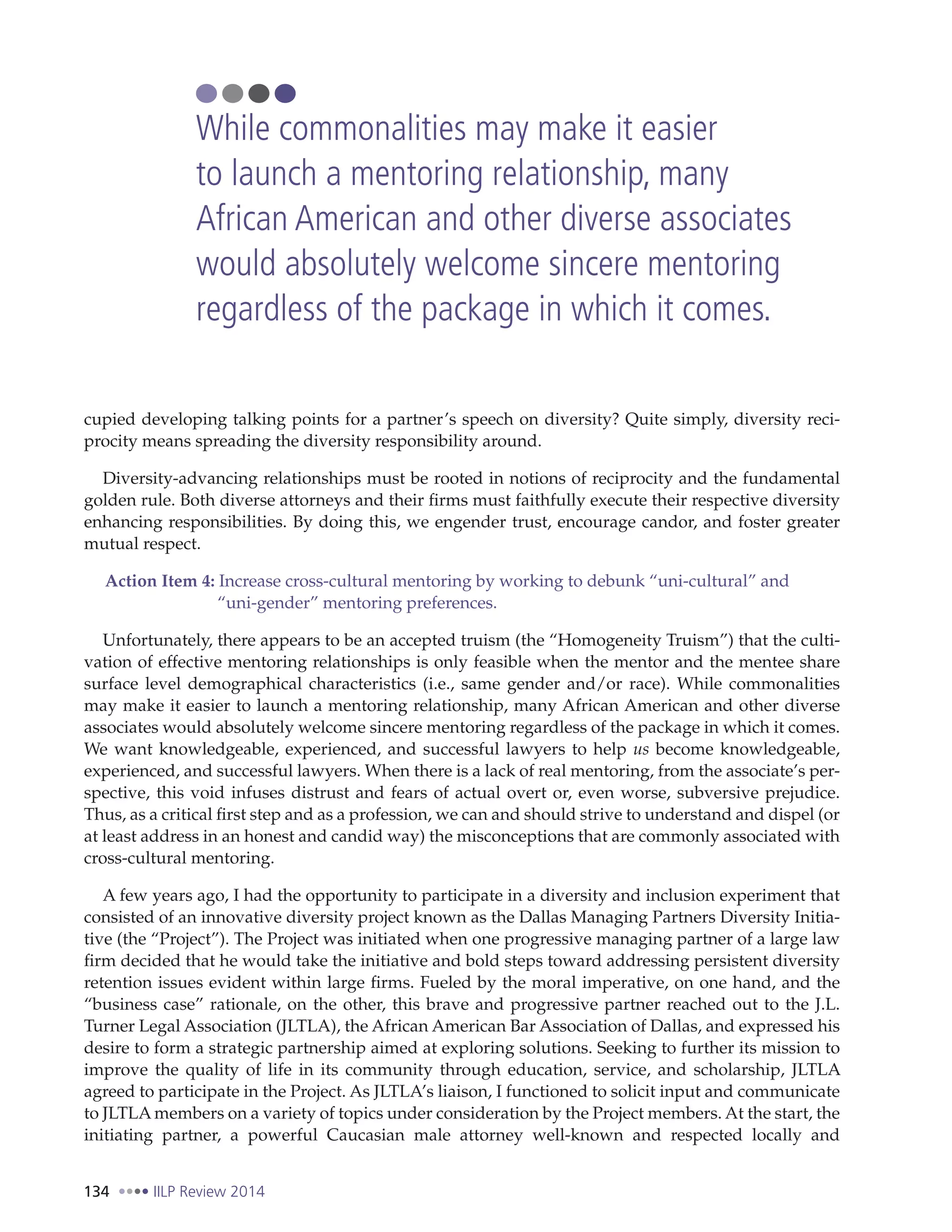 134 IILP Review 2014
cupied developing talking points for a partner’s speech on diversity? Quite simply, diversity reci-
procity means spreading the diversity responsibility around.
Diversity-advancing relationships must be rooted in notions of reciprocity and the fundamental
golden rule. Both diverse attorneys and their firms must faithfully execute their respective diversity
enhancing responsibilities. By doing this, we engender trust, encourage candor, and foster greater
mutual respect.
Action Item 4: Increase cross-cultural mentoring by working to debunk “uni-cultural” and
“uni-gender” mentoring preferences.
Unfortunately, there appears to be an accepted truism (the “Homogeneity Truism”) that the culti-
vation of effective mentoring relationships is only feasible when the mentor and the mentee share
surface level demographical characteristics (i.e., same gender and/or race). While commonalities
may make it easier to launch a mentoring relationship, many African American and other diverse
associates would absolutely welcome sincere mentoring regardless of the package in which it comes.
We want knowledgeable, experienced, and successful lawyers to help us become knowledgeable,
experienced, and successful lawyers. When there is a lack of real mentoring, from the associate’s per-
spective, this void infuses distrust and fears of actual overt or, even worse, subversive prejudice.
Thus, as a critical first step and as a profession, we can and should strive to understand and dispel (or
at least address in an honest and candid way) the misconceptions that are commonly associated with
cross-cultural mentoring.
A few years ago, I had the opportunity to participate in a diversity and inclusion experiment that
consisted of an innovative diversity project known as the Dallas Managing Partners Diversity Initia-
tive (the “Project”). The Project was initiated when one progressive managing partner of a large law
firm decided that he would take the initiative and bold steps toward addressing persistent diversity
retention issues evident within large firms. Fueled by the moral imperative, on one hand, and the
“business case” rationale, on the other, this brave and progressive partner reached out to the J.L.
Turner Legal Association (JLTLA), the African American Bar Association of Dallas, and expressed his
desire to form a strategic partnership aimed at exploring solutions. Seeking to further its mission to
improve the quality of life in its community through education, service, and scholarship, JLTLA
agreed to participate in the Project. As JLTLA’s liaison, I functioned to solicit input and communicate
to JLTLA members on a variety of topics under consideration by the Project members. At the start, the
initiating partner, a powerful Caucasian male attorney well-known and respected locally and
While commonalities may make it easier
to launch a mentoring relationship, many
African American and other diverse associates
would absolutely welcome sincere mentoring
regardless of the package in which it comes.
 