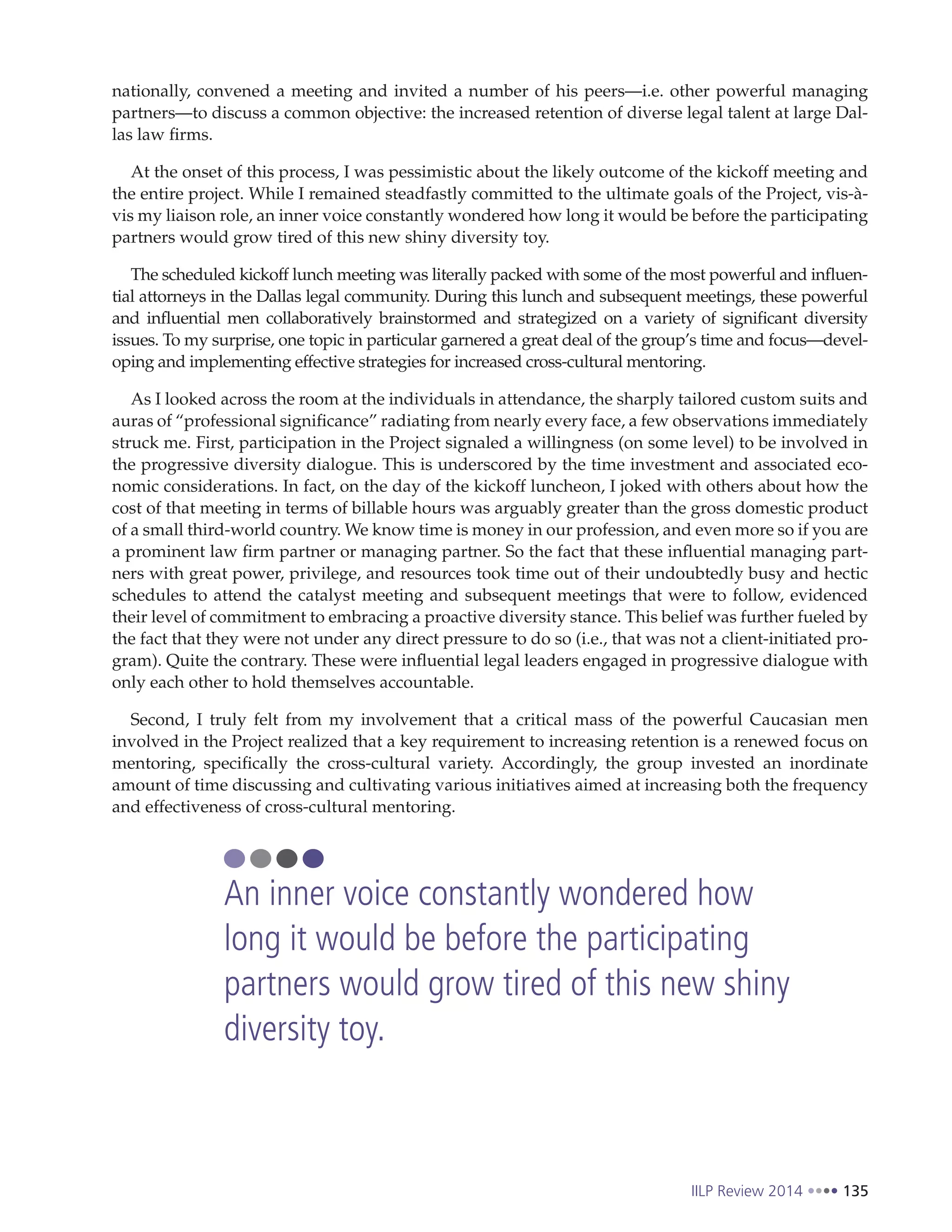 IILP Review 2014 135
nationally, convened a meeting and invited a number of his peers—i.e. other powerful managing
partners—to discuss a common objective: the increased retention of diverse legal talent at large Dal-
las law firms.
At the onset of this process, I was pessimistic about the likely outcome of the kickoff meeting and
the entire project. While I remained steadfastly committed to the ultimate goals of the Project, vis-à-
vis my liaison role, an inner voice constantly wondered how long it would be before the participating
partners would grow tired of this new shiny diversity toy.
The scheduled kickoff lunch meeting was literally packed with some of the most powerful and influen-
tial attorneys in the Dallas legal community. During this lunch and subsequent meetings, these powerful
and influential men collaboratively brainstormed and strategized on a variety of significant diversity
issues. To my surprise, one topic in particular garnered a great deal of the group’s time and focus—devel-
oping and implementing effective strategies for increased cross-cultural mentoring.
As I looked across the room at the individuals in attendance, the sharply tailored custom suits and
auras of “professional significance” radiating from nearly every face, a few observations immediately
struck me. First, participation in the Project signaled a willingness (on some level) to be involved in
the progressive diversity dialogue. This is underscored by the time investment and associated eco-
nomic considerations. In fact, on the day of the kickoff luncheon, I joked with others about how the
cost of that meeting in terms of billable hours was arguably greater than the gross domestic product
of a small third-world country. We know time is money in our profession, and even more so if you are
a prominent law firm partner or managing partner. So the fact that these influential managing part-
ners with great power, privilege, and resources took time out of their undoubtedly busy and hectic
schedules to attend the catalyst meeting and subsequent meetings that were to follow, evidenced
their level of commitment to embracing a proactive diversity stance. This belief was further fueled by
the fact that they were not under any direct pressure to do so (i.e., that was not a client-initiated pro-
gram). Quite the contrary. These were influential legal leaders engaged in progressive dialogue with
only each other to hold themselves accountable.
Second, I truly felt from my involvement that a critical mass of the powerful Caucasian men
involved in the Project realized that a key requirement to increasing retention is a renewed focus on
mentoring, specifically the cross-cultural variety. Accordingly, the group invested an inordinate
amount of time discussing and cultivating various initiatives aimed at increasing both the frequency
and effectiveness of cross-cultural mentoring.
An inner voice constantly wondered how
long it would be before the participating
partners would grow tired of this new shiny
diversity toy.
 
