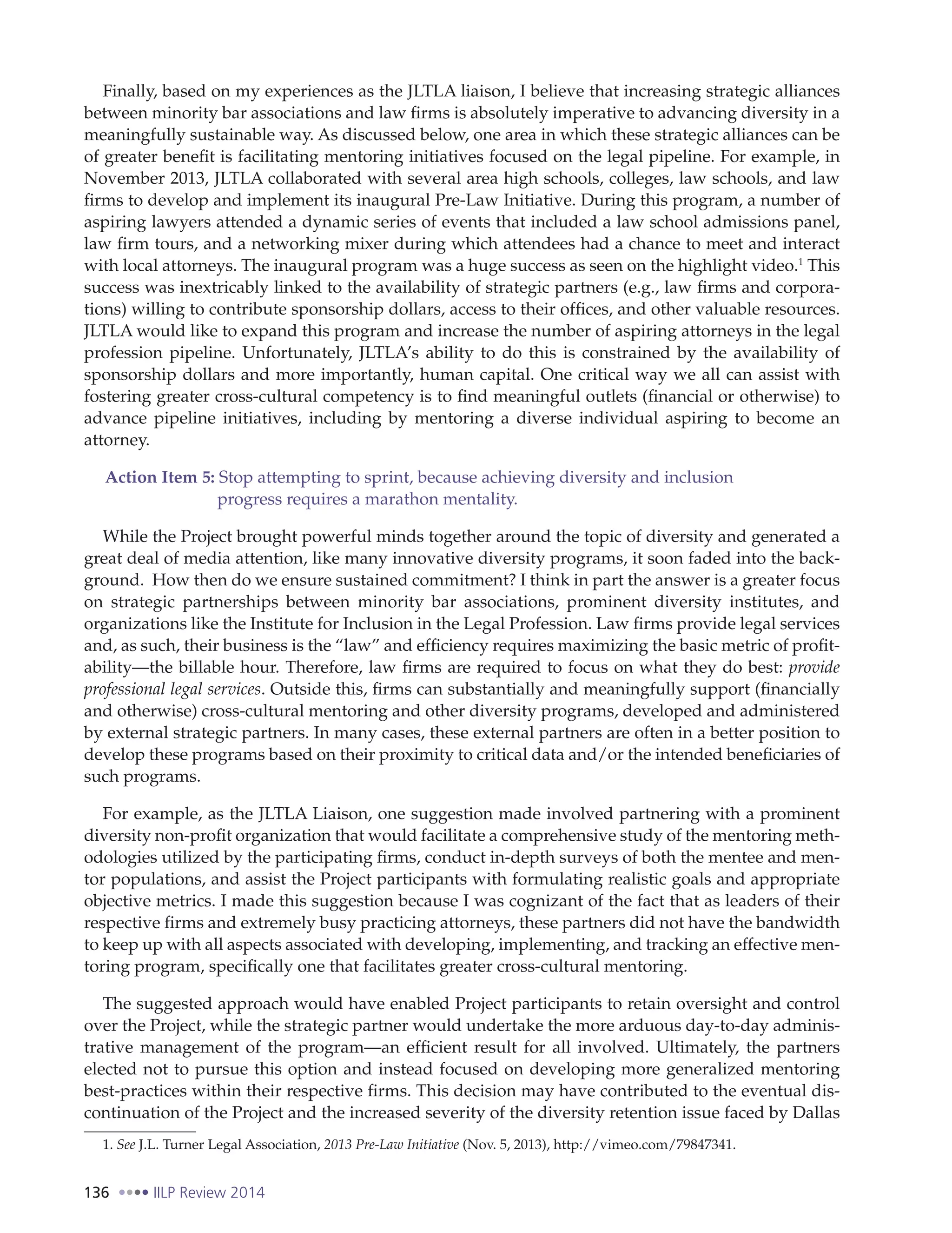 136 IILP Review 2014
Finally, based on my experiences as the JLTLA liaison, I believe that increasing strategic alliances
between minority bar associations and law firms is absolutely imperative to advancing diversity in a
meaningfully sustainable way. As discussed below, one area in which these strategic alliances can be
of greater benefit is facilitating mentoring initiatives focused on the legal pipeline. For example, in
November 2013, JLTLA collaborated with several area high schools, colleges, law schools, and law
firms to develop and implement its inaugural Pre-Law Initiative. During this program, a number of
aspiring lawyers attended a dynamic series of events that included a law school admissions panel,
law firm tours, and a networking mixer during which attendees had a chance to meet and interact
with local attorneys. The inaugural program was a huge success as seen on the highlight video.1
This
success was inextricably linked to the availability of strategic partners (e.g., law firms and corpora-
tions) willing to contribute sponsorship dollars, access to their offices, and other valuable resources.
JLTLA would like to expand this program and increase the number of aspiring attorneys in the legal
profession pipeline. Unfortunately, JLTLA’s ability to do this is constrained by the availability of
sponsorship dollars and more importantly, human capital. One critical way we all can assist with
fostering greater cross-cultural competency is to find meaningful outlets (financial or otherwise) to
advance pipeline initiatives, including by mentoring a diverse individual aspiring to become an
attorney.
Action Item 5: Stop attempting to sprint, because achieving diversity and inclusion
progress requires a marathon mentality.
While the Project brought powerful minds together around the topic of diversity and generated a
great deal of media attention, like many innovative diversity programs, it soon faded into the back-
ground. How then do we ensure sustained commitment? I think in part the answer is a greater focus
on strategic partnerships between minority bar associations, prominent diversity institutes, and
organizations like the Institute for Inclusion in the Legal Profession. Law firms provide legal services
and, as such, their business is the “law” and efficiency requires maximizing the basic metric of profit-
ability—the billable hour. Therefore, law firms are required to focus on what they do best: provide
professional legal services. Outside this, firms can substantially and meaningfully support (financially
and otherwise) cross-cultural mentoring and other diversity programs, developed and administered
by external strategic partners. In many cases, these external partners are often in a better position to
develop these programs based on their proximity to critical data and/or the intended beneficiaries of
such programs.
For example, as the JLTLA Liaison, one suggestion made involved partnering with a prominent
diversity non-profit organization that would facilitate a comprehensive study of the mentoring meth-
odologies utilized by the participating firms, conduct in-depth surveys of both the mentee and men-
tor populations, and assist the Project participants with formulating realistic goals and appropriate
objective metrics. I made this suggestion because I was cognizant of the fact that as leaders of their
respective firms and extremely busy practicing attorneys, these partners did not have the bandwidth
to keep up with all aspects associated with developing, implementing, and tracking an effective men-
toring program, specifically one that facilitates greater cross-cultural mentoring.
The suggested approach would have enabled Project participants to retain oversight and control
over the Project, while the strategic partner would undertake the more arduous day-to-day adminis-
trative management of the program—an efficient result for all involved. Ultimately, the partners
elected not to pursue this option and instead focused on developing more generalized mentoring
best-practices within their respective firms. This decision may have contributed to the eventual dis-
continuation of the Project and the increased severity of the diversity retention issue faced by Dallas
1. See J.L. Turner Legal Association, 2013 Pre-Law Initiative (Nov. 5, 2013), http://vimeo.com/79847341.
 